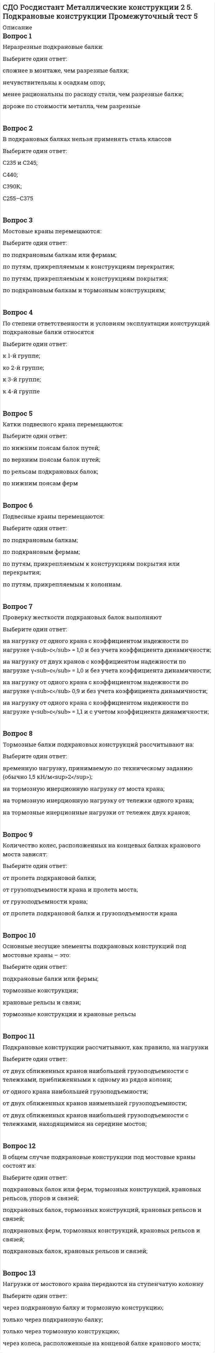      
          Описание
          Вопрос 1Связи между колоннами обеспечивают во время эксплуатации и монтажаВыберите один ответ:геометрическую неизменяемость каркаса, его несущую способность и жесткость в продольном направлении, а также устойчивость колонн из плоскости поперечных рам геометрическую неизменяемость каркаса в продольном направлении, а также устойчивость колонн в плоскости поперечных рамгеометрическую неизменяемость каркаса и устойчивость колонн в плоскости поперечных рамустойчивость колонн из плоскости поперечных рамВопрос 2Нормы проектирования ограничивают значения деформаций (смещения) колонн на уровне верхнего пояса подкрановых балок для зданий с кранами групп режима работы 1К–3К величиной, равной:Выберите один ответ:h/500, где h – расстояние от низа базы колонны до головки подкранового рельса; h/1000;h/2000;h/750Вопрос 3Распределенную нагрузку на ригель определяют:Выберите один ответ:от всех слоев покрытия, конструкций фермы, фонаря, связей с соответствующими коэффициентами надежности по нагрузке; от всех слоев покрытия, конструкции фермы с соответствующими коэффициентами надежности по нагрузке;от всех слоев покрытия, конструкций фермы, связей с соответствующими коэффициентами надежности по нагрузке;от слоев покрытия, конструкций фермы, фонаря;Вопрос 4Предельные размеры температурных блоков промышленных зданий зависят отВыберите один ответ:характеристики зданий ( отапливаемые или неотапливаемые), вида каркасов (стальные или смешанные) и района эксплуатации характеристики зданий (отапливаемые или неотапливаемые)характеристики зданий (отапливаемые или неотапливаемые) и режима крановхарактеристики зданий (отапливаемые или неотапливаемые) и района эксплуатацииВопрос 5Продольная сила на колесо крана возникаетВыберите один ответ:от сил торможения крана; от сил торможения тележки;от перекосов крана, распирающего воздействия колес при движении по рельсам;от торможения тележки, перекосов крана, распирающего воздействия колес при движении по рельсамВопрос 6Сечения центрально-сжатых стержней уголковых ферм следует компоновать из условия:Выберите один ответ:обеспечения равноустойчивости; обеспечения равнопрочности;обеспечения возможности проведения сварочных работ;обеспечения местной устойчивостиВопрос 7Согласно требованиям унификации промышленных зданий расстояния между колоннами поперек здания назначаются в соответствии с укрупненным модулем, кратнымВыберите один ответ:6 м 3 м9 м12 мВопрос 8Вертикальная сила на колесо крана Fк зависит отВыберите один ответ:массы крана, массы груза на крюке крана и положения тележки на крановом мосту; пролета подкрановой балки, массы крана, массы груза на крюке крана и положения тележки на крановом мосту;класса стали подкрановой балки, массы крана, массы груза на крюке крана и положения тележки на крановом мосту;массы крана, массы груза на крюке крана, положения тележки на крановом мосту и типа подвески груза;Вопрос 9Постоянную нагрузку на ригель рамы обычно принимаютВыберите один ответ:равномерно распределенной по длине с учетом уклона поясов; в соответствии с распределением нагрузки на ферму (с учетом наличия фонаря и т.п.);неравномерно распределенной по длине;неравномерно распределенной по длине с учетом уклона поясов;Вопрос 10В подкрановых балках нельзя применять сталь классовВыберите один ответ:С235 и С245; С440;С390К;С255–С375 
          Оглавление
          Вопрос 11Колонны раздельного типа рациональны:Выберите один ответ:при низком расположении кранов большой грузоподъемности и при реконструкции цехов (например, при расширении); в зданиях, оборудованных кранами грузоподъемностью Q = 15–20 т;в зданиях, оборудованных кранами легкого режима работы;в зданиях, оборудованных кранами среднего режима работы;Вопрос 12Расчетная горизонтальная сила T передаваемая на колонну рамы, определяется по формуле , где – этоВыберите один ответ:нормативное горизонтальное давление колеса тележки; нормативное давление колеса тележки;нормативное давление колеса крана;расчетное давление колеса тележки;Вопрос 13Толщина фасонок в уголковых фермах определяется:Выберите один ответ:по максимальному усилию в стержнях решетки; по максимальному усилию в верхнем поясе;по максимальному усилию в нижнем поясе;по минимальному усилию в стержнях решетки.Вопрос 14От связевого блока покрытия жесткость на рядовые фермы передается с помощьюВыберите один ответ:распорок между верхними поясами, ребер плит, прогонов только распорок между верхними поясамитолько ребер плит, прогоновтолько распорок между верхними поясами, прогоновВопрос 15Для отапливаемых зданий, проектируемых для эксплуатации во всех климатических районов, кроме I1, I2, II1 и II2, наибольшее расстояние от температурного шва или торца здания до оси ближайшей вертикальной связи составляетВыберите один ответ:90 м 75 м60 м50 мВопрос 16Величину смещения колонн при проверке жесткости поперечных рам определяютВыберите один ответ:от силы торможения тележки одного крана наибольшей грузоподъемности из числа кранов, установленных в пролете; от расчетной ветровой нагрузки;от силы торможения тележек всех кранов, установленных в пролете;от нормативной ветровой нагрузки;Вопрос 17Основная цель предварительного напряжения стальных ферм:Выберите один ответ:снижение массы; снижение трудоемкости изготовления;снижение трудоемкости монтажа;снижение стоимостиВопрос 18Ветровая ферма - это:Выберите один ответ:нижние пояса двух ферм торца здания и решетка поперечных связей; верхние пояса двух ферм торца здания и решетка поперечных связей;стропильная ферма в торце здания;ферма, воспринимающая ветровую нагрузку.Вопрос 19Стойки фахверка рассчитываются наВыберите один ответ:центральное сжатие; на внецентренное сжатие: действие постоянной нагрузки от навесных стен и ветровой нагрузки;на внецентренное сжатие: действие ветровой нагрузки;на внецентренное сжатие: действие постоянной нагрузки от навесных стен.Вопрос 20Максимальный изгибающий момент, появляющийся в верху подкрановой части колонны определяется как , где  – это:Выберите один ответ:расстояние от оси подкрановой балки до оси, проходящей через центр тяжести нижней части колонны; расстояние, равное длине уступа колонны;расстояние от оси подкрановой балки до оси, проходящей через центр тяжести верхней части колонны;расстояние между осями верхней и нижней частей колонныВопрос 21Гибкость нижнего пояса (сечение – два уголка, скомпонованное в тавр ) из плоскости фермы при расчете растяжек определяется как , где – это:Выберите один ответ:свободная длина нижнего пояса из плоскости фермы; пролет фермы;расстояние между колоннами;длина панели нижнего поясаВопрос 22Для экономии металла следует изменять сечения поясов в фермах пролетом:Выберите один ответ:более 18 м;более 24 м; до 24 м;более 36 мВопрос 23В раздельных колоннах промышленных зданий подкрановая стойка воспринимаетВыберите один ответ:только вертикальную нагрузку от кранов, а шатровая ветвь воспринимает все прочие нагрузки, в том числе горизонтальную поперечную нагрузку от кранов; только вертикальную нагрузку от кранов, а шатровая ветвь воспринимает все прочие нагрузки, в том числе горизонтальную продольную нагрузку от кранов;все крановые нагрузки;постоянные нагрузки от покрытияВопрос 24При компоновке размеры рамы по вертикали привязываютВыберите один ответ:к отметке уровня пола, принимая её нулевой к отметке головки кранового рельсак отметке заложения подошвы фундаментак отметке низа несущих конструкций покрытияВопрос 25Расчетное максимальное давление крана на колонну рамы определяется по формуле , где – коэффициент сочетаний, принимаемый в зависимости отВыберите один ответ:режима и количества кранов; режима кранов;количества кранов;грузоподъемности крановВопрос 26Жесткий продольный связевой диск каркаса промышленного здания включает в себяВыберите один ответ:две колонны, подкрановую балку, горизонтальные распорки и решетку две колонны, подкрановую балкудве колонны и решетку между нимидве колонны, подкрановую балку и горизонтальные распоркиВопрос 27Расчетная линейная снеговая нагрузка на ригель определяется как , где – коэффициент перехода от нагрузки на земле к нагрузке на 1 м2 кровли, равныйВыберите один ответ:<img src=https://edu.rosdistant.ru/pluginfile.php/35455/question/answer/2866649/37/1305833/img21B59E97-7476-4E21-8837-D177BD98DAD9_1.png height=19 width=51> при уклоне α ≤ 25<sup>О</sup>; <img src=https://edu.rosdistant.ru/pluginfile.php/35455/question/answer/2866649/37/1305834/img3E3CDFC0-B1B5-4B7B-8087-5F32F6EBE4DF_1.png height=19 width=51> при уклоне α < 25<sup>О</sup><img src=https://edu.rosdistant.ru/pluginfile.php/35455/question/answer/2866649/37/1305835/img0ECD8C84-6916-4E53-8B37-06B2DC0B27D5_1.png height=19 width=51> при уклоне α < 30<sup>О</sup>;<img src=https://edu.rosdistant.ru/pluginfile.php/35455/question/answer/2866649/37/1305836/imgEB93AC4C-FFDA-4581-A98B-60DE7DF3924C_1.png height=19 width=51> при уклоне α < 45<sup>О</sup>;Вопрос 28Толщина фасонок в фермах определяется в зависимостиВыберите один ответ:от максимальных усилий в стержнях решетки; от максимальной нагрузки и пролета;от максимальных усилий в стержнях;от максимальных усилий в стержнях поясов;Вопрос 29По спецификации металла можно определитьВыберите один ответ:форму сечения, длину и массу отдельных сборочных элементов, а также массу отправочных марок; длину сварных швов;катеты сварных швов;количество болтов;Вопрос 30В промышленных зданиях, оборудованных кранами грузоподъемностью Q более 15–20 т, нерационально применять:Выберите один ответ:ступенчатые колонны;ступенчатые колонны с проемом в надкрановой части;раздельные колонны;колонны постоянного сечения; Вопрос 31На поперечную раму цеха с крановым оборудованием действуют следующие нагрузки:Выберите один ответ:постоянные (от массы ограждающих и несущих конструкций здания) и временные: технологические (от мостовых и подвесных кранов) и атмосферные (снег, ветер); постоянные (от массы несущих конструкций здания) и временные: технологические (от мостовых и подвесных кранов) и атмосферные (снег, ветер);постоянные (от массы ограждающих конструкций здания) и временные: технологические (от мостовых и подвесных кранов) и атмосферные (снег, ветер);постоянные (от массы ограждающих и несущих конструкций здания) и временные: технологические (от мостовых и подвесных кранов) и атмосферные (снег)Вопрос 32Стенки сплошных колонн следует укреплять поперечными ребрами жесткости при отношении высоты стенки к её толщинеВыберите один ответ:<img src=https://edu.rosdistant.ru/pluginfile.php/35455/question/answer/2866649/35/1305969/imgAC6C7686-4C03-4278-BFF4-EDA565722F3A_1.png height=23 width=135> <img src=https://edu.rosdistant.ru/pluginfile.php/35455/question/answer/2866649/35/1305970/img18607528-4964-4324-B5B0-8B149509E8EF_1.png height=23 width=135><img src=https://edu.rosdistant.ru/pluginfile.php/35455/question/answer/2866649/35/1305971/img14BD7D8A-B2A4-45AD-9181-2017D8B59572_1.png height=23 width=135><img src=https://edu.rosdistant.ru/pluginfile.php/35455/question/answer/2866649/35/1305972/img01939ACA-C7F3-4E1A-89AD-993C3A193BB4_1.png height=23 width=135>  Вопрос 33В общем случае подкрановые конструкции под мостовые краны состоят из:Выберите один ответ:подкрановых балок или ферм, тормозных конструкций, крановых рельсов, упоров и связей; подкрановых балок, тормозных конструкций, крановых рельсов и связей;подкрановых ферм, тормозных конструкций, крановых рельсов и связей;подкрановых балок, крановых рельсов и связей;Вопрос 34В случае составления основных сочетаний нагрузок, включающих постоянные нагрузки, временные длительные и одну кратковременнуюВыберите один ответ:временные длительные нагрузки умножаются на коэффициент сочетаний, равный <img src=https://edu.rosdistant.ru/pluginfile.php/35455/question/answer/2866649/25/1305881/imgE6571B30-9261-4300-ADB9-492DC3EA5A16_1.png height=19 width=57>;кратковременная нагрузка умножается на коэффициент сочетаний, равный <img src=https://edu.rosdistant.ru/pluginfile.php/35455/question/answer/2866649/25/1305882/imgC3E92CCC-D139-4307-97F3-8F7BDFD47C93_1.png height=19 width=57>;постоянные нагрузки умножаются на коэффициент сочетаний, равный <img src=https://edu.rosdistant.ru/pluginfile.php/35455/question/answer/2866649/25/1305883/img4EE72DD0-CDE0-467D-B000-18BECF116799_1.png height=19 width=57>;коэффициент сочетаний принимается равный <img src=https://edu.rosdistant.ru/pluginfile.php/35455/question/answer/2866649/25/1305884/img8B1795BC-68A9-40C1-80F9-162CED75ABCD_1.png height=19 width=57>; Вопрос 35По условиям равноустойчивости сечение сжатых стержней, скомпонованное в тавр из двух неравнополочных уголков широкими полками в сторону следует применять в случае:Выберите один ответ:равенства расчетных длин в плоскости и из плоскости фермы, то есть <img src=https://edu.rosdistant.ru/pluginfile.php/35455/question/answer/2866649/2/1306045/imgDE338994-3254-46B7-83B2-02FB59CF9CFB_1.png height=23 width=47> ;соотношения расчетных длин в плоскости и из плоскости фермы <img src=https://edu.rosdistant.ru/pluginfile.php/35455/question/answer/2866649/2/1306046/img841479E4-0221-4A31-A964-058641D75D93_1.png height=23 width=68>;соотношения расчетных длин в плоскости и из плоскости фермы <img src=https://edu.rosdistant.ru/pluginfile.php/35455/question/answer/2866649/2/1306047/img156D4D78-DEEC-4762-8CA0-39E7455703CE_1.png height=21 width=68>; соотношения расчетных длин в плоскости и из плоскости фермы <img src=https://edu.rosdistant.ru/pluginfile.php/35455/question/answer/2866649/2/1306048/imgCF9B107B-648D-41A7-A746-84BC8C098D76_1.png height=21 width=68>Вопрос 36Предельные гибкости сжатых промежуточных раскосов и стоек плоских ферм при статических нагрузках равны:Выберите один ответ:250;220;400;150 Вопрос 37Подстропильные фермы рассчитываютВыберите один ответ:на сосредоточенные нагрузки;на сосредоточенные нагрузки, приложенные в местах их передачи от стропильных ферм;на сосредоточенные нагрузки, равные максимальным опорным давлениям стропильных ферм, приложенным в местах их передачи; на максимальные сосредоточенные нагрузки;Вопрос 38Сквозные прогоны прикрепляются к верхним поясам фермВыберите один ответ:на сварке;на сварке и болтах;на болтах; с помощью уголков, имеющих отверстия для болтов и приваренных к поясамВопрос 39Неразрезные подкрановые балки:Выберите один ответ:сложнее в монтаже, чем разрезные балки; нечувствительны к осадкам опор;менее рациональны по расходу стали, чем разрезные балки;дороже по стоимости металла, чем разрезныеВопрос 40Для колонн с постоянным по высоте сечением коэффициенты расчетной длины μ принимаютВыберите один ответ:в зависимости от способа закрепления колонн в фундаменте и соотношения погонных жесткостей ригеля и колонны (учитывая упругое защемление верхнего конца); в зависимости только от соотношения погонных жесткостей ригеля и колонны (учитывая упругое защемление верхнего конца);в зависимости только от способа закрепления колонн в фундаменте;в зависимости от закрепления концов колонны 
            
            
            СДО Росдистант Металлические конструкции 2 Контрольное мероприятие Итоговый тестСДО Росдистант Механика 2 Контрольные мероприятия Итоговый тестСДО Росдистант Механика Контрольные мероприятия Итоговый тестСДО Росдистант Надежность технических систем и техногенный риск Итоговый тестСДО Росдистант Физика 1 Контрольные мероприятия Итоговый тестСДО Росдистант. Физическая и коллоидная химия. Итоговый тестСебестоимость единицы продукции снизилась на 10 %, а физический объем продукции возрос на 15 %. Индекс изменения производственных затрат … % (с точностью до 0,1%)СДО Росдистант Железобетонные и каменные конструкции 1 3. Арматура. Назначение и виды арматуры. Промежуточный тест 3СДО Росдистант Железобетонные и каменные конструкции 1 4. Предварительно напряженный железобетон и способы создания предварительного напряжения Промежуточный тест 4СДО Росдистант Железобетонные и каменные конструкции 1 5. Экспериментальные данные о работе железобетона под нагрузкой Промежуточный тест 5СДО Росдистант Железобетонные и каменные конструкции 2 1. Расчет по образованию трещин. Определение ширины раскрытия трещин Промежуточный тест 1СДО Росдистант Металлические конструкции 2 1. Основные вопросы проектирования конструкций каркасов производственных зданий. Компоновка конструктивной схемы каркаса Промежуточный тест 1СДО Росдистант Металлические конструкции 2 2. Особенности расчета поперечных рам Промежуточный тест 2СДО Росдистант Металлические конструкции 2 3. Колонны каркасов Промежуточный тест 3