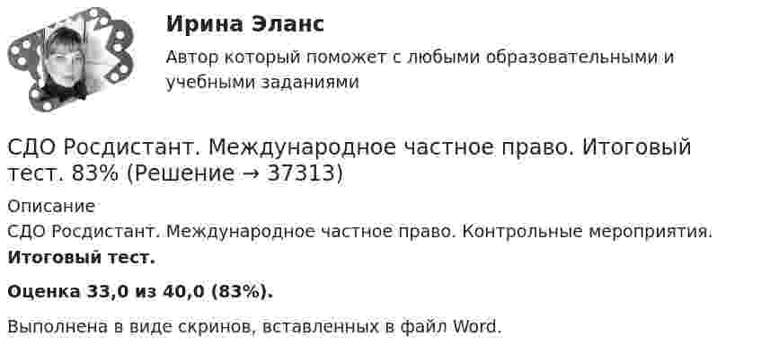      
          Описание
          СДО Росдистант. Международное частное право. Контрольные мероприятия. Итоговый тест.Оценка 33,0 из 40,0 (83%).Выполнена в виде скринов, вставленных в файл Word.  
            
            
            СДО Росдистант. Международное право. Итоговый тест. 88%СДО Росдистант. Международное частное право. Итоговый тест. 83%СДО Росдистант. Международное частное право. Промежуточные тесты № 1 и № 2.СДО Росдистант. Наследственное право. Итоговый тест. 83%СДО Росдистант. Наследственное право. Практическое задание № 2.СДО Росдистант. Наследственное право. Промежуточные тесты № 1-6СДО Росдистант Начертательная геометрия Промежуточный тест2СДО Росдистант. Защита прав потребителей. Практические задания № 1-2.СДО Росдистант. Защита прав потребителей. Промежуточные тесты № 1-10.СДО Росдистант. Земельное право. Задания 1-6.СДО Росдистант. Земельное право. Итоговый тест. 83%СДО Росдистант. История государства и права зарубежных стран 2. Итоговый тест. 57%СДО Росдистант. История государства и права России 2.  Итоговый тест. 60%СДО Росдистант  КОНТРОЛЬНАЯ РАБОТА  по учебному курсу «Геодезия 2» вариант 1