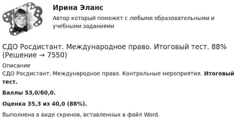      
          Описание
          СДО Росдистант. Международное право. Контрольные мероприятия. Итоговый тест.Баллы 53,0/60,0.Оценка 35,3 из 40,0 (88%).Выполнена в виде скринов, вставленных в файл Word.   
            
            
            СДО Росдистант.  Международное право.  Задания 1-2. СДО Росдистант. Международное право. Итоговый тест. 88%СДО Росдистант. Международное частное право. Итоговый тест. 83%СДО Росдистант. Международное частное право. Промежуточные тесты № 1 и № 2.СДО Росдистант. Наследственное право. Итоговый тест. 83%СДО Росдистант. Наследственное право. Практическое задание № 2.СДО Росдистант. Наследственное право. Промежуточные тесты № 1-6СДО Росдистант. Защита прав потребителей. Итоговый тест. 93%СДО Росдистант. Защита прав потребителей. Практические задания № 1-2.СДО Росдистант. Защита прав потребителей. Промежуточные тесты № 1-10.СДО Росдистант. Земельное право. Задания 1-6.СДО Росдистант. Земельное право. Итоговый тест. 83%СДО Росдистант. История государства и права зарубежных стран 2. Итоговый тест. 57%СДО Росдистант. История государства и права России 2.  Итоговый тест. 60%
