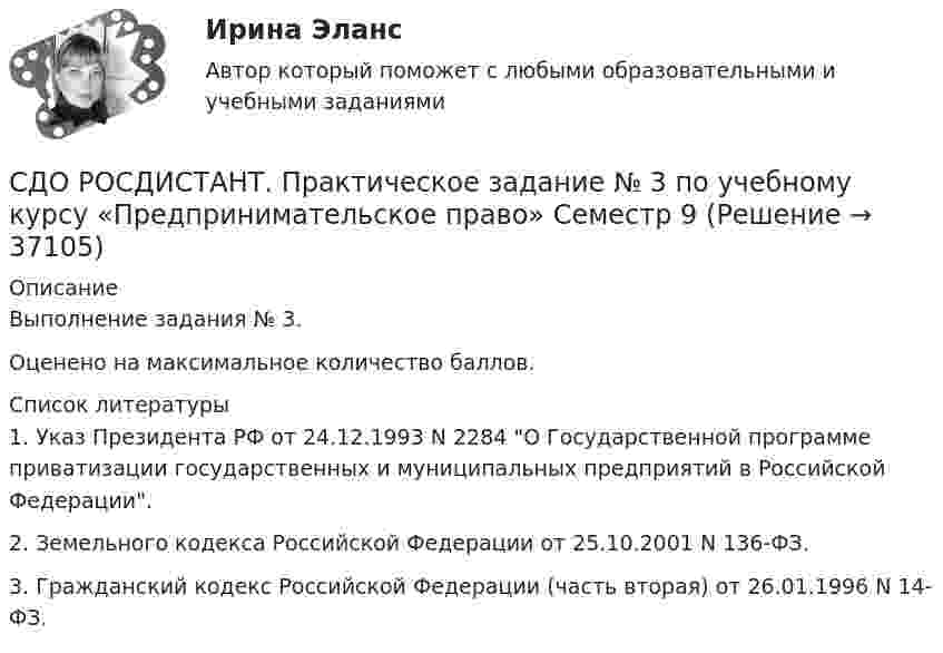     
          Описание
          Выполнение задания № 3.Оценено на максимальное количество баллов.  
          Список литературы
          	1.     Указ Президента РФ от 24.12.1993 N 2284 О Государственной программе приватизации государственных и муниципальных предприятий в Российской Федерации.	2.     Земельного кодекса Российской Федерации от 25.10.2001 N 136-ФЗ.	3.     Гражданский кодекс Российской Федерации (часть вторая) от 26.01.1996 N 14-ФЗ.
            
            
            СДО РОСДИСТАНТ. Практическое задание № 2 по учебному курсу «Пенсионное право». СДО РОСДИСТАНТ.  Практическое задание № 3  по учебному курсу «Предпринимательское право»  Семестр 9СДО Росдистант. Предпринимательское право. Итоговый тест.  75%СДО Росдистант. Предпринимательское право. Промежуточные тесты № 1 и № 2СДО Росдистант. Семейное право. Итоговый тест. 80%СДО Росдистант.   Семейное право.  Практические задания № 1-4.СДО Росдистант. Семейное право. Практические задания № 2.СДО Росдистант. Нотариат. Практическое задание № 5.СДО Росдистант. Нотариат. Промежуточные тесты № 1-13СДО Росдистант. Обязательственное право. Итоговый тест. 70%СДО РОСДИСТАНТ. Пенсионное право. Задание 4СДО Росдистант. Правовое регулирование труда отдельных категорий работников. Итоговый тест. 93%СДО Росдистант.  Право социального обеспечения. Итоговый тест. 87%СДО Росдистант. Право социального обеспечения. Промежуточные тесты № 1-2