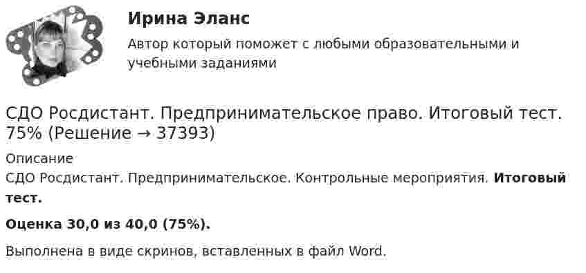      
          Описание
          СДО Росдистант. Предпринимательское. Контрольные мероприятия. Итоговый тест.Оценка 30,0 из 40,0 (75%).Выполнена в виде скринов, вставленных в файл Word.  
            
            
            СДО РОСДИСТАНТ.  Практическое задание № 3  по учебному курсу «Предпринимательское право»  Семестр 9СДО Росдистант. Предпринимательское право. Итоговый тест.  75%СДО Росдистант. Предпринимательское право. Промежуточные тесты № 1 и № 2СДО Росдистант. Семейное право. Итоговый тест. 80%СДО Росдистант.   Семейное право.  Практические задания № 1-4.СДО Росдистант. Семейное право. Практические задания № 2.СДО Росдистант Текущий курс Адаптивный курс математики 12. Основные понятия и формулы для вычисления площадей и объемов многогранников и тел вращения Промежуточный тестСДО Росдистант. Нотариат. Промежуточные тесты № 1-13СДО Росдистант. Обязательственное право. Итоговый тест. 70%СДО РОСДИСТАНТ. Пенсионное право. Задание 4СДО Росдистант. Правовое регулирование труда отдельных категорий работников. Итоговый тест. 93%СДО Росдистант.  Право социального обеспечения. Итоговый тест. 87%СДО Росдистант. Право социального обеспечения. Промежуточные тесты № 1-2СДО РОСДИСТАНТ.  ПРАКТИЧЕСКОЕ ЗАДАНИЕ № 1  по учебному курсу «Пенсионное право»  Семестр: 9.