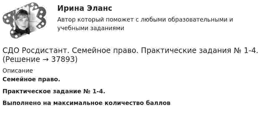      
          Описание
          Семейное право. Практическое задание № 1-4.Выполнено на максимальное количество баллов  
            
            
            СДО Росдистант. Семейное право. Итоговый тест. 80%СДО Росдистант.   Семейное право.  Практические задания № 1-4.СДО Росдистант. Семейное право. Практические задания № 2.СДО Росдистант Текущий курс Адаптивный курс математики 12. Основные понятия и формулы для вычисления площадей и объемов многогранников и тел вращения Промежуточный тестСДО Росдистант Текущий курс Архитектура компьютеров и операционные системы Тема 4. Архитектура ARM Промежуточный тест 1СДО Росдистант Текущий курс Высшая математика 2 Контрольные мероприятия Промежуточный тест 1-5 + итоговыйСДО Росдистант Текущий курс Инженерная графика Тема 2. Аксонометрия. Проекционное черчение Практическое задание 1СДО Росдистант. Правовое регулирование труда отдельных категорий работников. Итоговый тест. 93%СДО Росдистант.  Право социального обеспечения. Итоговый тест. 87%СДО Росдистант. Право социального обеспечения. Промежуточные тесты № 1-2СДО РОСДИСТАНТ.  ПРАКТИЧЕСКОЕ ЗАДАНИЕ № 1  по учебному курсу «Пенсионное право»  Семестр: 9.СДО РОСДИСТАНТ. Практическое задание № 2 по учебному курсу «Пенсионное право». СДО РОСДИСТАНТ.  Практическое задание № 3  по учебному курсу «Предпринимательское право»  Семестр 9СДО Росдистант. Предпринимательское право. Итоговый тест.  75%