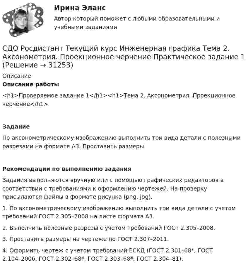     
          Описание
          Описание работы<h1>Проверяемое задание 1</h1><h1>Тема 2. Аксонометрия. Проекционное черчение</h1>ЗаданиеПо аксонометрическому изображению выполнить три вида детали с полезными разрезами на формате А3. Проставить размеры.Рекомендации по выполнению заданияЗадания выполняются вручную или с помощью графических редакторов в соответствии с требованиями к оформлению чертежей. На проверку присылаются файлы в формате рисунка (png, jpg).1. По аксонометрическому изображению выполнить три вида детали с учетом требований ГОСТ 2.305–2008 на листе формата А3.2. Выполнить полезные разрезы с учетом требований ГОСТ 2.305–2008.3. Проставить размеры на чертеже по ГОСТ 2.307–2011.4. Оформить чертеж с учетом требований ЕСКД (ГОСТ 2.301–68*, ГОСТ 2.104–2006, ГОСТ 2.302–68*, ГОСТ 2.303–68*, ГОСТ 2.304–81).  
            
            
            СДО Росдистант Текущий курс Высшая математика 2 Контрольные мероприятия Промежуточный тест 1-5 + итоговыйСДО Росдистант Текущий курс Инженерная графика Тема 2. Аксонометрия. Проекционное черчение Практическое задание 1СДО Росдистант Текущий курс Иностранный язык 4 Module 1. Generation Gap Vocabulary and Grammar+ Итоговый тестСДО Росдистант Текущий курс Механика 1 Тема 1.1. Связи и реакции связей Промежуточный тест 1-18СДО Росдистант Текущий курс Механика 1 Тема 1.4. Произвольная пространственная система сил Практическое задание 3СДО Росдистант Текущий курс Механика 1 Тема 2.2. Простейшие движения твердого тела Практическое задание 5СДО Росдистант Текущий курс Механика 1 Тема 3.3. Основные теоремы динамики механической системы Практические задания 8, 9СДО РОСДИСТАНТ.  Практическое задание № 3  по учебному курсу «Предпринимательское право»  Семестр 9СДО Росдистант. Предпринимательское право. Итоговый тест.  75%СДО Росдистант. Предпринимательское право. Промежуточные тесты № 1 и № 2СДО Росдистант. Семейное право. Итоговый тест. 80%СДО Росдистант.   Семейное право.  Практические задания № 1-4.СДО Росдистант. Семейное право. Практические задания № 2.СДО Росдистант Текущий курс Адаптивный курс математики 12. Основные понятия и формулы для вычисления площадей и объемов многогранников и тел вращения Промежуточный тест