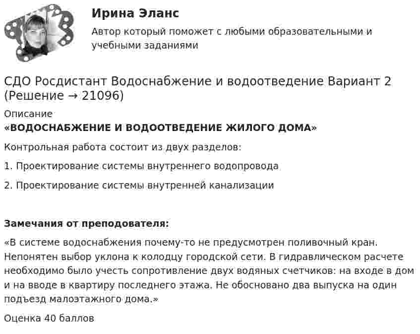      
          Описание
          «ВОДОСНАБЖЕНИЕ И ВОДООТВЕДЕНИЕ ЖИЛОГО ДОМА»	Контрольная работа состоит из двух разделов:1.    Проектирование системы внутреннего водопровода2.    Проектирование системы внутренней канализацииЗамечания от преподователя: «В системе водоснабжения почему-то не предусмотрен поливочный кран. Непонятен выбор уклона к колодцу городской сети. В гидравлическом расчете необходимо было учесть сопротивление двух водяных счетчиков: на входе в дом и на вводе в квартиру последнего этажа. Не обосновано два выпуска на один подъезд малоэтажного дома.» Оценка 40 баллов  
            
            
            СДО Росдистант Водоснабжение и водоотведение вариант 1СДО Росдистант Водоснабжение и водоотведение Вариант 2СДО Росдистант Водоснабжение и водоотведение Итоговый тестСДО Росдистант высшая математика 1СДО Росдистант Геодезия 2 ПРАКТИЧЕСКОЕ ЗАДАНИЕ № 1 вариант 1СДО Росдистант Геодезия 2  ПРАКТИЧЕСКОЕ ЗАДАНИЕ № 1 вариант 1СДО Росдистант Геодезия 2 ПРАКТИЧЕСКОЕ ЗАДАНИЕ № 2 вариант 1Сделки слияния и поглашения - ответы на тест СинергияСделки слияния и поглощения. Тест с ответами. Синергия !новый! (90 баллов из 100)Сделки совершаются ...СДО Росдистант. Адвокат в гражданском судопроизводстве. Итоговый тест. 89%СДО Росдистант. Адвокат в гражданском судопроизводстве. Промежуточные тесты № 1-3.СДО Росдистант. Административное право 2. Контрольные мероприятия. Итоговый тест. 78%СДО Росдистант. Арбитражный процесс. Итоговый тест. 95%