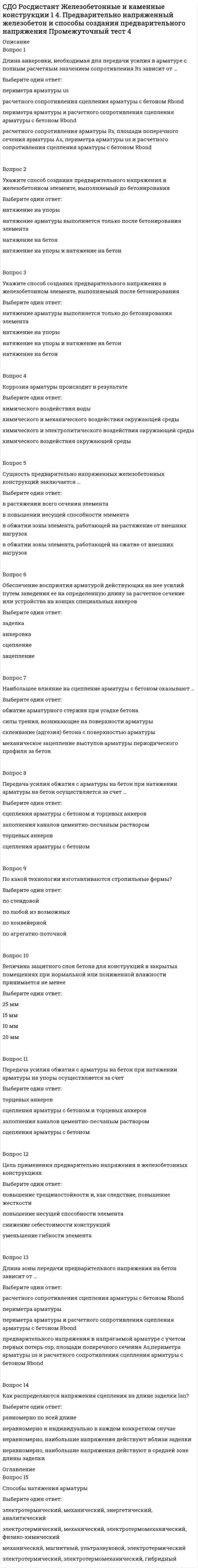      
          Описание
          Вопрос 1Укажите фактор, который может повлиять на характер разрушения железобетонного элемента под нагрузкойВыберите один ответ:степень статической неопределимости системыпроцент армированиявеличина разрушающей нагрузкитемпература окружающего воздухаВопрос 2Случай разрушения, который начинается с достижения напряжениями в арматуре предела текучестиВыберите один ответ:пластическийособыйпредельныйхрупкийВопрос 3Укажите стадию напряженно-деформированного состояния железобетонного элемента, в которой нелинейные свойства бетона сжатой зоны проявляются в большей степениВыберите один ответ:1234Вопрос 4 Какая стадия напряженно-деформированного состояния железобетонных элементов положена в основу расчета по несущей способности?Выберите один ответ:2314Вопрос 5Какая стадия напряженно-деформированного состояния железобетонных элементов положена в основу расчета по образованию трещин?Выберите один ответ:1342Вопрос 6Укажите стадию напряженно-деформированного состояния, в которой практически не проявляются нелинейные свойства бетона сжатой зоныВыберите один ответ:1234Вопрос 7Какой характер разрушения железобетонных элементов наблюдается в сечениях без переармирования?Выберите один ответ:хрупкийпластическийвязкийупругопластическийВопрос 8Какая стадия напряженно-деформированного состояния железобетонных элементов положена в основу расчета по прогибам и раскрытию трещин?Выберите один ответ:3142Вопрос 9Случай разрушения, который начинается с достижения напряжениями в бетоне сжатой зоны временного сопротивленияВыберите один ответ:особыйпластическийхрупкийпредельныйВопрос 10Какая стадия напряженно-деформированного состояния железобетонных элементов считается эксплуатационной?Выберите один ответ:1243Вопрос 11Укажите стадию напряженно-деформированного состояния, в которой железобетонный элемент не имеет трещинВыберите один ответ:3421Вопрос 12Укажите стадии напряженно-деформированного состояния, при которых имеются трещины в железобетонном элементеВыберите один ответ:2 и 31, 2 и 31 и 23 и 4Вопрос 13Какой характер разрушения железобетонных элементов наблюдается в переармированных сечениях?Выберите один ответ:вязкийпластическийупругопластическийхрупкийВопрос 14Сколько стадий напряженно-деформированного состояния наблюдается в железобетонном элементе от начала загружения до разрушения?Выберите один ответ:3124Вопрос 15Дайте оценку характера деформирования железобетона под нагрузкойВыберите один ответ:характер деформировании аналогичен стальным конструкциямработает упруго от начала нагружения до разрушения, применимы классические методы сопротивления материаловне подчиняется линейному закону деформирования, классические методы сопротивления материалов не применимына современном этапе не дана оценка характера деформирования железобетона под нагрузкой  
            
            
            СДО Росдистант Железобетонные и каменные конструкции 1 5. Экспериментальные данные о работе железобетона под нагрузкой Промежуточный тест 5СДО Росдистант Железобетонные и каменные конструкции 2 1. Расчет по образованию трещин. Определение ширины раскрытия трещин Промежуточный тест 1СДО Росдистант Металлические конструкции 2 1. Основные вопросы проектирования конструкций каркасов производственных зданий. Компоновка конструктивной схемы каркаса Промежуточный тест 1СДО Росдистант Металлические конструкции 2 2. Особенности расчета поперечных рам Промежуточный тест 2СДО Росдистант Металлические конструкции 2 3. Колонны каркасов Промежуточный тест 3СДО Росдистант Металлические конструкции 2 5. Подкрановые конструкции Промежуточный тест 5СДО Росдистант Металлические конструкции 2 Контрольное мероприятие Итоговый тестСделки слияния и поглощения СИНЕРГИЯ (ответы на тест) Сделки слияния и поглощения тест Синергия 2021СДО Росдистант Введение в строительную профессию 1. Сущность архитектуры и ее задачи. Планировка городских территорий Промежуточный тест 1СДО Росдистант Высшая математика 1 ИТОГОВЫЙ ТЕСТСДО Росдистант Геодезия 1 Контрольное мероприятие Итоговый тестСДО Росдистант Железобетонные и каменные конструкции 1 13. Конструктивные особенности растянутых элементов. Расчет центрально и внецентренно растянутых элементов Промежуточный тест 13СДО Росдистант Железобетонные и каменные конструкции 1 3. Арматура. Назначение и виды арматуры. Промежуточный тест 3