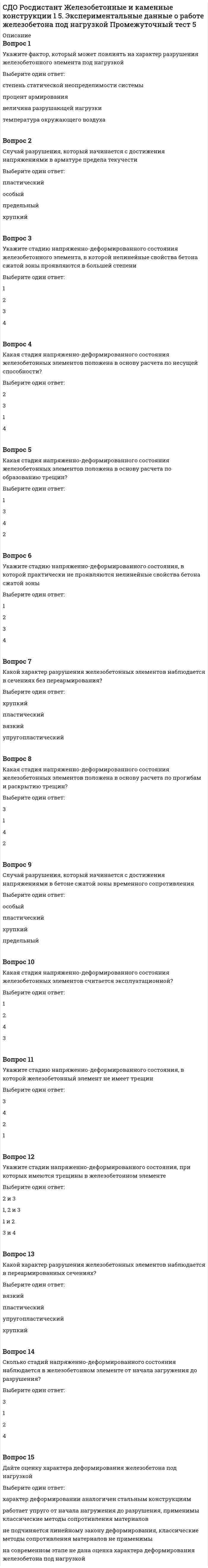      
          Описание
          Вопрос 1Коэффициент, учитывающий неравномерное распределение относительных деформаций растянутой арматуры между трещинами ψs, определяют по формулеВыберите один ответ:Вопрос 2Укажите максимально возможное значение предельно допустимой ширины продолжительного раскрытия трещин acrc,ult, мм.Выберите один ответ:0,40,30,21Вопрос 3В формуле определения ширины раскрытия нормальных трещин коэффициент ψs учитываетВыберите один ответ:характер нагруженияпрофиль арматурыпродолжительность действия нагрузкинеравномерное распределение относительных деформаций растянутой арматуры между трещинамиВопрос 4По какой формуле определяют ширину продолжительного раскрытия трещин?Выберите один ответ:acrc = acrc4acrc = acrc3acrc = acrc2acrc = acrc1Вопрос 5Расчет железобетонных изгибаемых и внецентренно сжатых элементов по образованию трещин производят из условияВыберите один ответ:М ≥ МcrcМ ≤ МcrcМ = МcrcМ ≤ 0,8 МcrcВопрос 6В формуле момента образования трещин в зоне сечения, растянутой от действия усилия предварительного обжатия в стадии изготовления,  являетсяВыберите один ответ:расчетным сопротивлением на растяжение для расчета по первой группе предельных состояний при классе бетона, численно равном передаточной прочности Rbpрасчетным сопротивлением на растяжение для расчета по второй группе предельных состояний при классе бетона, численно равном передаточной прочности Rbрасчетным сопротивлением на растяжение для расчета по второй группе предельных состояний при классе бетона, численно равном передаточной прочности Rbpрасчетным сопротивлением на сжатие для расчета по второй группе предельных состояний при классе бетона, численно равном передаточной прочности RbpВопрос 7Укажите нагрузки, от которых определяется непродолжительное раскрытие трещин.Выберите один ответ:Постоянные и временные (длительные и кратковременные) нагрузкиПостоянные и длительные нагрузкиВременные (длительные, кратковременные и особые) нагрузкиВременные (длительные и кратковременные) нагрузкиВопрос 8Значение базового расстояния между трещинами ls принимаютВыберите один ответ:не менее 15 ds и 150 мм и не более 40 ds и 400 ммне менее 10 ds и 100 мм и не более 40 ds и 400 ммне менее 10 ds и 100 мм и не более 30 ds и 300 ммне менее 15 ds и 100 мм и не более 40 ds и 400 ммВопрос 9В формуле определения ширины раскрытия нормальных трещин напряжения σs в растянутой напрягаемой арматуре изгибаемых элементов определяют по формулеВыберите один ответ:Вопрос 10Момент образования трещин в зоне сечения, растянутой от действия усилия предварительного обжатия в стадии изготовления, определяют по формулеВыберите один ответ: 
          Оглавление
          Вопрос 11Изгибающий момент в стадии предварительного обжатия определяется Выберите один ответ:с учетом влияния изгибающего момента от собственной массы изделиябез учета влияния изгибающего момента от собственной массы изделияс учетом влияния изгибающего момента от расчетного значения собственной массы изделиябез учета влияния изгибающего момента от временной нагрузкиВопрос 12Ширину непродолжительного раскрытия трещин в железобетонных конструкциях определяют по формуле acrc = acrc1 + acrc2 – acrc3, где acrc2 – этоВыберите один ответ:ширина раскрытия трещин от продолжительного действия постоянных и временных длительных нагрузокширина раскрытия трещин от непродолжительного действия постоянных и временных (длительных и кратковременных) нагрузокширина раскрытия трещин от непродолжительного действия постоянных и временных длительных нагрузокширина раскрытия трещин от непродолжительного действия постоянных и кратковременных нагрузокВопрос 13Укажите предельно допустимую ширину раскрытия трещин acrc,ult для арматуры класса А1000.Выберите один ответ:0,3 мм при продолжительном раскрытии трещин, 0,2 мм при непродолжительном раскрытии трещин0,2 мм при продолжительном раскрытии трещин, 0,3 мм при непродолжительном раскрытии трещин0,3 мм при продолжительном и непродолжительном раскрытии трещин0,1 мм при продолжительном раскрытии трещин, 0,3 мм при непродолжительном раскрытии трещинВопрос 14Ширину раскрытия нормальных трещин на уровне оси растянутой арматуры определяют по формулеВыберите один ответ:Вопрос 15В формуле определения ширины раскрытия нормальных трещин напряжения σs в растянутой ненапрягаемой арматуре изгибаемых элементов допускается определять по формулеВыберите один ответ:Вопрос 16Если при вычислении момента образования трещин в зоне сечения, растянутой от действия усилия предварительного обжатия в стадии изготовления, результат имеет отрицательное значение, это означаетВыберите один ответ:что трещины не образуются до приложения внешней нагрузкичто трещины образуются после приложения внешней нагрузкичто трещины не образуются после приложения внешней нагрузкичто трещины образуются до приложения внешней нагрузкиВопрос 17Укажите максимально возможное значение предельно допустимой ширины непродолжительного раскрытия трещин acrc,ult, мм.Выберите один ответ:0,40,30,22Вопрос 18В центрально растянутых железобетонных элементах образуются трещины, если выполняется условиеВыберите один ответ:N < NcrcN > NcrcN = NcrcN ≤ 0,9 ncrcВопрос 19Ширину непродолжительного раскрытия трещин в железобетонных конструкциях определяют по формуле acrc = acrc1 + acrc2 – acrc3, где acrc3 – этоВыберите один ответ:ширина раскрытия трещин от продолжительного действия постоянных и временных длительных нагрузокширина раскрытия трещин от непродолжительного действия постоянных и временных (длительных и кратковременных) нагрузокширина раскрытия трещин от непродолжительного действия постоянных и временных длительных нагрузокширина раскрытия трещин от непродолжительного действия постоянных и кратковременных нагрузокВопрос 20Ширину непродолжительного раскрытия трещин в железобетонных конструкциях определяют по формуле acrc = acrc1 + acrc2 - acrc3, где acrc1 – этоВыберите один ответ:ширина раскрытия трещин от продолжительного действия постоянных и временных длительных нагрузокширина раскрытия трещин от непродолжительного действия постоянных и временных (длительных и кратковременных) нагрузокширина раскрытия трещин от непродолжительного действия постоянных и временных длительных нагрузокширина раскрытия трещин от непродолжительного действия постоянных и кратковременных нагрузок 
            
            
            СДО Росдистант Железобетонные и каменные конструкции 2 1. Расчет по образованию трещин. Определение ширины раскрытия трещин Промежуточный тест 1СДО Росдистант Металлические конструкции 2 1. Основные вопросы проектирования конструкций каркасов производственных зданий. Компоновка конструктивной схемы каркаса Промежуточный тест 1СДО Росдистант Металлические конструкции 2 2. Особенности расчета поперечных рам Промежуточный тест 2СДО Росдистант Металлические конструкции 2 3. Колонны каркасов Промежуточный тест 3СДО Росдистант Металлические конструкции 2 5. Подкрановые конструкции Промежуточный тест 5СДО Росдистант Металлические конструкции 2 Контрольное мероприятие Итоговый тестСДО Росдистант Механика 2 Контрольные мероприятия Итоговый тестСделки слияния и поглощения тест Синергия 2021СДО Росдистант Введение в строительную профессию 1. Сущность архитектуры и ее задачи. Планировка городских территорий Промежуточный тест 1СДО Росдистант Высшая математика 1 ИТОГОВЫЙ ТЕСТСДО Росдистант Геодезия 1 Контрольное мероприятие Итоговый тестСДО Росдистант Железобетонные и каменные конструкции 1 13. Конструктивные особенности растянутых элементов. Расчет центрально и внецентренно растянутых элементов Промежуточный тест 13СДО Росдистант Железобетонные и каменные конструкции 1 3. Арматура. Назначение и виды арматуры. Промежуточный тест 3СДО Росдистант Железобетонные и каменные конструкции 1 4. Предварительно напряженный железобетон и способы создания предварительного напряжения Промежуточный тест 4