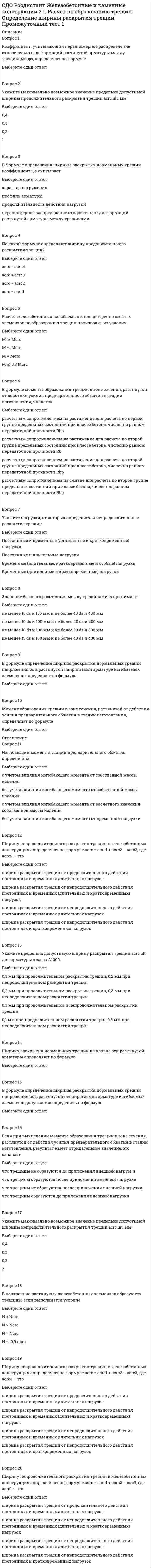      
          Описание
          Вопрос 1При компоновке размеры рамы по вертикали привязываютВыберите один ответ:к отметке уровня пола, принимая её нулевойк отметке головки кранового рельсак отметке заложения подошвы фундаментак отметке низа несущих конструкций покрытияВопрос 2В соответствии с правилами Госгортехнадзора и ГОСТа на краны (ГОСТ 25546-82) все краны подразделяются наВыберите один ответ:4 режима и 8 режимных групп3 режима и 8 режимных групп4 режима и 5 режимных групп3 режима и 5 режимных группВопрос 3Торцевым фахверком называется система конструктивных элементов, служащих:Выберите один ответ:для поддержания стенового ограждения и восприятия (с последующей передачей на фундаменты) ветровой нагрузки на торец здания;только для поддержания стенового ограждения торца здания;только для восприятия (с последующей передачей на фундаменты) ветровой нагрузки на торец здания;для возможности прикрепления элементов ворот;Вопрос 4При шаге ферм 12 м применяются:Выберите один ответ:сплошные прогоны из прокатных швеллеров;сплошные прогоны из прокатных двутавров;сплошные прогоны из гнутых швеллеров;сквозные прогоныВопрос 5При проектировании каркасов зданий со взрывоопасным производствомВыберите один ответ:предусматривается возможность сбрасывания части конструкций при взрыве без полного разрушения каркасапредусматривается применение коррозиестойких сталей в фермахпредусматривается применение кранов легкого и среднего режимовпредусматривается применение коррозиестойких сталей в несущих конструкциях каркасаВопрос 6Гибкость верхнего пояса из плоскости фермы на стадии монтажа определяется как , где <img src=https://edu.rosdistant.ru/pluginfile.php/35455/question/questiontext/2866678/6/395555/img94EF3B92-DB5B-4C85-A926-2C1BDC4D3864_2.png height=21 width=13> – этоВыберите один ответ:пролет фермырасстояние между колоннамидлина верхнего поясадлина панели верхнего поясаВопрос 7Растяжки между нижними поясами ферм необходимы:Выберите один ответ:для предотвращения вибраций поясов из плоскости ферм;для обеспечения прочности поясов;для предотвращения вибраций поясов в плоскости ферм;для обеспечения нормальной работы крановВопрос 8Полезная высота здания - этоВыберите один ответ:расстояние от уровня пола до низа несущих конструкций покрытиярасстояние от уровня пола до головки кранового рельсарасстояние от подошвы фундамента до низа несущих конструкций покрытиярасстояние от уровня пола до верха несущих конструкций покрытияВопрос 9Распорки между верхними поясами ферм необходимы для обеспеченияВыберите один ответ:устойчивости поясов рядовых ферм из их плоскости при монтажепрочности поясов рядовых фермустойчивости поясов рядовых ферм в их плоскостиустойчивости поясов ферм связевого блокаВопрос 10Предельные размеры температурных блоков промышленных зданий зависят отВыберите один ответ:характеристики зданий ( отапливаемые или неотапливаемые), вида каркасов (стальные или смешанные) и района эксплуатациихарактеристики зданий (отапливаемые или неотапливаемые)характеристики зданий (отапливаемые или неотапливаемые) и режима крановхарактеристики зданий (отапливаемые или неотапливаемые) и района эксплуатации 
          Оглавление
          Вопрос 11Согласно требованиям унификации промышленных зданий расстояния между колоннами поперек здания назначаются в соответствии с укрупненным модулем, кратнымВыберите один ответ:6 м3 м9 м12 мВопрос 12В зданиях без мостовых кранов, а также в невысоких зданиях, оборудованных кранами грузоподъемностью не более 30 т привязка наружной грани колонны к оси может быть принятаВыберите один ответ:нулевой250 мм500 мм750 ммВопрос 13Связи между колоннами обеспечивают во время эксплуатации и монтажаВыберите один ответ:геометрическую неизменяемость каркаса, его несущую способность и жесткость в продольном направлении, а также устойчивость колонн из плоскости поперечных рамгеометрическую неизменяемость каркаса в продольном направлении, а также устойчивость колонн в плоскости поперечных рамгеометрическую неизменяемость каркаса и устойчивость колонн в плоскости поперечных рамустойчивость колонн из плоскости поперечных рамВопрос 14Продольным фахверком называется система конструктивных элементов, служащих:Выберите один ответ:для поддержания стенового ограждения и восприятия (с последующей передачей на фундаменты) ветровой нагрузки на продольные стены здания;только для поддержания стенового ограждения здания;только для восприятия (с последующей передачей на фундаменты) ветровой нагрузки на продольные стены;только для возможности прикрепления элементов ворот;Вопрос 15В зависимости от концентрации агрессивных газов для стальных конструкций установленыВыберите один ответ:4 степени агрессивности среды3 степени агрессивности среды2 степени агрессивности среды5 степеней агрессивности средыВопрос 16Предельная гибкость нижнего пояса при статических нагрузках составляет:Выберите один ответ:400;250;350;300.Вопрос 17Крестовая решетка в жестком продольном связевом диске каркаса проектируется из условия работы только на растяжение с предельно допускаемой гибкостью, равнойВыберите один ответ:220150250120Вопрос 18Жесткий связевой блок покрытия включаетВыберите один ответ:две рядом расположенные фермы, поперечные связи по верхним и нижним поясам, вертикальные связи между фермамидве рядом расположенные фермы, плиты покрытия и вертикальные связидве рядом расположенные фермы, прогоны и вертикальные связидве рядом расположенные фермы и вертикальные связи между нимиВопрос 19Компоновка поперечных рам - этоВыберите один ответ:установление основных габаритных размеров элементов конструкций в плоскости рамыустановление основных габаритных размеров элементов конструкций из плоскости рамыопределение привязок элементов рамы по высотеопределение привязок элементов рамы по горизонталиВопрос 20У торцов зданий колонны рам смещаются внутрь с модульной оси на 500 ммВыберите один ответ:для возможности использования типовых ограждающих плит и панелей с номинальной длиной 6 или 12 мдля обеспечения нормальной работы кранадля удобства прикрепления стеновых панелейдля уменьшения эксплуатационных затрат 
            
            
            СДО Росдистант Металлические конструкции 2 1. Основные вопросы проектирования конструкций каркасов производственных зданий. Компоновка конструктивной схемы каркаса Промежуточный тест 1СДО Росдистант Металлические конструкции 2 2. Особенности расчета поперечных рам Промежуточный тест 2СДО Росдистант Металлические конструкции 2 3. Колонны каркасов Промежуточный тест 3СДО Росдистант Металлические конструкции 2 5. Подкрановые конструкции Промежуточный тест 5СДО Росдистант Металлические конструкции 2 Контрольное мероприятие Итоговый тестСДО Росдистант Механика 2 Контрольные мероприятия Итоговый тестСДО Росдистант Механика Контрольные мероприятия Итоговый тестСДО Росдистант Введение в строительную профессию 1. Сущность архитектуры и ее задачи. Планировка городских территорий Промежуточный тест 1СДО Росдистант Высшая математика 1 ИТОГОВЫЙ ТЕСТСДО Росдистант Геодезия 1 Контрольное мероприятие Итоговый тестСДО Росдистант Железобетонные и каменные конструкции 1 13. Конструктивные особенности растянутых элементов. Расчет центрально и внецентренно растянутых элементов Промежуточный тест 13СДО Росдистант Железобетонные и каменные конструкции 1 3. Арматура. Назначение и виды арматуры. Промежуточный тест 3СДО Росдистант Железобетонные и каменные конструкции 1 4. Предварительно напряженный железобетон и способы создания предварительного напряжения Промежуточный тест 4СДО Росдистант Железобетонные и каменные конструкции 1 5. Экспериментальные данные о работе железобетона под нагрузкой Промежуточный тест 5