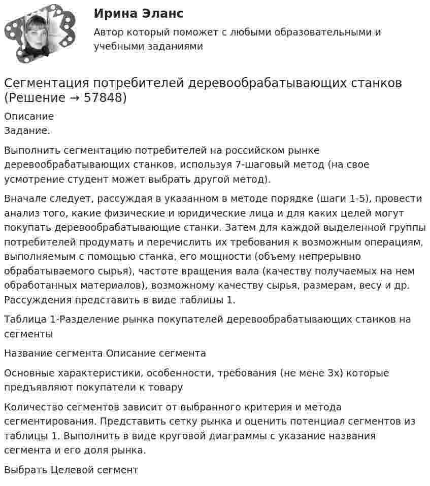     
            Описание
            Задание.Выполнить сегментацию потребителей на российском рынке деревообрабатывающих станков, используя 7-шаговый метод (на свое усмотрение студент может выбрать другой метод).Вначале следует, рассуждая в указанном в методе порядке (шаги 1-5), провести анализ того, какие физические и юридические лица и для каких целей могут покупать деревообрабатывающие станки. Затем для каждой выделенной группы потребителей продумать и перечислить их требования к возможным операциям, выполняемым с помощью станка, его мощности (объему непрерывно обрабатываемого сырья), частоте вращения вала (качеству получаемых на нем обработанных материалов), возможному качеству сырья, размерам, весу и др. Рассуждения представить в виде таблицы 1.Таблица 1-Разделение рынка покупателей деревообрабатывающих станков на сегменты  Название сегмента  Описание сегмента Основные характеристики, особенности, требования (не мене Зх) которые предъявляют покупатели к товару   Количество сегментов зависит от выбранного критерия и метода сегментирования. Представить сетку рынка и оценить потенциал сегментов из таблицы 1. Выполнить в виде круговой диаграммы с указание названия сегмента и его доля рынка.Выбрать Целевой сегмент   
            
            
            СЕВМАШВТУЗ САФУ Контрольная работа Электричество и магнетизм. Оптика. Атомная и ядерная физика. Все вариантыСегментация потребителей деревообрабатывающих станков Сегментация рынка труда по территориальному признаку предполагает выделение … (укажите 3 варианта ответа)… сегмента – это возможное количество продаж товаров данной группы в зависимости от экономической и политической ситуацииСегментирование по сущностным критериям (потребностям, искомым выгодам) называется … сегментированиемСегментирование по сущностным критериям (потребностям, искомым выгодам) – это … сегментированиеСегодня за пенсией по старости обратилась Грушина, на момент обращения за пенсией ей 50 полных лет. СЕВМАШВТУЗ САФУ Контрольная работа Электричество и магнетизм. Оптика. Атомная и ядерная физика. 10 ВариантСЕВМАШВТУЗ САФУ Контрольная работа Электричество и магнетизм. Оптика. Атомная и ядерная физика. 3 ВариантСЕВМАШВТУЗ САФУ Контрольная работа Электричество и магнетизм. Оптика. Атомная и ядерная физика.4 ВариантСЕВМАШВТУЗ САФУ Контрольная работа Электричество и магнетизм. Оптика. Атомная и ядерная физика. 5 ВариантСЕВМАШВТУЗ САФУ Контрольная работа Электричество и магнетизм. Оптика. Атомная и ядерная физика. 6 ВариантСЕВМАШВТУЗ САФУ Контрольная работа Электричество и магнетизм. Оптика. Атомная и ядерная физика. 7 ВариантСЕВМАШВТУЗ САФУ Контрольная работа Электричество и магнетизм. Оптика. Атомная и ядерная физика. 8 Вариант