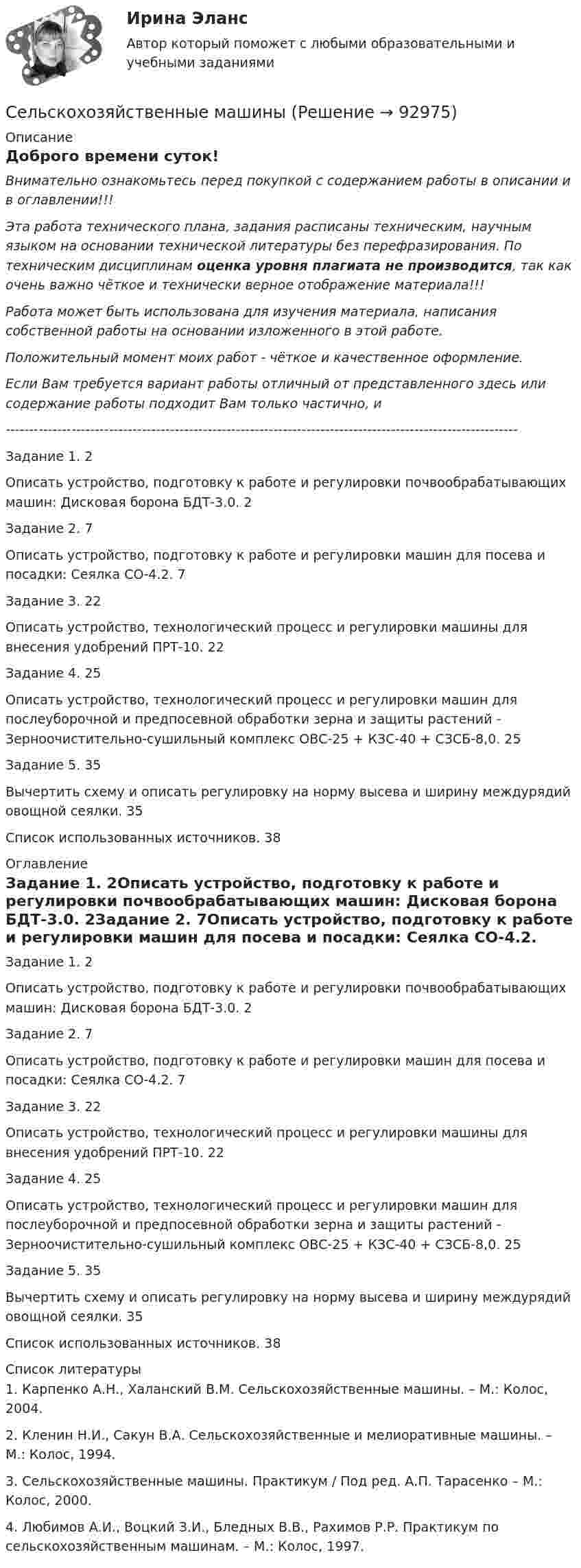     
            Описание
               Доброго времени суток!   Внимательно ознакомьтесь перед покупкой с содержанием работы в описании и в оглавлении!!!       Эта работа технического плана, задания расписаны техническим, научным языком на основании технической литературы без перефразирования. По техническим дисциплинам оценка уровня плагиата не производится, так как очень важно чёткое и технически верное отображение материала!!!Работа может быть использована для изучения материала, написания собственной работы на основании изложенного в этой работе.Положительный момент моих работ - чёткое и качественное оформление.Если Вам требуется вариант работы отличный от представленного здесь или содержание работы подходит Вам только частично,  и -------------------------------------------------------------------------------------------------------------Задание 1. 2Описать устройство, подготовку к работе и регулировки почвообрабатывающих машин: Дисковая борона БДТ-3.0. 2Задание 2. 7Описать устройство, подготовку к работе и регулировки машин для посева и посадки: Сеялка СО-4.2. 7Задание 3. 22Описать устройство, технологический процесс и регулировки машины для внесения удобрений ПРТ-10. 22Задание 4. 25Описать устройство, технологический процесс и регулировки машин для послеуборочной и предпосевной обработки зерна и защиты растений - Зерноочистительно-сушильный комплекс ОВС-25 + КЗС-40 + СЗСБ-8,0. 25Задание 5. 35Вычертить схему и описать регулировку на норму высева и ширину междурядий овощной сеялки. 35Список использованных источников. 38 
            Оглавление
            Задание 1. 2Описать устройство, подготовку к работе и регулировки почвообрабатывающих машин: Дисковая борона БДТ-3.0. 2Задание 2. 7Описать устройство, подготовку к работе и регулировки машин для посева и посадки: Сеялка СО-4.2. 7Задание 3. 22Описать устройство, технологический процесс и регулировки машины для внесения удобрений ПРТ-10. 22Задание 4. 25Описать устройство, технологический процесс и регулировки машин для послеуборочной и предпосевной обработки зерна и защиты растений - Зерноочистительно-сушильный комплекс ОВС-25 + КЗС-40 + СЗСБ-8,0. 25Задание 5. 35Вычертить схему и описать регулировку на норму высева и ширину междурядий овощной сеялки. 35Список использованных источников. 38 
            Список литературы
            	1. Карпенко А.Н., Халанский В.М. Сельскохозяйственные машины. – М.: Колос, 2004.	2. Кленин Н.И., Сакун В.А. Сельскохозяйственные и мелиоративные машины. – М.: Колос, 1994.	3. Сельскохозяйственные машины. Практикум / Под ред. А.П. Тарасенко – М.: Колос, 2000.	4. Любимов А.И., Воцкий З.И., Бледных В.В., Рахимов Р.Р. Практикум по сельскохозяйственным машинам. – М.: Колос, 1997. 
            
            
            Сельское хозяйство 1Сельскохозяйственные машиныСельскохозяйственные машиныСельскохозяйственные машиныСельскохозяйственные машины 70Сельскохозяйственные машины в 72Сельскохозяйственные машины вариант 0Селф-менеджмент. Синергия. Компетентностный тест💯 Селф-менеджмент [Тема 1-3] (ответы на тесты Синергия / МОИ / МТИ / МосАП, ноябрь 2023)Селф-менеджмент (тест с ответами Магистратура Синергия)Селф-менеджмент (тест с ответами Синергия)Селф-менеджмент (тест с ответами Синергия/МОИ/ МТИ)Селф-менеджмент (тест с ответами Синергия/МОИ/ МТИ /МОСАП)Сельское хозяйство