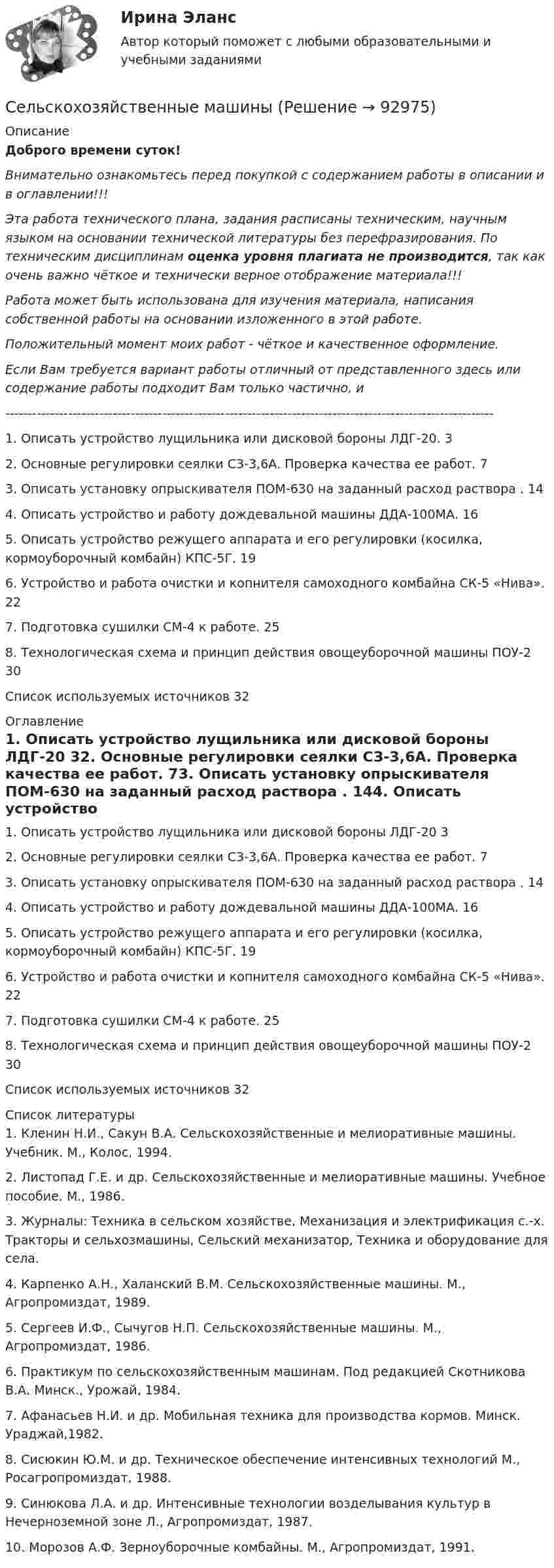      
            Описание
            Доброго времени суток!Внимательно ознакомьтесь перед покупкой с содержанием работы в описании и в оглавлении!!!Эта работа технического плана, задания расписаны техническим, научным языком на основании технической литературы без перефразирования. По техническим дисциплинам оценка уровня плагиата не производится, так как очень важно чёткое и технически верное отображение материала!!!Работа может быть использована для изучения материала, написания собственной работы на основании изложенного в этой работе.Положительный момент моих работ - чёткое и качественное оформление.Если Вам требуется вариант работы отличный от представленного здесь или содержание работы подходит Вам только частично,  и -------------------------------------------------------------------------------------------------------------1. Описать устройство лущильника или дисковой бороны ЛДГ-20. 32. Основные регулировки сеялки СЗ-3,6А. Проверка качества ее работ. 73. Описать установку опрыскивателя ПОМ-630 на заданный расход раствора . 144. Описать устройство и работу дождевальной машины ДДА-100МА. 165. Описать устройство режущего аппарата и его регулировки (косилка, кормоуборочный комбайн) КПС-5Г. 196. Устройство и работа очистки и копнителя самоходного комбайна СК-5 «Нива». 227. Подготовка сушилки СМ-4 к работе. 258. Технологическая схема и принцип действия овощеуборочной машины ПОУ-2 30Список используемых источников 32 
            Оглавление
            1. Описать устройство лущильника или дисковой бороны ЛДГ-20	32. Основные регулировки сеялки СЗ-3,6А. Проверка качества ее работ.	73. Описать установку опрыскивателя ПОМ-630 на заданный расход раствора .	144. Описать устройство и работу дождевальной машины ДДА-100МА.	165. Описать устройство режущего аппарата и его регулировки (косилка, кормоуборочный комбайн) КПС-5Г.	196. Устройство и работа очистки и копнителя самоходного комбайна СК-5 «Нива».	227. Подготовка сушилки СМ-4 к работе.	258. Технологическая схема и принцип действия овощеуборочной машины ПОУ-2	30Список используемых источников	32 
            Список литературы
            	1. Кленин Н.И., Сакун В.А. Сельскохозяйственные и мелиоративные машины. Учебник. М., Колос, 1994.2. Листопад Г.Е. и др. Сельскохозяйственные и мелиоративные машины. Учебное пособие. М., 1986.3. Журналы: Техника в сельском хозяйстве, Механизация и электрификация с.-х. Тракторы и сельхозмашины, Сельский механизатор, Техника и оборудование для села.4. Карпенко А.Н., Халанский В.М. Сельскохозяйственные машины. М., Агропромиздат, 1989.5. Сергеев И.Ф., Сычугов Н.П. Сельскохозяйственные машины. М., Агропромиздат, 1986.6. Практикум по сельскохозяйственным машинам. Под редакцией Скотникова В.А. Минск., Урожай, 1984.7. Афанасьев Н.И. и др. Мобильная техника для производства кормов. Минск. Ураджай,1982.8. Сисюкин Ю.М. и др. Техническое обеспечение интенсивных технологий М., Росагропромиздат, 1988.9. Синюкова Л.А. и др. Интенсивные технологии возделывания культур в Нечерноземной зоне Л., Агропромиздат, 1987.10. Морозов А.Ф. Зерноуборочные комбайны. М., Агропромиздат, 1991. 
            
            
            Сельскохозяйственные машиныСельскохозяйственные машиныСельскохозяйственные машиныСельскохозяйственные машины 70Сельскохозяйственные машины в 72Сельскохозяйственные машины вариант 0СЕЛЬСКОХОЗЯЙСТВЕНЫЕ МАШИНЫ💯 Селф-менеджмент [Тема 1-3] (ответы на тесты Синергия / МОИ / МТИ / МосАП, ноябрь 2023)Селф-менеджмент (тест с ответами Магистратура Синергия)Селф-менеджмент (тест с ответами Синергия)Селф-менеджмент (тест с ответами Синергия/МОИ/ МТИ)Селф-менеджмент (тест с ответами Синергия/МОИ/ МТИ /МОСАП)Сельское хозяйствоСельское хозяйство