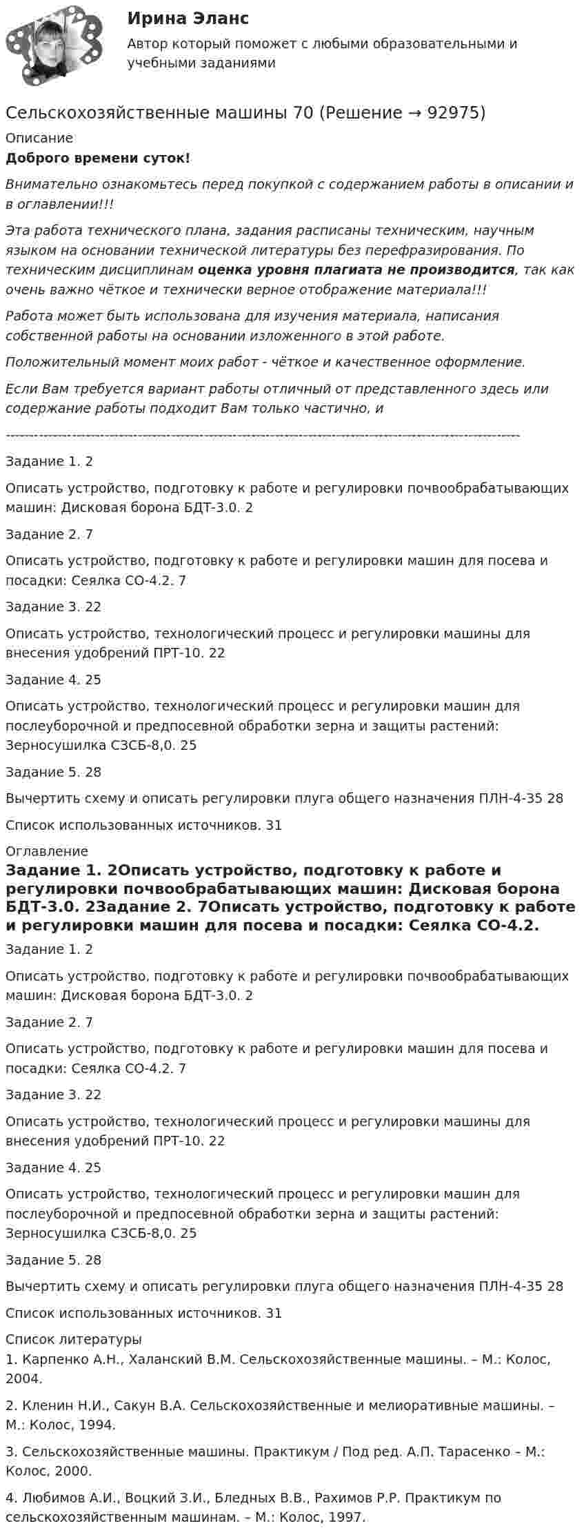      
            Описание
            Доброго времени суток!Внимательно ознакомьтесь перед покупкой с содержанием работы в описании и в оглавлении!!!Эта работа технического плана, задания расписаны техническим, научным языком на основании технической литературы без перефразирования. По техническим дисциплинам оценка уровня плагиата не производится, так как очень важно чёткое и технически верное отображение материала!!!Работа может быть использована для изучения материала, написания собственной работы на основании изложенного в этой работе.Положительный момент моих работ - чёткое и качественное оформление.Если Вам требуется вариант работы отличный от представленного здесь или содержание работы подходит Вам только частично,  и -------------------------------------------------------------------------------------------------------------Задание 1. 2Описать устройство, подготовку к работе и регулировки почвообрабатывающих машин: Дисковая борона БДТ-3.0. 2Задание 2. 7Описать устройство, подготовку к работе и регулировки машин для посева и посадки: Сеялка СО-4.2. 7Задание 3. 22Описать устройство, технологический процесс и регулировки машины для внесения удобрений ПРТ-10. 22Задание 4. 25Описать устройство, технологический процесс и регулировки машин для послеуборочной и предпосевной обработки зерна и защиты растений: Зерносушилка СЗСБ-8,0. 25Задание 5. 28Вычертить схему и описать регулировки плуга общего назначения ПЛН-4-35 28Список использованных источников. 31 
            Оглавление
            Задание 1. 2Описать устройство, подготовку к работе и регулировки почвообрабатывающих машин: Дисковая борона БДТ-3.0. 2Задание 2. 7Описать устройство, подготовку к работе и регулировки машин для посева и посадки: Сеялка СО-4.2. 7Задание 3. 22Описать устройство, технологический процесс и регулировки машины для внесения удобрений ПРТ-10. 22Задание 4. 25Описать устройство, технологический процесс и регулировки машин для послеуборочной и предпосевной обработки зерна и защиты растений: Зерносушилка СЗСБ-8,0. 25Задание 5. 28Вычертить схему и описать регулировки плуга общего назначения ПЛН-4-35 28Список использованных источников. 31 
            Список литературы
            	1. Карпенко А.Н., Халанский В.М. Сельскохозяйственные машины. – М.: Колос, 2004.	2. Кленин Н.И., Сакун В.А. Сельскохозяйственные и мелиоративные машины. – М.: Колос, 1994.	3. Сельскохозяйственные машины. Практикум / Под ред. А.П. Тарасенко – М.: Колос, 2000.	4. Любимов А.И., Воцкий З.И., Бледных В.В., Рахимов Р.Р. Практикум по сельскохозяйственным машинам. – М.: Колос, 1997. 
            
            
            Сельскохозяйственные машиныСельскохозяйственные машины 70Сельскохозяйственные машины в 72Сельскохозяйственные машины вариант 0СЕЛЬСКОХОЗЯЙСТВЕНЫЕ МАШИНЫСемантическая сеть – это …семейная психологияСелф-менеджмент (тест с ответами Синергия)Селф-менеджмент (тест с ответами Синергия/МОИ/ МТИ)Селф-менеджмент (тест с ответами Синергия/МОИ/ МТИ /МОСАП)Сельское хозяйствоСельское хозяйствоСельское хозяйство 1Сельскохозяйственные машины