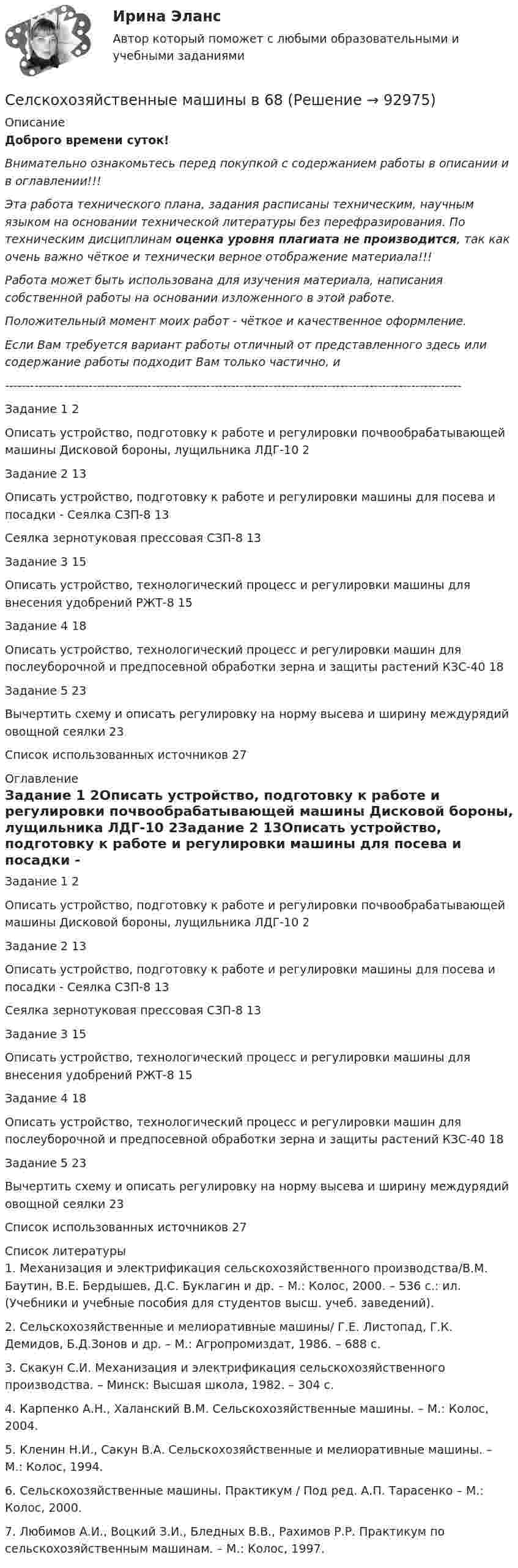      
            Описание
            Доброго времени суток!Внимательно ознакомьтесь перед покупкой с содержанием работы в описании и в оглавлении!!!Эта работа технического плана, задания расписаны техническим, научным языком на основании технической литературы без перефразирования. По техническим дисциплинам оценка уровня плагиата не производится, так как очень важно чёткое и технически верное отображение материала!!!Работа может быть использована для изучения материала, написания собственной работы на основании изложенного в этой работе.Положительный момент моих работ - чёткое и качественное оформление.Если Вам требуется вариант работы отличный от представленного здесь или содержание работы подходит Вам только частично,  и -------------------------------------------------------------------------------------------------------------Задание 1	2Описать устройство, подготовку к работе и регулировки почвообрабатывающей машины Дисковой бороны, лущильника ЛДГ-10	2Задание 2	13Описать устройство, подготовку к работе и регулировки машины для посева и посадки - Сеялка СЗП-8	13Сеялка зернотуковая прессовая СЗП-8	13Задание 3	15Описать устройство, технологический процесс и регулировки машины для внесения удобрений РЖТ-8	15Задание 4	18Описать устройство, технологический процесс и регулировки машин для послеуборочной и предпосевной обработки зерна и защиты растений КЗС-40	18Задание 5	23Вычертить схему и описать регулировку на норму высева и ширину междурядий овощной сеялки	23Список использованных источников	27 
            Оглавление
            Задание 1	2Описать устройство, подготовку к работе и регулировки почвообрабатывающей машины Дисковой бороны, лущильника ЛДГ-10	2Задание 2	13Описать устройство, подготовку к работе и регулировки машины для посева и посадки - Сеялка СЗП-8	13Сеялка зернотуковая прессовая СЗП-8	13Задание 3	15Описать устройство, технологический процесс и регулировки машины для внесения удобрений РЖТ-8	15Задание 4	18Описать устройство, технологический процесс и регулировки машин для послеуборочной и предпосевной обработки зерна и защиты растений КЗС-40	18Задание 5	23Вычертить схему и описать регулировку на норму высева и ширину междурядий овощной сеялки	23Список использованных источников	27 
            Список литературы
            1.    Механизация и электрификация сельскохозяйственного производства/В.М. Баутин, В.Е. Бердышев, Д.С. Буклагин и др. – М.: Колос, 2000. – 536 с.: ил. (Учебники и учебные пособия для студентов высш. учеб. заведений).2.    Сельскохозяйственные и мелиоративные машины/ Г.Е. Листопад, Г.К. Демидов, Б.Д.Зонов и др. – М.: Агропромиздат, 1986. – 688 с.3.    Скакун С.И. Механизация и электрификация сельскохозяйственного производства. – Минск: Высшая школа, 1982. – 304 с.4.    Карпенко А.Н., Халанский В.М. Сельскохозяйственные машины. – М.: Колос, 2004.5.    Кленин Н.И., Сакун В.А. Сельскохозяйственные и мелиоративные машины. – М.: Колос, 1994.6.    Сельскохозяйственные машины. Практикум / Под ред. А.П. Тарасенко – М.: Колос, 2000.7.    Любимов А.И., Воцкий З.И., Бледных В.В., Рахимов Р.Р. Практикум по сельскохозяйственным машинам. – М.: Колос, 1997. 
            
            
            Сели – этоСелскохозяйственные машины в 68Селскохозяйственные машины в 77Селф-менеджмент, итоговый, компетентностный тест (ответы на тест Синергия / МТИ / МОИ / МосАП, 40 вопросов)Селф-менеджмент Синергия (все ответы + тесты 72/100 баллов Итоговая аттестация)Селф-менеджмент. Синергия. Итоговый + компетентностный тесты. На отлично!Селф-менеджмент. Синергия. Компетентностный тестСегодня маркетологи многих стран для прогнозирования потребительского поведения используют формулу прогнозирования американского психолога Джулиана Роттера:ПП = СП + ЦП, где ПП – потенциал потребности (вероятность реализации поведенческих действий, Сезон хурмы  считается открытым⭐ Сейсмостойкость зданий и сооружений.ти (ответы на тест Синергия / МТИ / МосАП, март 2023)Сейчас стало модно и практично, место штор весить на окна жалюзиСекреты макияжа для проблемной кожиСексуальные отношения в паре (кризисы, снижение влечения, психогенез совместимости)сексуальные термины гендерный глоссарий  для студентов начальных курсов