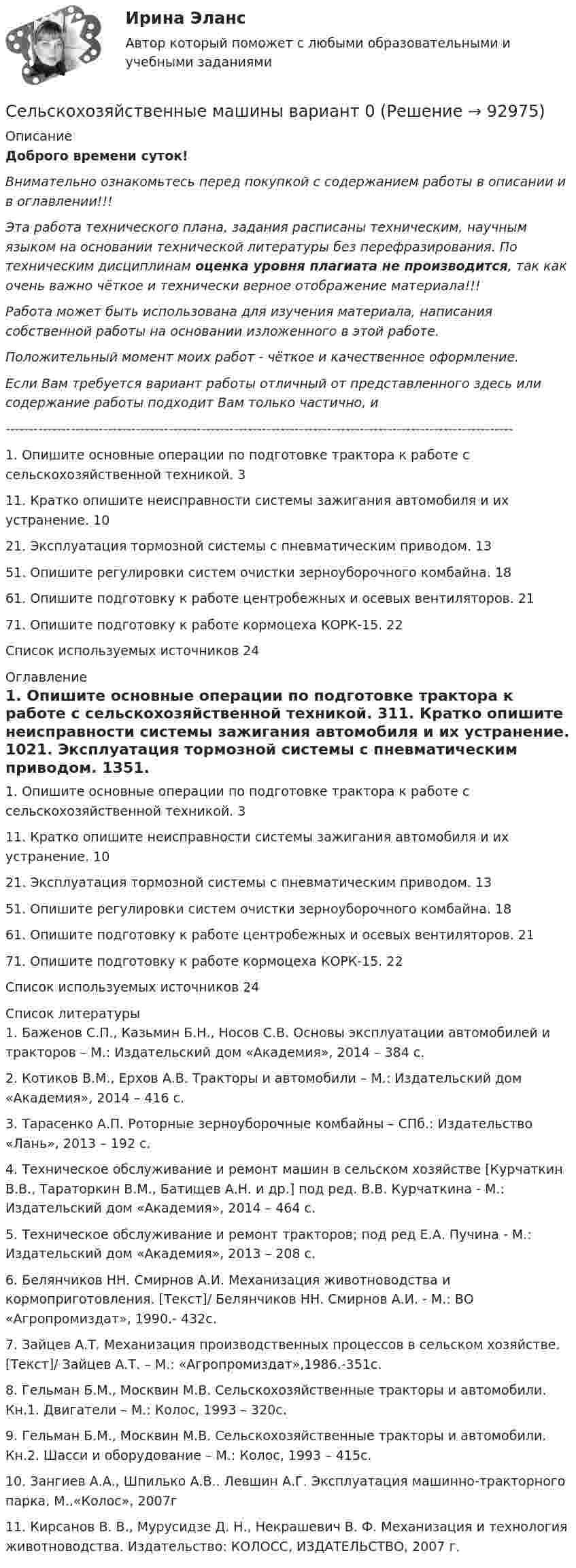      
            Описание
            Доброго времени суток!Внимательно ознакомьтесь перед покупкой с содержанием работы в описании и в оглавлении!!!Эта работа технического плана, задания расписаны техническим, научным языком на основании технической литературы без перефразирования. По техническим дисциплинам оценка уровня плагиата не производится, так как очень важно чёткое и технически верное отображение материала!!!Работа может быть использована для изучения материала, написания собственной работы на основании изложенного в этой работе.Положительный момент моих работ - чёткое и качественное оформление.Если Вам требуется вариант работы отличный от представленного здесь или содержание работы подходит Вам только частично,  и -------------------------------------------------------------------------------------------------------------1. Опишите основные операции по подготовке трактора к работе с сельскохозяйственной техникой.	311. Кратко опишите неисправности системы зажигания автомобиля и их устранение.	1021. Эксплуатация тормозной системы с пневматическим приводом.	1351. Опишите регулировки систем очистки зерноуборочного комбайна.	1861. Опишите подготовку к работе центробежных и осевых вентиляторов.	2171. Опишите подготовку к работе кормоцеха КОРК-15.	22Список используемых источников	24 
            Оглавление
            1. Опишите основные операции по подготовке трактора к работе с сельскохозяйственной техникой.	311. Кратко опишите неисправности системы зажигания автомобиля и их устранение.	1021. Эксплуатация тормозной системы с пневматическим приводом.	1351. Опишите регулировки систем очистки зерноуборочного комбайна.	1861. Опишите подготовку к работе центробежных и осевых вентиляторов.	2171. Опишите подготовку к работе кормоцеха КОРК-15.	22Список используемых источников	24 
            Список литературы
            1. Баженов С.П., Казьмин Б.Н., Носов С.В. Основы эксплуатации автомобилей и тракторов – М.: Издательский дом «Академия», 2014 – 384 с.2. Котиков В.М., Ерхов А.В. Тракторы и автомобили – М.: Издательский дом «Академия», 2014 – 416 с.3. Тарасенко А.П. Роторные зерноуборочные комбайны – СПб.: Издательство «Лань», 2013 – 192 с.4. Техническое обслуживание и ремонт машин в сельском хозяйстве [Курчаткин В.В., Тараторкин В.М., Батищев А.Н. и др.] под ред. В.В. Курчаткина - М.: Издательский дом «Академия», 2014 – 464 с.5. Техническое обслуживание и ремонт тракторов; под ред Е.А. Пучина - М.: Издательский дом «Академия», 2013 – 208 с.6. Белянчиков НН. Смирнов А.И. Механизация животноводства и кормоприготовления. [Текст]/ Белянчиков НН. Смирнов А.И. - М.: ВО «Агропромиздат», 1990.- 432с.7. Зайцев А.Т. Механизация производственных процессов в сельском хозяйстве. [Текст]/ Зайцев А.Т. – М.: «Агропромиздат»,1986.-351с.8. Гельман Б.М., Москвин М.В. Сельскохозяйственные тракторы и автомобили. Кн.1. Двигатели – М.: Колос, 1993 – 320с.9. Гельман Б.М., Москвин М.В. Сельскохозяйственные тракторы и автомобили. Кн.2. Шасси и оборудование – М.: Колос, 1993 – 415с.10. Зангиев А.А., Шпилько А.В.. Левшин А.Г. Эксплуатация машинно-тракторного парка, М.,«Колос», 2007г11. Кирсанов В. В., Мурусидзе Д. Н., Некрашевич В. Ф. Механизация и технология животноводства. Издательство: КОЛОСС, ИЗДАТЕЛЬСТВО, 2007 г.  
            
            
            Сельскохозяйственные машины в 72Сельскохозяйственные машины вариант 0СЕЛЬСКОХОЗЯЙСТВЕНЫЕ МАШИНЫСемантическая сеть – это …семейная психологиясемейная психологияСемейная психологияСелф-менеджмент (тест с ответами Синергия/МОИ/ МТИ /МОСАП)Сельское хозяйствоСельское хозяйствоСельское хозяйство 1Сельскохозяйственные машиныСельскохозяйственные машиныСельскохозяйственные машины