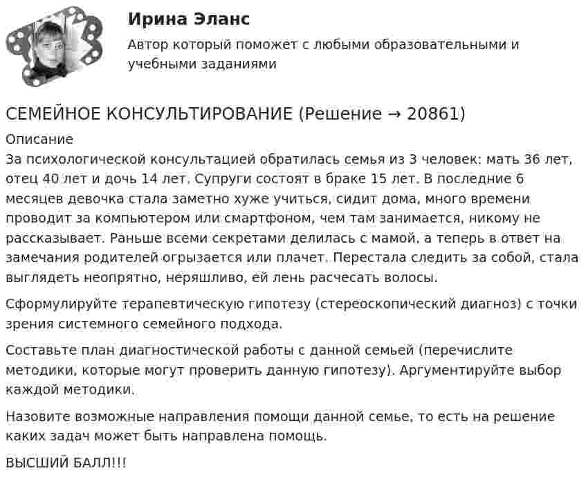      
          Описание
          За психологической консультацией обратилась семья из 3 человек: мать 36 лет, отец 40 лет и дочь 14 лет. Супруги состоят в браке 15 лет. В последние 6 месяцев девочка стала заметно хуже учиться, сидит дома, много времени проводит за компьютером или смартфоном, чем там занимается, никому не рассказывает. Раньше всеми секретами делилась с мамой, а теперь в ответ на замечания родителей огрызается или плачет. Перестала следить за собой, стала выглядеть неопрятно, неряшливо, ей лень расчесать волосы.Сформулируйте терапевтическую гипотезу (стереоскопический диагноз) с точки зрения системного семейного подхода.Составьте план диагностической работы с данной семьей (перечислите методики, которые могут проверить данную гипотезу). Аргументируйте выбор каждой методики.Назовите возможные направления помощи данной семье, то есть на решение каких задач может быть направлена помощь.ВЫСШИЙ БАЛЛ!!!  
            
            
            Семейная психология Индивидуальное практическое заданиеСЕМЕЙНОЕ КОНСУЛЬТИРОВАНИЕСемейное консультирование Практическая Работа ММУСемейное правоСемейное правоСемейное правоСемейное правоСельскохозяйственные машины в 72Сельскохозяйственные машины вариант 0СЕЛЬСКОХОЗЯЙСТВЕНЫЕ МАШИНЫСемантическая сеть – это …семейная психологиясемейная психологияСемейная психология