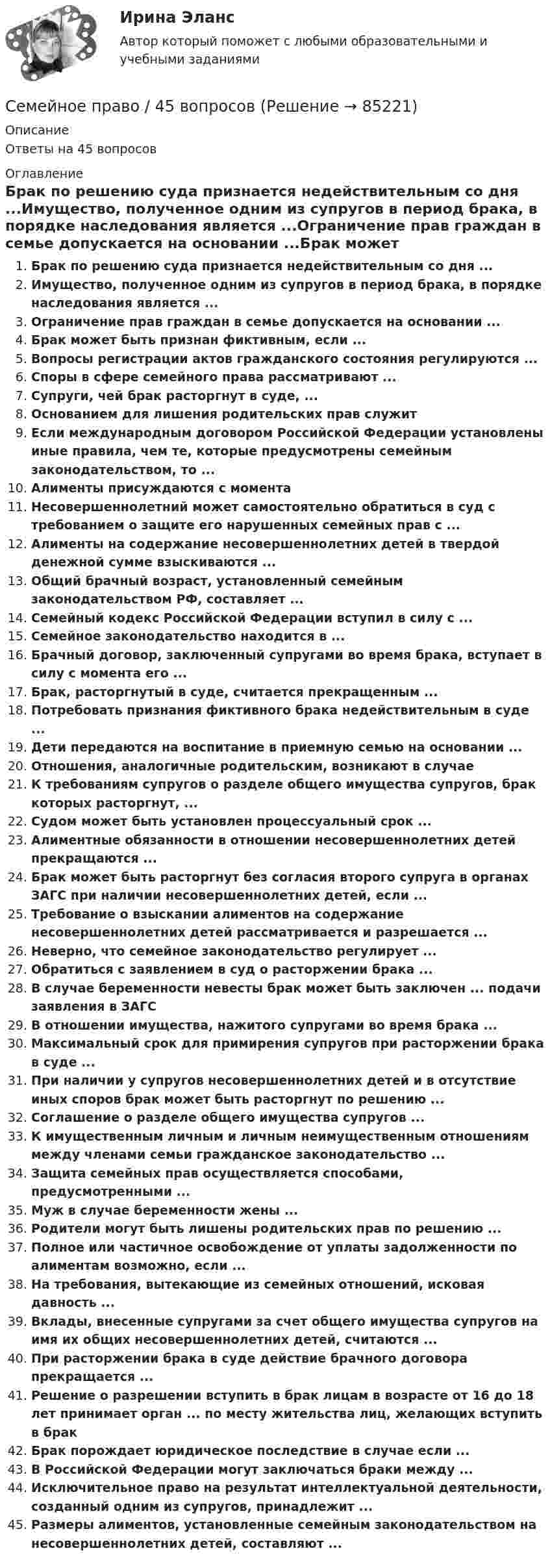      
            Описание
            Ответы на 45 вопросов 
            Оглавление
            Брак по решению суда признается недействительным со дня ...Имущество, полученное одним из супругов в период брака, в порядке наследования является ...Ограничение прав граждан в семье допускается на основании ...Брак может быть признан фиктивным, если ...Вопросы регистрации актов гражданского состояния регулируются ...Споры в сфере семейного права рассматривают ...Супруги, чей брак расторгнут в суде, ...Основанием для лишения родительских прав служитЕсли международным договором Российской Федерации установлены иные правила, чем те, которые предусмотрены семейным законодательством, то ...Алименты присуждаются с моментаНесовершеннолетний может самостоятельно обратиться в суд с требованием о защите его нарушенных семейных прав с ...Алименты на содержание несовершеннолетних детей в твердой денежной сумме взыскиваются ...Общий брачный возраст, установленный семейным законодательством РФ, составляет ...Семейный кодекс Российской Федерации вступил в силу с ...Семейное законодательство находится в ...Брачный договор, заключенный супругами во время брака, вступает в силу с момента его ...Брак, расторгнутый в суде, считается прекращенным ...Потребовать признания фиктивного брака недействительным в суде ...Дети передаются на воспитание в приемную семью на основании ...Отношения, аналогичные родительским, возникают в случаеК требованиям супругов о разделе общего имущества супругов, брак которых расторгнут, ...Судом может быть установлен процессуальный срок ...Алиментные обязанности в отношении несовершеннолетних детей прекращаются ...Брак может быть расторгнут без согласия второго супруга в органах ЗАГС при наличии несовершеннолетних детей, если ...Требование о взыскании алиментов на содержание несовершеннолетних детей рассматривается и разрешается ...Неверно, что семейное законодательство регулирует ...Обратиться с заявлением в суд о расторжении брака ...В случае беременности невесты брак может быть заключен ... подачи заявления в ЗАГСВ отношении имущества, нажитого супругами во время брака ...Максимальный срок для примирения супругов при расторжении брака в суде ...При наличии у супругов несовершеннолетних детей и в отсутствие иных споров брак может быть расторгнут по решению ...Соглашение о разделе общего имущества супругов ...К имущественным личным и личным неимущественным отношениям между членами семьи гражданское законодательство ...Защита семейных прав осуществляется способами, предусмотренными ...Муж в случае беременности жены ...Родители могут быть лишены родительских прав по решению ...Полное или частичное освобождение от уплаты задолженности по алиментам возможно, если ...На требования, вытекающие из семейных отношений, исковая давность ...Вклады, внесенные супругами за счет общего имущества супругов на имя их общих несовершеннолетних детей, считаются ...При расторжении брака в суде действие брачного договора прекращается ...Решение о разрешении вступить в брак лицам в возрасте от 16 до 18 лет принимает орган ... по месту жительства лиц, желающих вступить в бракБрак порождает юридическое последствие в случае если ...В Российской Федерации могут заключаться браки между ...Исключительное право на результат интеллектуальной деятельности, созданный одним из супругов, принадлежит ...Размеры алиментов, установленные семейным законодательством на несовершеннолетних детей, составляют ...  
            
            
            Семейное право 2 ФЭКСемейное право / 45 вопросовСемейное право, 53 вопроса (ответы на тест Синергия / МТИ / МОИ / МосАП)Семейное право 80 из 100💯 Семейное право (все ответы на тест Синергия / МОИ / МТИ / МосАП, август 2023)💯 Семейное право (все ответы на тест Синергия / МТИ / МосАП, апрель 2023)⭐ Семейное право (все ответы на тест Синергия / МТИ / МосАП, декабрь 2022)Семейное правоСемейное правоСемейное правоСемейное правоСемейное правоСемейное право Семейное право (142 вопроса)