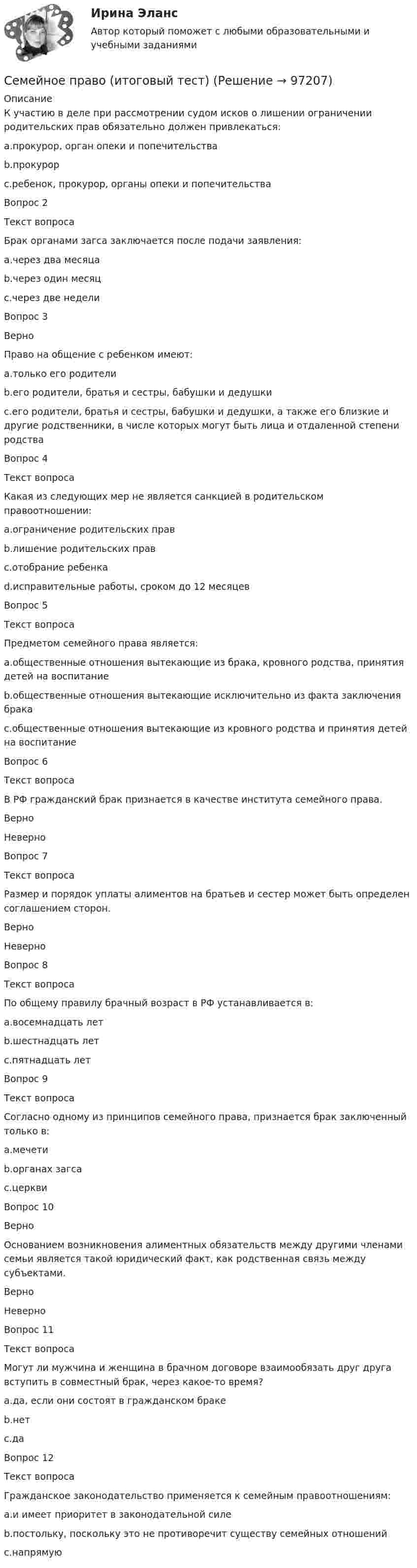      
            Описание
            К участию в деле при рассмотрении судом исков о лишении ограничении родительских прав обязательно должен привлекаться:a.прокурор, орган опеки и попечительстваb.прокурорc.ребенок, прокурор, органы опеки и попечительстваВопрос 2Текст вопросаБрак органами загса заключается после подачи заявления:a.через два месяцаb.через один месяцc.через две неделиВопрос 3ВерноПраво на общение с ребенком имеют:a.только его родителиb.его родители, братья и сестры, бабушки и дедушкиc.его родители, братья и сестры, бабушки и дедушки, а также его близкие и другие родственники, в числе которых могут быть лица и отдаленной степени родстваВопрос 4Текст вопросаКакая из следующих мер не является санкцией в родительском правоотношении:a.ограничение родительских правb.лишение родительских правc.отобрание ребенкаd.исправительные работы, сроком до 12 месяцевВопрос 5Текст вопросаПредметом семейного права является:a.общественные отношения вытекающие из брака, кровного родства, принятия детей на воспитаниеb.общественные отношения вытекающие исключительно из факта заключения бракаc.общественные отношения вытекающие из кровного родства и принятия детей на воспитаниеВопрос 6Текст вопросаВ РФ гражданский брак признается в качестве института семейного права.ВерноНеверно Вопрос 7Текст вопросаРазмер и порядок уплаты алиментов на братьев и сестер может быть определен соглашением сторон.Верно НеверноВопрос 8Текст вопросаПо общему правилу брачный возраст в РФ устанавливается в:a.восемнадцать летb.шестнадцать летc.пятнадцать летВопрос 9Текст вопросаСогласно одному из принципов семейного права, признается брак заключенный только в:a.мечетиb.органах загсаc.церквиВопрос 10ВерноОснованием возникновения алиментных обязательств между другими членами семьи является такой юридический факт, как родственная связь между субъектами.Верно НеверноВопрос 11Текст вопросаМогут ли мужчина и женщина в брачном договоре взаимообязать друг друга вступить в совместный брак, через какое-то время?a.да, если они состоят в гражданском бракеb.нетc.даВопрос 12Текст вопросаГражданское законодательство применяется к семейным правоотношениям:a.и имеет приоритет в законодательной силеb.постольку, поскольку это не противоречит существу семейных отношенийc.напрямую   
            
            
            Семейное право Задание 1 ОСЭК Правоохранительная деятельностьСемейное право (итоговый тест)Семейное право итоговый тест Семейное право ММУ 2023г.Семейное право МФПУ Синергия💯 Семейное право (ответы на тест Синергия / МОИ / МТИ / МосАП, декабрь 2023)💯 Семейное право (ответы на тест Синергия / МОИ / МТИ / МосАП, октябрь 2023)Семейное право / 45 вопросовСемейное право, 53 вопроса (ответы на тест Синергия / МТИ / МОИ / МосАП)Семейное право 80 из 100💯 Семейное право (все ответы на тест Синергия / МОИ / МТИ / МосАП, август 2023)💯 Семейное право (все ответы на тест Синергия / МТИ / МосАП, апрель 2023)⭐ Семейное право (все ответы на тест Синергия / МТИ / МосАП, декабрь 2022)⭐ Семейное право (все ответы на тест Синергия / МТИ / МосАП, ноябрь 2022)