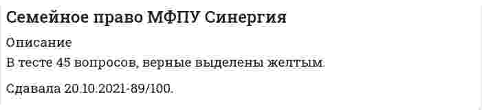      
          Описание
          Семейное правоответы на 30 вопросов из одной попыткирезультат 83 балла из 100 (корректные ответы 25 из 30)вопросы отсортированы в лексикографическом порядке, можно пользоваться поиском (Ctrl+F) 
          Оглавление
          … семейного права – это совокупность способов, средств, приемов регулирования отношений, входящих в предмет семейного праваТип ответа: Текcтовый ответ… семейного права включает нормы, устанавливающие условия осуществления семейных прав и исполнения семейных обязанностей, порядок и сроки защиты семейных правТип ответа: Текcтовый ответБрак заключается в Российской Федерации в …Тип ответа: Одиночный выборорганах записи актов гражданского состоянияпрефектуресудеБрак не может быть восстановлен в случае явки супруга, объявленного умершим или признанного безвестно отсутствующим, если …Тип ответа: Одиночный выбору супругов есть несовершеннолетние детиимеет место нежелание другого супруга восстанавливать бракдругой супруг вступил в новый бракБрак прекращается …Тип ответа: Множественный выборвследствие смерти одного из супруговвследствие объявления судом одного из супругов умершимпри признании одного из супругов безвестно отсутствующимпутем его расторжения по заявлению одного или обоих супругов, а также по заявлению опекуна супруга, признанного судомБрак, признаваемый в Российской Федерации, …Тип ответа: Одиночный выборобязательно предполагает совместное проживание мужчины и женщиныэто брак, заключаемый в органах записи актов гражданского состоянияэто брак, заключенный в церквиБрачный возраст в Российской Федерации установлен в …Тип ответа: Одиночный выбор15 лет16 лет18 лет21 годВ случае отсутствия соглашения об определении, с кем из родителей будут проживать несовершеннолетние дети после развода родителей, суд …Тип ответа: Одиночный выборне обязан определить этообязан определить этоможет определить это в случаях, указанных в законеВ случае, если отношения между членами семьи не урегулированы семейным законодательством или соглашением сторон, и при отсутствии норм гражданского права, прямо регулирующих указанные отношения, к таким отношениям, если это не противоречит их существу, применяются нормы семейного и (или) гражданского права, регулирующие сходные отношения, – это …Тип ответа: Одиночный выборантология правааналогия законааналогия законодательстваЗаключение брака производится по истечении … со дня подачи заявления в органы записи актов гражданского состояния (ЗАГС)Тип ответа: Одиночный выбородного месяцадвух месяцевмесяца и не позднее двенадцати месяцевЗащита прав несовершеннолетних – это …Тип ответа: Одиночный выборправовые акты международного характера, определяющие права несовершеннолетнихправовые и локальные нормы, закрепляющие основы организации деятельности системы органов по работе с несовершеннолетними и защите их прав и законных интересовсистема нормативных правовых актов, устанавливающих правовой статус несовершеннолетних, оставшихся без попечения родителей, и закрепляющих основы организации деятельности системы органов по работе с несовершеннолетними и защите их прав и законных интересовсистема нормативных правовых актов, устанавливающих правовой статус несовершеннолетних как участников общественных правоотношений (права, обязанности, гарантии соблюдения прав и обязанностей) и закрепляющих основы организации деятельности системы органов по работе с несовершеннолетними и защите их прав и законных интересовИмущественные права и обязанности опекуна или попечителя регулируются …Тип ответа: Одиночный выборсемейным законодательством и ФЗ «Об опеке и попечительстве»гражданским законодательством и ФЗ «Об опеке и попечительстве»гражданским, семейным законодательством и ФЗ «Об опеке и попечительстве»К формам опеки (попечительства) относятся …Тип ответа: Одиночный выборпатронатное воспитание, опека в общем порядке и предварительная опекапатронатное воспитание, опека в общем порядке, предварительная опека, патронажопека по договору и приемная семьяопека в общем порядке и предварительная опекаМетодами семейного права являются …Тип ответа: Одиночный выборохранительный и регулятивныйдиспозитивный и императивныйимперативный и охранительныйдиспозитивный и регулятивныйНеверно, что в числе санкций, которым могут подвергаться родители за ненадлежащее выполнение родительских обязанностей, – …Тип ответа: Одиночный выбортюремное заключениеограничение родительских правлишение родительских правНеверно, что муж имеет право без согласия жены возбуждать дело о расторжении брака …Тип ответа: Одиночный выбортолько во время беременности женытолько в течение года после рождения ребенкаво время беременности жены и в течение года после рождения ребенкаНеверно, что обязательным условием вступления в брак является …Тип ответа: Одиночный выборвзаимное и добровольное согласие мужчины и женщины, вступающих в бракдостижение брачного возрастаотсутствие препятствий к вступлению в бракмедицинское обследование лиц, вступающих в бракОпека – это …Тип ответа: Одиночный выборпередача малолетних и недееспособных граждан на воспитание по решению суда или органов опеки и попечительства, при которой назначенные органом опекуны являются законными представителями подопечных и совершают от их имени и в их интересах все юридически значимые действияформа устройства несовершеннолетних граждан в возрасте от четырнадцати до восемнадцати лет и граждан, ограниченных судом в дееспособности, при которой назначенные органом опеки и попечительства граждане (попечители) обязаны оказывать несовершеннолетним подопечным содействие в осуществлении их прав и исполнении обязанностей, охранять несовершеннолетних подопечных от злоупотреблений со стороны третьих лицформа устройства малолетних граждан (не достигших возраста четырнадцати лет несовершеннолетних граждан) и признанных судом недееспособными граждан, при которой назначенные органом опеки и попечительства граждане (опекуны) являются законными представителями подопечных и совершают от их имени и в их интересах все юридически значимые действияформа надзора над малолетними гражданами, который осуществляют органы опеки и попечительстваОтмена усыновления производится в …Тип ответа: Одиночный выборуправлении органов записи актов гражданского состояния (ЗАГС)органах опеки и попечительствасудебном порядкеПатронатное воспитание – это …Тип ответа: Одиночный выборформа устройства ребенка, которая осуществляется по договору о патронатном воспитании, заключаемому между органом опеки и попечительства и патронатным воспитателем на срок, указанный в договоре, и при которой законное представительство не передается в полном объеме семьеопека или попечительство над ребенком или детьми, которое осуществляется по договору о патронатном воспитании, заключаемому между органом опеки и попечительства и патронатным воспитателем на срок, указанный в договоревременная форма устройства детей-сирот и детей, оставшихся без попечения родителей в возрасте до 15 лет, при которой законное представительство не передается в полном объеме семье, взявшей ребенка на воспитаниеформа устройства детей-сирот и детей, оставшихся без попечения родителей, при которой законное представительство не передается в полном объеме семье, взявшей ребенка на воспитаниеПредварительные опека и попечительство регламентируется …Тип ответа: Одиночный выборСемейным кодексом РФГражданским кодексом РФзаконодательством субъектов РФ и семейным законодательством РФФедеральным законом «Об опеке и попечительстве»Признание брака недействительным производится …Тип ответа: Одиночный выборорганом опеки и попечительстваорганом записи актов гражданского состояния (ЗАГС)судомРешение суда первой инстанции при рассмотрении дела в первой инстанции в районном суде города Москвы обжалуется в …Тип ответа: Одиночный выборМосковском областном судеМосковском городском судеМосковском областном суде и Московском городском судеСемейный кодекс был принят в …Тип ответа: Одиночный выбор1994 году1995 году1996 году1997 годуСемейный кодекс РФ был введен в …Тип ответа: Одиночный выбор1994 году1995 году1996 году1997 годуСрок исковой давности к требованию о признании брака недействительным, когда один из супругов скрыл от другого наличие венерического заболевания или ВИЧ-инфекции составляет …Тип ответа: Одиночный выбор1 год2 года3 года4 годаСупруги Шапошниковы состояли в зарегистрированном браке с 1990 по 2005 год. С течением времени отношения между супругами разладились, муж стал злоупотреблять алкоголем, периодически устраивал скандалы, оскорблял супругу в присутствии ребенка. Шапошникова обратилась в суд с иском о расторжении брака, указав в заявлении перечисленные выше обстоятельства. Семья фактически распалась, поэтому она просила брак расторгнуть и взыскать с Шапошникова алименты на содержание сына. В судебном заседании Шапошников иск не признал и просил суд брак не расторгать, обещал, что он изменить свое поведение и отношение к жене и сыну. Суд своим определением назначил супругам срок для примирения в три месяца. По истечении трех месяцев в судебном заседании Шапошникова вновь потребовала расторжения брака, так как Шапошников поведения не изменил и семья не восстановилась. Шапошников вновь иск не признал и просил брак не расторгать. На основании какого принципа семейного права суду следует разрешить дело?Тип ответа: Одиночный выборПринцип добровольности брачного союза мужчины и женщины.Принцип заключения брака в органах записи актов гражданского состояния (ЗАГС).Принцип разрешения внутрисемейных споров по взаимному согласию.Условия для расторжения брака в органах записи актов гражданского состояния: …Тип ответа: Множественный выборвзаимное согласие супруговотсутствие общих несовершеннолетних детейотсутствие согласия одного из супруговУстройство детей, оставшихся без попечения родителей, в организации для детей-сирот и детей, оставшихся без попечения родителей, – это … организации, оказывающие социальные услуги, или в некоммерческие организации, если указанная деятельность не противоречит целям, ради которых они созданыТип ответа: Одиночный выборпомещение таких детей под надзор в образовательные организации, медицинские организации, детские дома семейного типавременное, на срок не более 2 месяцев, помещение таких детей под надзор в образовательные организации, медицинские организациипомещение таких детей под надзор в образовательные организации, медицинские организациивременное, на срок не более 2 лет, помещение таких детей под надзор в образовательные организации, медицинские организацииФормы устройства детей: …Тип ответа: Одиночный выборпередача в семью на воспитание (усыновление (удочерение)); передача под опеку или попечительство; передача в приемную семью; передача в случаях, предусмотренных законами субъектов РФ, в патронатную семью; передача в детский дом семейного типапередача в семью на воспитание (усыновление (удочерение)), передача под опеку или попечительство; передача в приемную семью; передача в случаях, предусмотренных законами субъектов РФ, в патронатную семью; передача в организации для детей-сирот и детей, оставшихся без попечения родителей, всех типовпередача в семью на воспитание (усыновление (удочерение)); передача под патронаж, под опеку или попечительство; передача в приемную семью; передача в случаях, предусмотренных законами субъектов РФ, в патронатную семью; передача в организации для детей-сирот и детей, оставшихся без попечения родителей, всех типовпередача в семью на воспитание (усыновление (удочерение)); передача под патронаж, под опеку или попечительство; передача в приемную семью; передача в патронатную семью; передача в детский дом семейного типа, в организации для детей-сирот и детей, оставшихся без попечения родителей, всех типов  
            
            
            Семейное право.ои(dor) (ответы на тест СИНЕРГИЯ / МОИ / МОСАП)Семейное право. Ответы. СинергияСемейное право Синергия. Ответы на тест Семейное право. Синергия. Ответы на тест.Семейное право тест Синергия 2021г. 3 курс - 87 баллов!Семейное право.Тест Синергия 2021г ( на 100баллов)Семейное право (тест с ответами Синергия)СДО Росдистант Механика 2 Контрольные мероприятия Итоговый тестСДО Росдистант Механика Контрольные мероприятия Итоговый тестСДО Росдистант Надежность технических систем и техногенный риск Итоговый тестСДО Росдистант Физика 1 Контрольные мероприятия Итоговый тестСДО Росдистант. Физическая и коллоидная химия. Итоговый тестСебестоимость единицы продукции снизилась на 10 %, а физический объем продукции возрос на 15 %. Индекс изменения производственных затрат … % (с точностью до 0,1%)Семантически неосвоенные языком слово и непонятное носителю языка слово-это