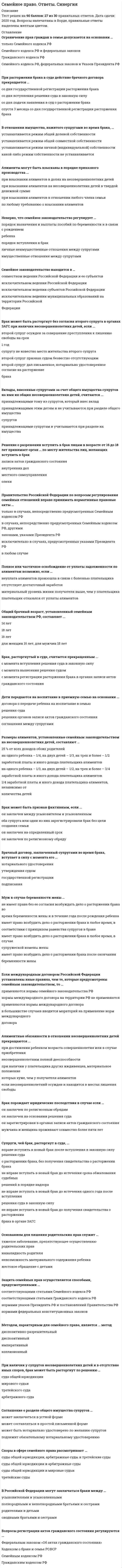     
          Описание
          Ответы на 46 вопросов. Правильные выделены цветом и подчеркнуты. Дата сдачи: 2020-2021 гг. Результат - 90 баллов.  
          Оглавление
          1. Ограничение прав граждан в семье допускается на основании ...только Семейного кодекса РФСемейного кодекса РФ и федеральных законовГражданского кодекса РФСемейного кодекса РФ, федеральных законов и Указов Президента РФ 2. При расторжении брака в суде действие брачного договора прекращается ...со дня государственной регистрации расторжения бракасо дня вступления решения суда в законную силусо дня подачи заявления в суд о расторжении бракаспустя 3 месяца со дня государственной регистрации расторжения брака 3. В отношении имущества, нажитого супругами во время брака, ...устанавливается режим общей долевой собственностиустанавливается режим общей совместной собственностиустанавливается режим личной (индивидуальной) собственностикакой-либо режим собственности не устанавливается 4. Алименты могут быть взысканы в порядке приказного производства ...при взыскании алиментов в долях на несовершеннолетних детейпри взыскании алиментов на несовершеннолетних детей в твердой денежной суммепри взыскании алиментов в отношении любого члена семьипо любому требованию о взыскании алиментов 5. Неверно, что семейное законодательство регулирует ...порядок назначения и выплаты пособий по беременности и в связи с рождением ребенкапорядок вступления в бракличные неимущественные отношения между супругамиимущественные отношения между супругами 6. Семейное законодательство находится в …совместном ведении Российской Федерации и ее субъектовисключительном ведении Российской Федерацииисключительном ведении субъектов Российской Федерацииисключительном ведении муниципальных образований на территории Российской Федерации 7. Брак может быть расторгнут без согласия второго супруга в органах ЗАГС при наличии несовершеннолетних детей, если ...второй супруг осужден за совершение преступления к лишению свободы на срок 1 годсупругу не известно место жительства второго супругавторой супруг признан судом безвестно отсутствующимвторой супруг дал письменное, нотариально удостоверенное согласие на расторжение брака 8. Вклады, внесенные супругами за счет общего имущества супругов на имя их общих несовершеннолетних детей, считаются ...принадлежащими тому из супругов, который внес вкладпринадлежащими этим детям и не учитываются при разделе общего имущества супруговпринадлежащими супругам и учитываются при разделе их имущества 9. Решение о разрешении вступить в брак лицам в возрасте от 16 до 18 лет принимает орган … по месту жительства лиц, желающих вступить в бракзаписи актов гражданского состояниявнутренних делместного самоуправленияопеки 10. Правительство Российской Федерации по вопросам регулирования семейных отношений вправе принимать нормативные правовые акты ...только в случаях, непосредственно предусмотренных Семейным кодексом РФв случаях, непосредственно предусмотренных Семейным кодексом РФ, другими законами, указами Президента РФисключительно в случаях, предусмотренных указами Президента РФв любом случае 11. Полное или частичное освобождение от уплаты задолженности по алиментам возможно, если …неуплата алиментов произошла в связи с болезнью плательщикаотсутствует достаточный заработокматериальный уровень жизни получателя выше, чем у плательщикаплательщик отказался от уплаты алиментов 12. Общий брачный возраст, установленный семейным законодательством РФ, составляет ...14 лет18 лет16 летдля женщин 16 лет, для мужчин 18 лет 13. Брак, расторгнутый в суде, считается прекращенным ...с момента вступления решения суда в законную силус момента вынесения решения судомс момента регистрации расторжения брака в органах записи актов гражданского состояния 14. Дети передаются на воспитание в приемную семью на основании ...договора о передаче ребенка на воспитание в семьюрешения сударешения органов записи актов гражданского состояниясоглашения между супругами 15. Размеры алиментов, установленные семейным законодательством на несовершеннолетних детей, составляют …25 % от всех доходов обоих родителейна одного ребенка – 1/4, на двух детей – 1/3, на трех и более – 1/2 заработной платы и иного дохода плательщика алиментовна одного ребенка – 1/3, на двух детей – 1/2, на трех и более – 3/4 заработной платы и иного дохода плательщика алиментов1/4 заработной платы и иного дохода плательщика алиментов, независимо от количества детей 16. Брак может быть признан фиктивным, если ...он заключен между усыновителем и усыновленнымоба супруга или одни из них зарегистрировали брак без цели создания семьион заключен на определенный срокон заключен по религиозному обряду 17. Брачный договор, заключенный супругами во время брака, вступает в силу с момента его ...нотариального удостоверенияутверждения судомгосударственной регистрацииподписания 18. Муж в случае беременности жены …не имеет права без ее согласия возбуждать дело о расторжении брака во время беременности жены и в течение года после рождения ребенкаимеет право возбудить дело о расторжении брака в любое время, в соответствии с принципом равенства супругов в бракеимеет право возбудить дело о расторжении брака в любое время, в случае супружеской измены женыимеет право возбудить дело о расторжении брака после окончания беременности жены 19. Если международным договором Российской Федерации установлены иные правила, чем те, которые предусмотрены семейным законодательством, то …применяются нормы семейного законодательства РФнормы международного договора на территории РФ не применяютсяприменяются нормы международного договорав большинстве случаев вводится мораторий на применение норм международного договора 20. Алиментные обязанности в отношении несовершеннолетних детей прекращаются ...при достижении ребенком возраста совершеннолетия или в случае приобретения несовершеннолетним полной дееспособностипри наличии у плательщика других иждивенцев, материальное положение которых хуже, чем у получателя алиментовесли несовершеннолетний осужден и находится в местах лишения свободы 21. Брак порождает юридические последствия в случае если …он заключен по религиозным обрядамон заключен на основании решения судаон зарегистрирован в органах записи актов гражданского состояниямужчина и женщина проживают совместно более пяти лет 22. Супруги, чей брак, расторгнут в суде, ...вправе вступить в новый брак после вступления в законную силу решения суда о расторжении брака, без получения свидетельства о расторжении бракане вправе вступать в новый брак до истечения срока обжалования судебных решений в порядке надзоране вправе вступать в новый брак до истечения одного года после вступления решения суда в законную силуне вправе вступать в новый брак до получения свидетельства о расторжении брака в органе ЗАГС 23. Основанием для лишения родительских прав служит …тяжелое заболевание, препятствующее осуществлению родительских правинвалидность родителяневозможность материального содержания ребенкажестокое обращение с детьми 
          Список литературы
          24. Защита семейных прав осуществляется способами, предусмотренными ...соответствующими статьями Семейного кодекса РФсоответствующими статьями Гражданского кодекса РФнормами указов Президента РФ и постановлений Правительства РФнормами федеральных конституционных законов 25. Методом, характерным для семейного права, является ... методдиспозитивно-разрешительныйдиспозитивныйимперативныйколлизионный 26. При наличии у супругов несовершеннолетних детей и в отсутствие иных споров, брак может быть расторгнут по решению …суда общей юрисдикциимирового судьитретейского судаарбитражного суда 27. Соглашение о разделе общего имущества супругов …может заключаться в устной формеможет составляться в простой письменной формеможет быть нотариально удостоверено по желанию супруговподлежит обязательному нотариальному удостоверению 28. Споры в сфере семейного права рассматривают ...суды общей юрисдикции, арбитражные суды и третейские судысуды общей юрисдикции и арбитражные судысуды общей юрисдикции и мировые судьитретейские суды 29. В Российской Федерации могут заключаться браки между ...усыновителями и усыновленнымиполнородными и неполнородными братьями и сестрамиродителями и детьмисводными братьями и сестрами 30. Вопросы регистрации актов гражданского состояния регулируются ...Федеральным законом «Об актах гражданского состояния»Кодексом о браке и семье РСФСРСемейным кодексом РФГражданским кодексом РФ 31. Потребовать признания фиктивного брака недействительным в суде ...могут только супруги и их родственники, права которых были нарушенымогут только прокурор и добросовестный супруг может любой из супругов, прокурор и органы опеки и попечительстваможет только орган опеки и попечительства 32. Брак по решению суда признается недействительным со дня …вступления в законную силу решения суда о признании брака недействительнымвнесения записи в акт гражданского состояния о признании браканедействительнымзаключения бракавынесения решения суда 33. Отношения, аналогичные родительским, возникают в случае …усыновления ребенкапередачи ребенка в приемную семьюустановления над ребенком опеки или попечительстваустановления над ребенком попечительства 34. Несовершеннолетний может самостоятельно обратиться в суд с требованием о защите его нарушенных семейных прав с ...18 лет14 лет16 лет10 лет 35. Вопросы регистрации актов гражданского состояния регулируются ...Федеральным законом «Об актах гражданского состояния»Кодексом о браке и семье РСФСРСемейным кодексом РФГражданским кодексом РФ 36. На требования, вытекающие из семейных отношений, исковая давность ...не распространяется, за исключением случаев, когда срок для защиты нарушенного права установлен Семейным кодексом РФустанавливается нормами Гражданского кодекса РФне устанавливаетсяустанавливается нормами Гражданского и Семейного кодексов 37. К имущественным и личным неимущественным отношениям между членами семьи гражданское законодательство ...применяется, если такие отношения не урегулированы семейным законодательством и если это не противоречит существу семейных отношенийприменяется для регулирования имущественных отношений между членами семьи, независимо от регулирования их семейным законодательствомне применяетсяприменяется исключительно для регулирования личных неимущественных отношений между членами семьи 38. Максимальный срок для примирения супругов при расторжении брака в суде …составляет 6 месяцевзаконодательством не установленсоставляет 3 месяцасоставляет 12 месяцев 39. В случае беременности невесты брак может быть заключен ... подачи заявления в ЗАГСпо истечении месяца со дняпо истечении трех дней со дняпо истечении десяти дней со дняв день 40. Исключительное право на результат интеллектуальной деятельности, созданный одним из супругов, принадлежит …обоим супругам в равных доляхобоим супругам без выделения долейавтору такого результатаобщим детям супругов 41. Судом может быть установлен процессуальный срок …для взыскания алиментовисковой давности по спорам о разделе имуществадля обжалования решения судомдля примирения супругов, расторгающих брак, в пределах трех месяцев 42. Обратиться с заявлением в суд о расторжении брака ...могут супруги или один из нихмогут совершеннолетние дети супруговможет орган ЗАГСможет орган опеки и попечительства 43. К требованиям супругов о разделе общего имущества супругов, брак которых расторгнут, ...применяется трехлетний срок исковой давностиприменяется пятилетний срок исковой давностиприменяется годичный срок исковой давностисрок исковой давности не применяется 44. Алименты на содержание несовершеннолетних детей в твердой денежной сумме взыскиваются …на дополнительные расходы на учебу детейв любом случае, независимо от наличия или отсутствия у плательщика регулярного заработкапри наличии нескольких исполнительных листовпри отсутствии у плательщика алиментов регулярного заработка 45. Алименты присуждаются с момента ...первой выплаты алиментовобращения в судвступления решения суда в законную силувозникновения 46. Требование о взыскании алиментов на содержание несовершеннолетних детей рассматривается и разрешается …судом общей юрисдикциимировым судьейтретейским судьейарбитражным судом
            
            
            Семейное право Синергия. Ответы на тест Семейное право. Синергия. Ответы на тест.Семейное право тест Синергия 2021г. 3 курс - 87 баллов!Семейное право.Тест Синергия 2021г ( на 100баллов)Семейное право (тест с ответами Синергия)Семейные кризисы, конфликты и измены (методы диагностики, консультирования). Модуль 1 (НИИ ДПО)Семейные кризисы, конфликты и измены (методы диагностики, консультирования). Модуль 2 (НИИ ДПО)СДО Росдистант Надежность технических систем и техногенный риск Итоговый тестСДО Росдистант Физика 1 Контрольные мероприятия Итоговый тестСДО Росдистант. Физическая и коллоидная химия. Итоговый тестСебестоимость единицы продукции снизилась на 10 %, а физический объем продукции возрос на 15 %. Индекс изменения производственных затрат … % (с точностью до 0,1%)Семантически неосвоенные языком слово и непонятное носителю языка слово-этоСемейное право МФПУ СинергияСемейное право.ои(dor) (ответы на тест СИНЕРГИЯ / МОИ / МОСАП)