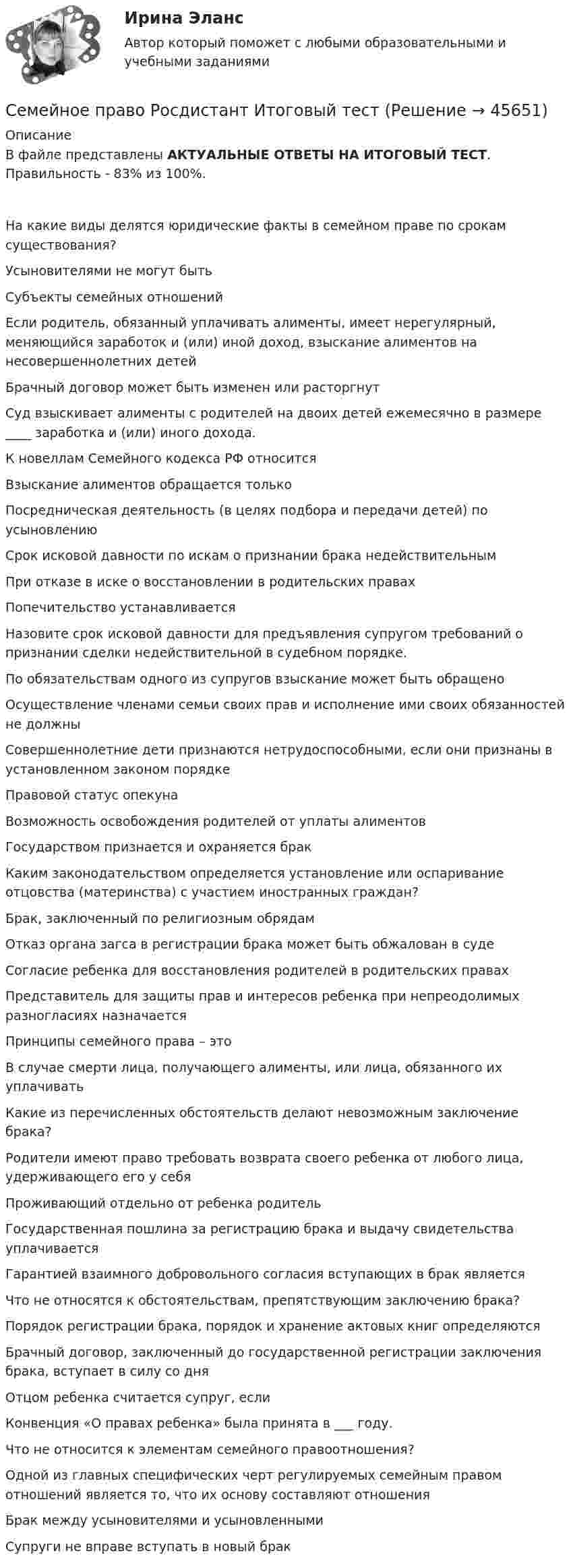      
            Описание
            В файле представлены АКТУАЛЬНЫЕ ОТВЕТЫ НА ИТОГОВЫЙ ТЕСТ. Правильность  - 83% из 100%. На какие виды делятся юридические факты в семейном праве по срокам существования?Усыновителями не могут бытьСубъекты семейных отношенийЕсли родитель, обязанный уплачивать алименты, имеет нерегулярный, меняющийся заработок и (или) иной доход, взыскание алиментов на несовершеннолетних детейБрачный договор может быть изменен или расторгнутСуд взыскивает алименты с родителей на двоих детей ежемесячно в размере ____ заработка и (или) иного дохода.К новеллам Семейного кодекса РФ относитсяВзыскание алиментов обращается толькоПосредническая деятельность (в целях подбора и передачи детей) по усыновлениюСрок исковой давности по искам о признании брака недействительнымПри отказе в иске о восстановлении в родительских правахПопечительство устанавливаетсяНазовите срок исковой давности для предъявления супругом требований о признании сделки недействительной в судебном порядке.По обязательствам одного из супругов взыскание может быть обращеноОсуществление членами семьи своих прав и исполнение ими своих обязанностей не должныСовершеннолетние дети признаются нетрудоспособными, если они признаны в установленном законом порядкеПравовой статус опекунаВозможность освобождения родителей от уплаты алиментовГосударством признается и охраняется бракКаким законодательством определяется установление или оспаривание отцовства (материнства) с участием иностранных граждан?Брак, заключенный по религиозным обрядамОтказ органа загса в регистрации брака может быть обжалован в судеСогласие ребенка для восстановления родителей в родительских правахПредставитель для защиты прав и интересов ре­бенка при непреодолимых разногласиях назначаетсяПринципы семейного права – этоВ случае смерти лица, получающего алименты, или лица, обязанного их уплачиватьКакие из перечисленных обстоятельств делают невозможным заключение брака?Родители имеют право требовать возврата своего ре­бенка от любого лица, удерживающего его у себяПроживающий отдельно от ребенка родительГосударственная пошлина за регистрацию брака и выдачу свидетельства уплачиваетсяГарантией взаимного добровольного согласия вступающих в брак являетсяЧто не относятся к обстоятельствам, препятствующим заключению брака?Порядок регистрации брака, порядок и хранение актовых книг определяютсяБрачный договор, заключенный до государственной регистрации заключения брака, вступает в силу со дняОтцом ребенка считается супруг, еслиКонвенция «О правах ребенка» была принята в ___ году.Что не относится к элементам семейного правоотношения?Одной из главных специфических черт регулируемых семейным правом отношений является то, что их основу составляют отношенияБрак между усыновителями и усыновленнымиСупруги не вправе вступать в новый брак  
            
            
            Семейное право. Практическое задание 1. РосдистантСемейное право Росдистант Итоговый тестСемейное право РОСДИСТАНТ Практические задания Тольяттинский государственный университетсемейное право синергияСемейное право Синергия 2022 🔥БАЗА ТЕСТОВ🔥семейное право Синергия. 2023Семейное право СИНЕРГИЯ 2023💯 Семейное право (ответы на тест Синергия / МОИ / МТИ / МосАП, сентябрь 2023)⭐ Семейное право (ответы на тест Синергия / МТИ / МосАП, август 2022)Семейное право Ответы на тесты 1-3 и итоговое тестирование Витте МУИВСемейное право (ПЗ), РОСДИСТАНТ, Практические задания 1, 2, 3, 4СЕМЕЙНОЕ ПРАВО Письменное контрольное задание / Контрольная работа💯 Семейное право (правильные ответы на тест Синергия / МОИ / МТИ / МосАП)💯 Семейное право (правильные ответы на тест Синергия / МОИ / МТИ / МосАП, август 2023)