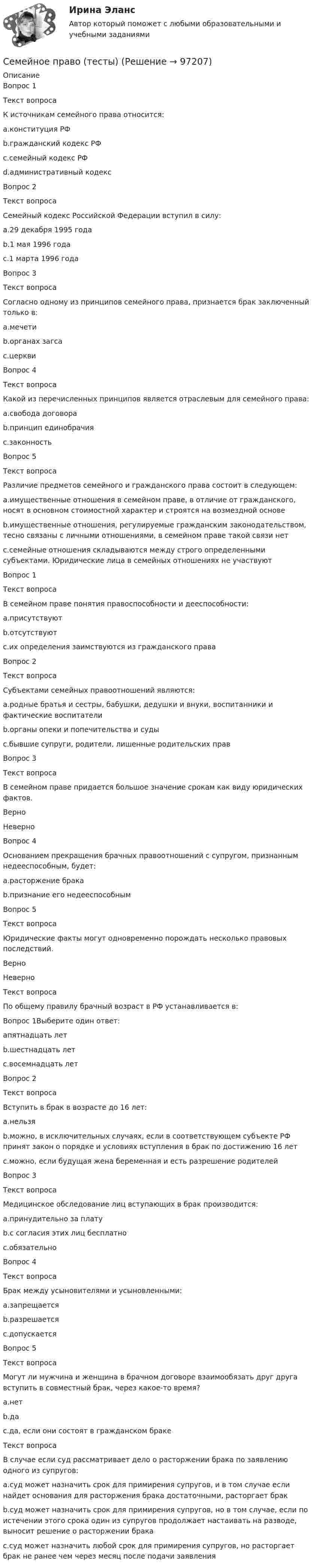      
            Описание
            Вопрос 1Текст вопросаК источникам семейного права относится:a.конституция РФb.гражданский кодекс РФc.семейный кодекс РФd.административный кодексВопрос 2Текст вопросаСемейный кодекс Российской Федерации вступил в силу:a.29 декабря 1995 годаb.1 мая 1996 годаc.1 марта 1996 годаВопрос 3Текст вопросаСогласно одному из принципов семейного права, признается брак заключенный только в:a.мечетиb.органах загсаc.церквиВопрос 4Текст вопросаКакой из перечисленных принципов является отраслевым для семейного права:a.свобода договораb.принцип единобрачияc.законностьВопрос 5Текст вопросаРазличие предметов семейного и гражданского права состоит в следующем:a.имущественные отношения в семейном праве, в отличие от гражданского, носят в основном стоимостной характер и строятся на возмездной основеb.имущественные отношения, регулируемые гражданским законодательством, тесно связаны с личными отношениями, в семейном праве такой связи нетc.семейные отношения складываются между строго определенными субъектами. Юридические лица в семейных отношениях не участвуютВопрос 1Текст вопросаВ семейном праве понятия правоспособности и дееспособности:a.присутствуютb.отсутствуютc.их определения заимствуются из гражданского праваВопрос 2Текст вопросаСубъектами семейных правоотношений являются:a.родные братья и сестры, бабушки, дедушки и внуки, воспитанники и фактические воспитателиb.органы опеки и попечительства и судыc.бывшие супруги, родители, лишенные родительских правВопрос 3Текст вопросаВ семейном праве придается большое значение срокам как виду юридических фактов.Верно НеверноВопрос 4Основанием прекращения брачных правоотношений с супругом, признанным недееспособным, будет:a.расторжение бракаb.признание его недееспособнымВопрос 5Текст вопросаЮридические факты могут одновременно порождать несколько правовых последствий.Верно НеверноТекст вопросаПо общему правилу брачный возраст в РФ устанавливается в:Вопрос 1Выберите один ответ:aпятнадцать летb.шестнадцать летc.восемнадцать летВопрос 2Текст вопросаВступить в брак в возрасте до 16 лет:a.нельзяb.можно, в исключительных случаях, если в соответствующем субъекте РФ принят закон о порядке и условиях вступления в брак по достижению 16 летc.можно, если будущая жена беременная и есть разрешение родителейВопрос 3Текст вопросаМедицинское обследование лиц вступающих в брак производится:a.принудительно за платуb.с согласия этих лиц бесплатноc.обязательноВопрос 4Текст вопросаБрак между усыновителями и усыновленными:a.запрещаетсяb.разрешаетсяc.допускаетсяВопрос 5Текст вопросаМогут ли мужчина и женщина в брачном договоре взаимообязать друг друга вступить в совместный брак, через какое-то время?a.нетb.даc.да, если они состоят в гражданском бракеТекст вопросаВ случае если суд рассматривает дело о расторжении брака по заявлению одного из супругов:a.суд может назначить срок для примирения супругов, и в том случае если найдет основания для расторжения брака достаточными, расторгает бракb.суд может назначить срок для примирения супругов, но в том случае, если по истечении этого срока один из супругов продолжает настаивать на разводе, выносит решение о расторжении бракаc.суд может назначить любой срок для примирения супругов, но расторгает брак не ранее чем через месяц после подачи заявления   
            
            
            Семейное право (тест с ответами Синергия/МОИ/МТИ/МосАП)Семейное право (тесты)Семейное право ЭКЗАМЕН (Синергия/МОИ/МТИ/МОСАП)Семейное предпринимательство СинергияСемейное предпринимательство. Синергия. Итоговый + промежуточные тесты Семейное предпринимательство (тест с ответами Синергия/МОИ/ МТИ)Семейное предпринимательство (тест с ответами Синергия/МОИ/ МТИ /МОСАП)Семейное право Синергия / МТИ / МОИ / МосАП Итоговый тест 2023 (48 вопросов) Семейное право. Синергия. ✅ Ответы на ИТОГОВЫЙ ТЕСТ. На отлично!Семейное право ТГУ РОСДИСТАНТСемейное право (тест с ответами) 80%Семейное право. Тест с ответами «Синергия». 100 баллов. 2022 годСЕМЕЙНОЕ ПРАВО.Тест с ответами СИНЕРГИЯ 2023 г.Семейное право (тест с ответами Синергия) 45 вопросов