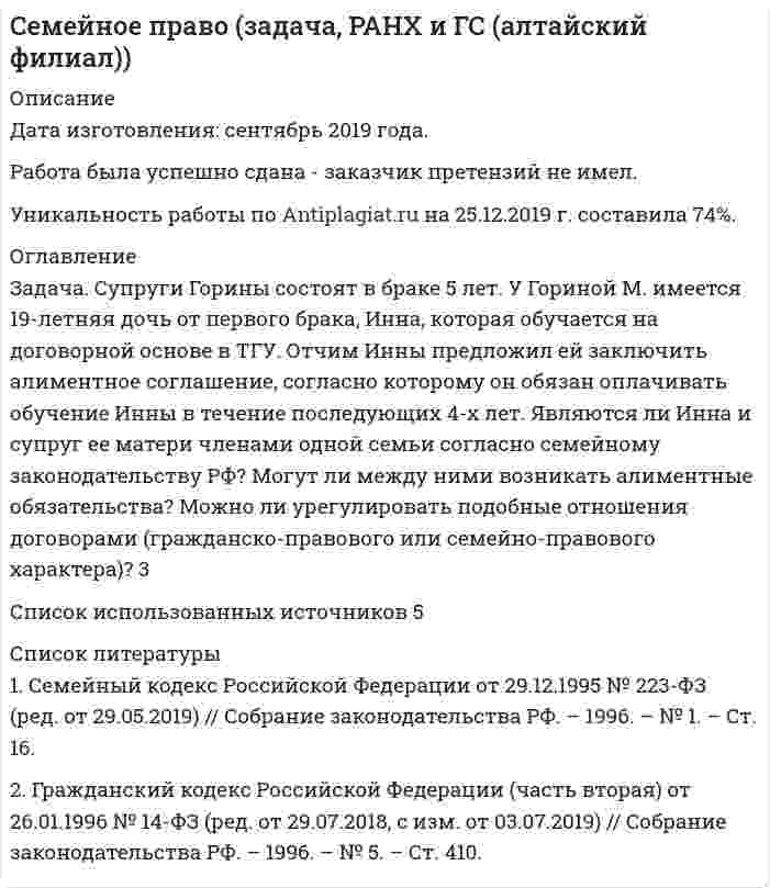      
          Описание
          Дата изготовления:  июнь 2020 года. Учебное заведение: неизвестноРабота была успешно сдана - заказчик претензий не имел.Уникальность работы по Antiplagiat.ru на 17.10.2020 г. составила 50% 
          Оглавление
          Тема 3: Семейные правоотношения1. Иголкин после смерти жены и сына начал пить, за нарушение трудовой дисциплины был уволен с работы и два года находился на иждивении тещи, пока не встретился с женщиной, которая сумела пробудить в нем тягу к жизни. В новом браке он начал вести нормальный образ жизни. С женой занялись предпринимательством. Отношения с тещей поддерживал, помогал ей материально. Через некоторое время Иголкин с женой уехали жить в Канаду. Теща обратилась к адвокату с вопросом о возможности взыскания с Иголкина алиментов, так как он перестал ей помогать, а других детей у нее нет.Существуют ли семейные правоотношения между зятем и тещей?2. Шляпникова и Кононов состояли в фактических брачных отношениях. Через некоторое время Кононов ушел жить к другой женщине. Шляпникова обратилась в суд с требованием о взыскании с Кононова алиментов, поскольку является нетрудоспособной и нуждающейся, а Кононов отказался ей помогать добровольно.Подлежит ли требование Шляпниковой удовлетворению?3. После смерти супругов Кузнецовых их 6-летняя дочь Катя стала проживать с бабушкой, которая была назначена ее опекуном.Вопросы: Какие юридические факты служат основанием возникновения и изменения правоотношений между бабушкой и внучкой до и после смерти родителей? Являются ли правоотношения между бабушкой и внучкой семейными в каждом случае? Изменилось ли семейно-правовое положение бабушки с момента ее назначения опекуном внучки?4. Володин обратился в суд о признании недействительным свидетельства о праве на наследство, полученного Свиридовым после смерти его сестры. Он указал, что является единокровным братом умершей, поэтому признается ее наследником. С таким же требованием обратилась в суд неполнородная сестра Свиридовой.Дайте анализ правоотношений, возникших между указанными лицами.5. Гражданин Пиляев решил удочерить свою падчерицу Иру. Суд отказал ему в удовлетворении заявления об удочерении, ссылаясь на то, что Пиляев 15 лет тому назад был лишен родительских прав и на момент рассмотрения дела в них не восстановлен.Дайте анализ правоотношений, возникших между указанными лицами.6. Вишнев, будучи на практике в г.Норильске, познакомился с Кулагиной, с которой решил вступить в брак. Однако в разговоре с отцом он выяснил, что Кулагина является его единокровной сестрой.Имеются ли семейные правоотношения между Вишневым и Кулагиной? Какой юридический факт порождает правоотношение? Какое он имеет юридическое значение?7. Ухнов обратился в суд с заявлением об установлении факта родственных отношений с Ухновой – своей мачехой, так как является ее единственным наследником. Он ссылался на то, что они более 20 лет жили одной семьей, мачеха заменила ему маму, хорошо к нему относилась, называла его сыном, а он ее называл мамой. Выяснив, что Ухнов не был усыновлен Ухновой, суд прекратил производство по делу.     Оцените решение суда.8. Одинокая Лунева из жалости приютила 5-летнего попрошайку Колю. Она узнала, что его мама оставила на вокзале и уехала неизвестно куда. Лунева создала для мальчика хорошие условия проживания, окутала его заботой и вниманием. Мальчик к ней сильно привязался, а она относилась к нему как к своему ребенку. В 7 лет она отдала его в школу. Закончив школу, юноша поступил в институт, считая Луневу своей мамой.Охарактеризуйте правоотношения между Луневой и Колей?9. После смерти мужа Дорохова вышла замуж за Ускова, который хорошо относился к ее дочери Елене от первого брака. Он о ней заботился, воспитывал и содержал, оплачивал ее обучение в академии. После смерти Дороховой, отчим и падчерица остались проживать вместе. Но спустя полтора года Елена вышла замуж и переехала жить к своему мужу.Какие правоотношения существуют между Усковым и Еленой? Сохраняются ли между ними права и обязанности?Вариант: Дорохова и Ускова развелись. Существуют ли правоотношения между Усковым. и Еленой в этом случае?Тема 4: Осуществление и защита семейных прав1. После прекращения брака Чернов перестал общаться с детьми и предоставлять им содержание.С каким требованием можно обратиться в суд для защиты прав несовершеннолетних детей?2. Елисеев проживал с Фокиной в фактических брачных отношениях. После рождения ребенка Фокина зарегистрировала ребенка как рожденного вне брака. Через 3 года Фокина ушла к другому мужчине, заявив Елисееву, что ребенок не его, и встречаться с ребенком она ему запрещает.Какой способ защиты своих родительских прав может использовать Елисеев? Какой существует порядок защиты права Елисеева.3. В результате ДТП Миронова получили тяжелые травмы, и находилась в коме. По заявлению органа опеки и попечительства она была ограничена в родительских правах и двое ее малолетних детей были переданы под опеку бабушке.В качестве какой меры применено в данном случае ограничение родительских прав?4. Летова обратилась в суд с иском о признании брака недействительным. Она сослалась на то, что ее муж Петров, не расторгая с нею брак, заключил новый брак с Карасевой, что нарушает ее права и противоречит требованиям закона.В качестве какой меры применяется признание брака недействительным?5. Орехов злоупотреблял спиртными напитками. Находясь в нетрезвом состоянии, он устраивал дома скандалы, избивал жену и несовершеннолетних детей. Прокурор предъявил иск о лишении Орехова родительских прав.В чем особенности семейно-правовой ответственности?Тема 9: Договорный режим имущества супругов. Ответственность супругов1. Савинова и Комов решили вступить в брак. Но еще до вступления в брак по совету друзей они решили заключить брачный договор. В договоре они определили имущественные права и обязанности супругов и ограничили срок действия договора тремя годами. Договор был удостоверен руководителем по месту работы Савиновой и заверен печатью этой организации. Через 2 года Савинова узнала, что брачный договор подлежит нотариальному оформлению и что может быть заключен на неопределенный срок. Она предложила мужу расторгнуть прежний брачный договор и заключить новый без указания срока. Однако муж заявил, что к нотариальному удостоверению сделки приравнивается удостоверение руководителя по месту работы и что брачный договор всегда носит только срочный характер.Оцените доводы и дайте правильный ответ.2. Супруги Климовы решили заключить брачный договор. В качестве одного из его условий они указали, что отказываются от предоставления материального содержания друг другу в случае нетрудоспособности и нуждаемости. Они также указали, что при необходимости раздела общей совместной собственности супругов, жене будет принадлежать 3/4 доли, а мужу 1/4 доля в имуществе. Нотариус отказался удостоверить брачный договор с такими условиями.Оцените отказ нотариуса.3. Несовершеннолетней Коровиной был снижен брачный возраст в установленном порядке. Заключив брак с Воробъевым, они спустя какое-то время заключили брачный договор. Узнав об этом, родители Коровиной обратились в суд с требованием о признании брачного договора недействительным, поскольку он заключен без их согласия.Решите дело.4. Супруги Березины заключили брачный договор, предусмотрев в нем, что жена работать не будет, а будет вести домашнее хозяйство. В случае же развода Березин будет ей выплачивать на содержание в течение 5 лет после развода ежемесячно по 15 000 рублей. В 2016 г. их брак был расторгнут. Березин обратился к юристу с просьбой объяснить ему, должен ли он выплачивать бывшей жене по 15000 рублей ежемесячно, указав, что его доходы резко сократились, в результате недобросовестных действий партнера по бизнесу, и он не в состоянии выполнить условие брачного договора. Юрист объяснил Березину, что подобные обстоятельства тот должен был предвидеть в момент заключения брачного договора, сейчас ему ничем нельзя помочь, он должен выполнять условия брачного договора.Оцените объяснение юриста.Тема 12: Алиментные правоотношения родителей и детей1. Супруги Щеголь прекратили совместное проживание. Супруга оставила несовершеннолетнюю дочь с отцом, а сама ушла проживать на съемную квартиру. Отец обратился к матери ребенка с требованием платить средства на содержание ребенка, которая заявила, что дочь прокормит сам супруг, а у нее заработная плата небольшая, она платит за жилье, поэтому не имеет возможности содержать ребенка.Как должен поступить в данном случае отец ребенка?2. После расторжения брака Леонтьев несколько месяцев общался с ребенком, покупал ему необходимые вещи, но однажды его оскорбила бывшая супруга. Он перестал приходить к ней с сыном, но с помощью почтовой связи ежемесячно отправлял по 6000 рублей. Через какое-то время мать ребенка обратилась в суд с требованием о взыскании алиментов.Подлежат ли требованию матери ребенка в данном случае?3. Романов нигде не работал, а занимался ведением домашнего хозяйства. Он содержал 7 коров, молоко, творог он продавал. Своих двоих несовершеннолетних детей, которые после развода остались проживать с матерью, он обеспечивал свежими овощами, фруктами, молоком, творогом и сметаной. Он приобретал детям необходимые вещи, игрушки и книги. Мать детей обратилась в суд с требованием о взыскании с Романова алиментов в денежной форме.Подлежат ли заявленные требования удовлетворению?4. Собираясь выехать на постоянное место жительства в Израиль, Кишнер обратился к адвокату с вопросом, как он может до выезда полностью уплатить алименты на несовершеннолетнего сына (13 лет), чтобы потом к нему по данному вопросу не было претензий.Дайте квалифицированный ответ.5. Будучи пенсионеркой и получая лишь социальную пенсию, Ягодина обратилась в суд с требованием о взыскании алиментов со своего совершеннолетнего сына Петра. В судебном заседании выяснилось, что у Ягодиной 3-е совершеннолетних детей. Она живет с дочерью и дочь ей помогает. У старшего сына четверо детей и он сам постоянно нуждается в помощи. Петр имеет хороший заработок, но с ней не общается и материально не помогает. Суд привлек в качестве ответчиков всех детей истца. С Петра взыскал алименты в сумме 5000 рублей, с дочери 2500 рублей, а старшего освободил от уплаты алиментов в связи с трудным материальным положением.Дайте оценку решения суда.6. Являясь инвалидом 1-ой группы и не получая помощи и заботы от своих совершеннолетних детей, Юмашева наняла медсестру, которая не только ставила ей уколы, но и готовила, убирала и выполняла иную необходимую работу по дому. Медсестра попросила свою племянницу, которая училась на юридическом факультете, разъяснить ей, что в этом случае Юмашева может требовать от своих детей.Дайте объяснение по этому вопросу.7. Дубров, студент 3-го курса географического факультета университета, сплавлялся с друзьями по реке. На опасном участке реки лодка перевернулась, и он получил сильную травму головы. На его лечение потребовалось много времени и денег, так как матери пришлось для сына приобретать дорогостоящее лекарство. Мать Дуброва обратилась к его отцу за помощью, но отец ответил, что сын совершеннолетний, а у него своя семья и поэтому помогать взрослому сыну от первого брака он не обязан.Прав ли отец Дуброва?Тема 14: Алиментные правоотношения других членов семьи1.	Орган опеки и попечительства обратился в суд с требование о взыскании алиментов в пользу малолетнего Игоря с его совершеннолетней сестры Екатерины. Свои требования они аргументировали тем, что мать ребенка умерла, а отец находится в местах лишения свободы, не работает.Подлежит ли удовлетворение удовлетворению?2.	После автоаварии Егор стал инвалидом 2-ой группы пожизненно. Его мама была лишена родительских прав в результате злоупотребления спиртными напитками и аморального поведения. Ему помогала и помогает бабушка, с которой он проживает. У него имеется совершеннолетний единокровный брат Сергей, который проживает в США. С бабушкой они живут весьма скромно, так как пенсии маленькие.Обязан ли брат Сергей содержать совершеннолетнего брата Егора?3.	После преждевременной смерти сына, дочери и мужа у Сидоровой самыми близкими родственниками являются совершеннолетние внук и внучка. Всю свою пенсию Сидорова тратит на приобретение лекарств и оплату коммунальных услуг.Обязаны ли помогать бабушке совершеннолетние внук и внучка?Список использованных источников и литературы 
          Список литературы
          1. Конституция Российской Федерации: принята всенародным голосованием 12.12.1993 (с учетом поправок, внесенных Законами РФ о поправках к Конституции РФ от 30.12.2008 № 6-ФКЗ, от 30.12.2008 № 7-ФКЗ, от 05.02.2014 № 2-ФКЗ, от 21.07.2014 № 11-ФКЗ) // Российская газета. – 1993. –25 дек.; Официальный интернет-портал правовой информации. – Электрон. текст. дан. – [Москва], 2005–2015. – URL: http://www.pravo.gov.ru/ (дата обращения: 21.04.2020). 2. Гражданский кодекс Российской Федерации (часть первая): федер.закон от 30 ноября 1994 г. № 51-ФЗ (в ред. от 16 декабря 2019 г.) [Электрон. ресурс] // Консультант Плюс. – URL: http://www.consultant.ru/online, свободный. – Загл. с экрана. – (Дата обращения 02.05.2020).3. Гражданский кодекс Российской Федерации (часть вторая): федер.закон от 26 января 1996 г. № 14-ФЗ (в ред. от 18 марта 2019 г.) [Электрон. ресурс] // Консультант Плюс. – URL: http://www.consultant.ru/online, свободный. – Загл. с экрана. – (Дата обращения 02.05.2020).4. Гражданский кодекс Российской Федерации (часть третья): федер.закон от 26 ноября 2001 г. № 146-ФЗ (в ред. от 18 марта 2019 г.) [Электрон. ресурс] // Консультант Плюс. – URL: http://www.consultant.ru/online, свободный. – Загл. с экрана. – (Дата обращения 02.05.2020). 5. Семейный кодекс Российской Федерации: федер.закон от 29.12.1995 № 223-ФЗ (в ред. 06 февраля 2020 ) [Электрон. ресурс] // Консультант Плюс. – URL: http://www.consultant.ru/online, свободный. – Загл. с экрана. – (Дата обращения 02.05.2020).6. Об опеке и попечительстве: федер.закон от 24.04.2008 № 48-ФЗ (в ред. 01 марта 2020 ) [Электрон. ресурс] // Консультант Плюс. – URL: http://www.consultant.ru/online, свободный. – Загл. с экрана. – (Дата обращения 02.05.2020).7. Об актах гражданского состояния: федер.закон от 15.11.1997 № 143-ФЗ (в ред. 01 октября 2020 ) [Электрон. ресурс] // Консультант Плюс. – URL: http://www.consultant.ru/online, свободный. – Загл. с экрана. – (Дата обращения 02.05.2020).8. О Перечне видов заработной платы и иного дохода, из которых производится удержание алиментов на несовершеннолетних детей: Постановление Правительства РФ от 18.07.1996 № 841 (в ред. от 01 апреля 2019) [Электрон. ресурс] // Консультант Плюс. – URL: http://www.consultant.ru/online, свободный. – Загл. с экрана. – (Дата обращения 02.05.2020).9. О практике применения судами законодательства при разрешении споров, связанных с защитой прав и законных интересов ребенка при непосредственной угрозе его жизни или здоровью, а также при ограничении или лишении родительских прав: Постановление Пленума Верховного Суда РФ от 14 ноября 2017 г. № 44 [Электрон. ресурс] // Консультант Плюс. – URL: http://www.consultant.ru/online, свободный. – Загл. с экрана. – (Дата обращения 02.05.2020).10. О применении судами законодательства при рассмотрении дел о расторжении брака: Постановление Пленума ВС РФ от 05.11.1998 № 15 [Электрон. ресурс] // Консультант Плюс. – URL: http://www.consultant.ru/online, свободный. – Загл. с экрана. – (Дата обращения 02.05.2020).11. Об отказе в принятии к рассмотрению жалобы гражданки Иониной Веры Петровны: Определение Конституционного Суда РФ от 17 мая 1995 г. 26-О [Электрон. ресурс] // Консультант Плюс. – URL: http://www.consultant.ru/online, свободный. – Загл. с экрана. – (Дата обращения 02.05.2020).
            
            
            Семейное право (задачи)Семинар №1 по Промышленной ЭлектроникиСеминар №2 по Промышленной ЭлектроникиСИБУПК 1 курс Бухгалтерский учёт и анализ задание № 4 СИБУПК 2 курс Теория вероятностей и математическая статистика (3.6 , 4.6 - Э.2.20)СИБУПК бух.учёт 5 заданиеСИБУПК Информационные технологии (3.6, 4.6 - Э.1.20) задание 1С высокого берега брошен камень со скоростью v0 = 10 м/с, направленной вниз под углом α = 30° к горизонту. Найдите высоту точки H, с которой был брошен камень, если дальность полета камня s = 20 м.С высоты 4 м вниз с некоторой скоростью брошен мячик. Сделать вывод о качестве фармацевтической субстанции Digitoxin по показателю количественное определение методом спектрофотометрии в соответствии с требованием Ph. Eur 6.0: содержание действующего вещества не менее 95,0% и не более 103,0%. Условия Сделать вывод о направлении процесса выше и ниже этой температурыСебестоимость единицы продукции – 3 тыс. руб.; приемлемая рентабельность составляет 40 %; ставка акциза – 20 %, НДС составляет 18 %. Устроит ли компанию отпускная цена с НДС в размере 5,2 тыс. руб.?Сельскохозяйственный кооператив заключил договор с мукомольным комбинатомСЕМЕЙНОЕ ПРАВО. ВАРИАНТ 1