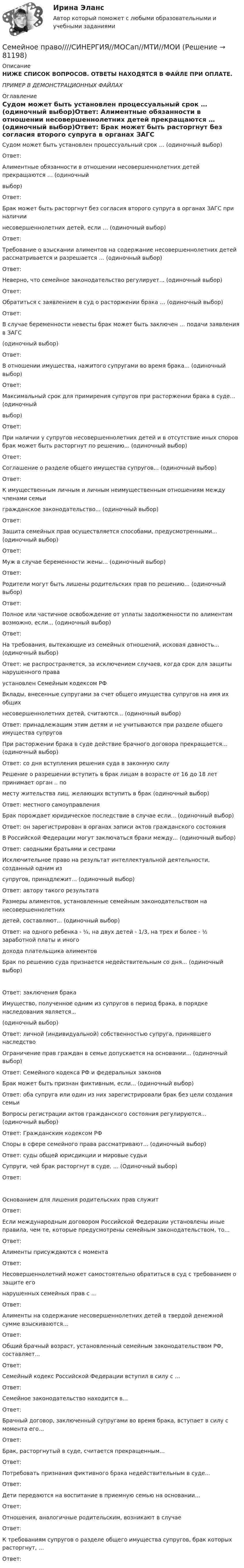     
            Описание
            НИЖЕ СПИСОК ВОПРОСОВ. ОТВЕТЫ НАХОДЯТСЯ В ФАЙЛЕ ПРИ ОПЛАТЕ.ПРИМЕР В ДЕМОНСТРАЦИОННЫХ ФАЙЛАХ 
            Оглавление
            Судом может быть установлен процессуальный срок … (одиночный выбор)Ответ: Алиментные обязанности в отношении несовершеннолетних детей прекращаются … (одиночный выбор)Ответ: Брак может быть расторгнут без согласия второго супруга в органах ЗАГС при наличии несовершеннолетних детей, если … (одиночный выбор)Ответ: Требование о взыскании алиментов на содержание несовершеннолетних детей рассматривается  и разрешается … (одиночный выбор)Ответ: Неверно, что семейное законодательство регулирует... (одиночный выбор)Ответ: Обратиться с заявлением в суд о расторжении брака … (одиночный выбор)Ответ: В случае беременности невесты брак может быть заключен … подачи заявления в ЗАГС (одиночный выбор)Ответ:В отношении имущества, нажитого супругами во время брака... (одиночный выбор)Ответ: Максимальный срок для примирения супругов при расторжении брака в суде... (одиночный выбор)Ответ: При наличии у супругов несовершеннолетних детей и в отсутствие иных споров брак может быть  расторгнут по решению... (одиночный выбор)Ответ: Соглашение о разделе общего имущества супругов... (одиночный выбор)Ответ: К имущественным личным и личным неимущественным отношениям между членами семьи гражданское законодательство... (одиночный выбор)Ответ: Защита семейных прав осуществляется способами, предусмотренными... (одиночный выбор)Ответ: Муж в случае беременности жены... (одиночный выбор)Ответ: Родители могут быть лишены родительских прав по решению... (одиночный выбор)Ответ: Полное или частичное освобождение от уплаты задолженности по алиментам возможно, если...  (одиночный выбор)Ответ: На требования, вытекающие из семейных отношений, исковая давность... (одиночный выбор)Ответ: не распространяется, за исключением случаев, когда срок для защиты нарушенного права установлен Семейным кодексом РФ Вклады, внесенные супругами за счет общего имущества супругов на имя их общих несовершеннолетних детей, считаются... (одиночный выбор)Ответ: принадлежащим этим детям и не учитываются при разделе общего имущества супругов При расторжении брака в суде действие брачного договора прекращается... (одиночный выбор)Ответ: со дня вступления решения суда в законную силу Решение о разрешении вступить в брак лицам в возрасте от 16 до 18 лет принимает орган .. по месту жительства лиц, желающих вступить в брaк (одиночный выбор)Ответ: местного самоуправления Брак порождает юридическое последствие в случае если... (одиночный выбор)Ответ: он зарегистрирован в органах записи актов гражданского состояния В Российской Федерации могут заключаться браки между... (одиночный выбор)Ответ: сводными братьями и сестрами Исключительное право на результат интеллектуальной деятельности, созданный одним из супругов, принадлежит... (одиночный выбор)Ответ: автору такого результата Размеры алиментов, установленные семейным законодательством на несовершеннолетних детей, составляют... (одиночный выбор)Ответ: на одного ребенка - ¼, на двух детей - 1/3, на трех и более - ½ заработной платы и иного дохода плательщика алиментов Брак по решению суда признается недействительным со дня... (одиночный выбор)Ответ: заключения брака Имущество, полученное одним из супругов в период брака, в порядке наследования является... (одиночный выбор)Ответ: личной (индивидуальной) собственностью супруга, принявшего наследство Ограничение прав граждан в семье допускается на основании... (одиночный выбор)Ответ: Семейного кодекса РФ и федеральных законов Брак может быть признан фиктивным, если... (одиночный выбор)Ответ: оба супруга или один из них зарегистрировали брак без цели создания семьи Вопросы регистрации актов гражданского состояния регулируются... (одиночный выбор)Ответ: Граждaнским кодексом РФ Споры в сфере семейного права рассматривают... (одиночный выбор)Ответ: суды общей юрисдикции и мировые судьи Супруги, чей брак расторгнут в суде, … (Одиночный выбор)Ответ: Основанием для лишения родительских прав служитОтвет: Если международным договором Российской Федерации установлены иные правила, чем те,  которые предусмотрены семейным законодательством, то...Ответ: Алименты присуждаются с моментаОтвет: Несовершеннолетний может самостоятельно обратиться в суд с требованием о защите его нарушенных семейных прав с …Ответ:Алименты на содержание несовершеннолетних детей в твердой денежной сумме взыскиваются...Ответ: Общий брачный возраст, установленный семейным законодательством РФ, составляет...Ответ:Семейный кодекс Российской Федерации вступил в силу с …Ответ: Семейное законодательство находится в...Ответ: Брачный договор, заключенный супругами во время брака, вступает в силу с момента его...Ответ: Брак, расторгнутый в суде, считается прекращенным...Ответ: Потребовать признания фиктивного брака недействительным в суде...Ответ: Дети передаются на воспитание в приемную семью на основании...Ответ:Отношения, аналогичные родительским, возникают в случаеОтвет:К требованиям супругов о разделе общего имущества супругов, брак которых расторгнут, …Ответ:  
            
            
            Семейное право, Синергия, 6 семестрСемейное право////СИНЕРГИЯ//МОСап//МТИ//МОИСемейное право Синергия / МТИ / МОИ / МосАП Итоговый тест 2023 (48 вопросов) Семейное право. Синергия. ✅ Ответы на ИТОГОВЫЙ ТЕСТ. На отлично!Семейное право ТГУ РОСДИСТАНТСемейное право (тест с ответами) 80%Семейное право. Тест с ответами «Синергия». 100 баллов. 2022 годСемейное право практическая работаСемейное право. Практическое задание 1. РосдистантСемейное право Росдистант Итоговый тестСемейное право РОСДИСТАНТ Практические задания Тольяттинский государственный университетсемейное право синергияСемейное право Синергия 2022 🔥БАЗА ТЕСТОВ🔥семейное право Синергия. 2023