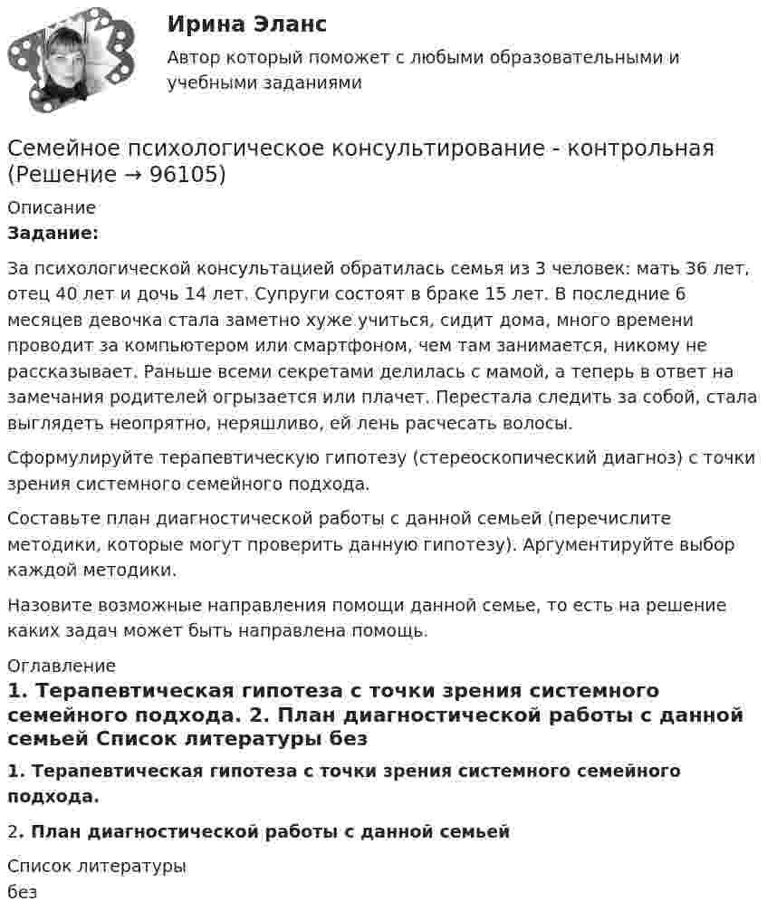     
            Описание
             Задание:	За психологической консультацией обратилась семья из 3 человек: мать 36 лет, отец 40 лет и дочь 14 лет. Супруги состоят в браке 15 лет. В последние 6 месяцев девочка стала заметно хуже учиться, сидит дома, много времени проводит за компьютером или смартфоном, чем там занимается, никому не рассказывает. Раньше всеми секретами делилась с мамой, а теперь в ответ на замечания родителей огрызается или плачет. Перестала следить за собой, стала выглядеть неопрятно, неряшливо, ей лень расчесать волосы.	 Сформулируйте терапевтическую гипотезу (стереоскопический диагноз) с точки зрения системного семейного подхода.	Составьте план диагностической работы с данной семьей (перечислите методики, которые могут проверить данную гипотезу). Аргументируйте выбор каждой методики.	Назовите возможные направления помощи данной семье, то есть на решение каких задач может быть направлена помощь. 
            Оглавление
             1.   Терапевтическая гипотеза с точки зрения системного семейного подхода.	2.   План диагностической работы с данной семьей   
            Список литературы
            без 
            
            
            Семейное психологическое консультирование индивидуальное практическое заданиеСемейное психологическое консультирование - контрольнаяСеменов Александр проживал в Красноярске со своими несовершеннолетними детьми.СЕМЕСТРОВОЕ ЗАДАНИЕ № 1 по дисциплине «Электротехника, электроника и схемотехника»СЕМЕСТРОВОЕ ЗАДАНИЕ по дисциплине Прикладная теория цифровых автоматовСеминар 1 «Правовые основы государственной службы в правоохранительных органах РФ»Семинар - 1 Система показателей бизнесаСемейное право (тест с ответами Синергия/МОИ/МТИ/МосАП)Семейное право (тест с ответами Синергия/МОИ/МТИ/МосАП)Семейное право (тесты)Семейное право ЭКЗАМЕН (Синергия/МОИ/МТИ/МОСАП)Семейное предпринимательство СинергияСемейное предпринимательство. Синергия. Итоговый + промежуточные тесты Семейное предпринимательство (тест с ответами Синергия/МОИ/ МТИ)