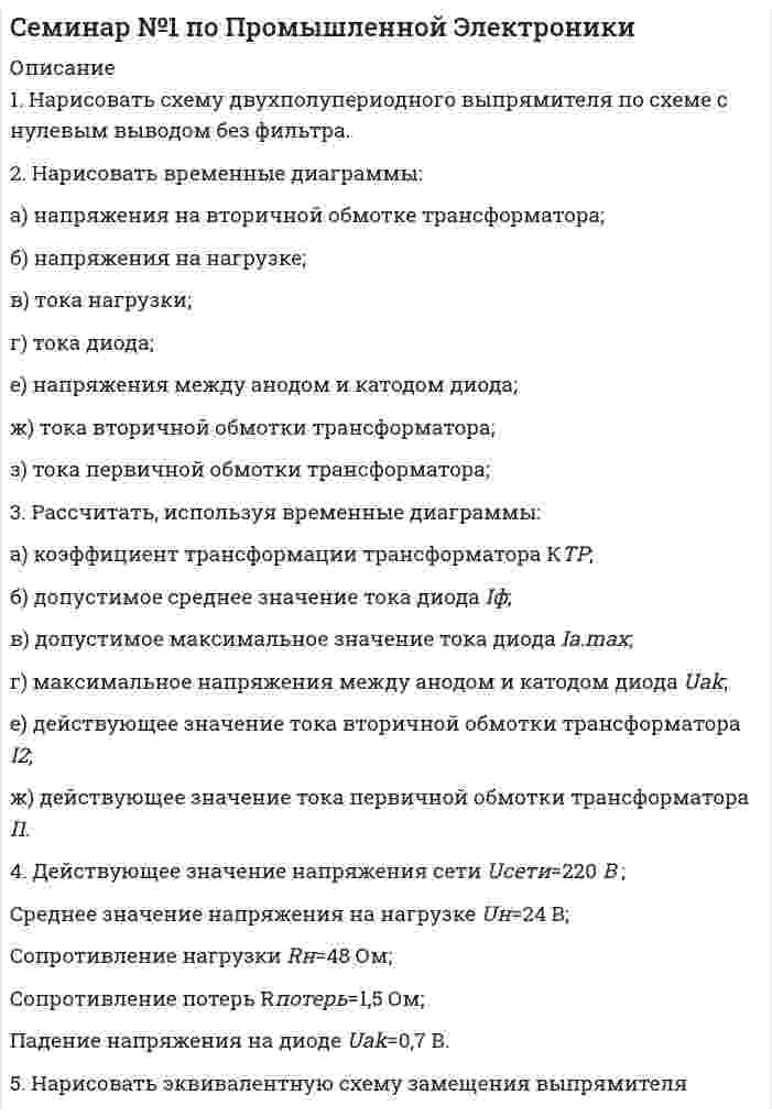      
          Описание
          1. Нарисовать схему двухполупериодного мостового выпрямителя с Lф фильтром.2. Нарисовать временные диаграммы:	а) напряжения на вторичной обмотке трансформатора;	б) напряжения на выходе выпрямителя напряжения Ud<sub>.</sub>	в) напряжения на нагрузке;	г) тока нагрузки;	д) тока диода;	е) напряжения между анодом и катодом диода;	ж) тока вторичной обмотки трансформатора;	з) тока первичной обмотки трансформатора;3. Нарисовать эквивалентную схему замещения выпрямителя. 4. Рассчитать, используя временные диаграммы и эквивалентную схему замещения выпрямителя:        а) Напряжение на выходе выпрямителя U0 с учетом потерь на диодах, на активном сопротивлении rпотерь и коммутационных потерь ;	б) Напряжение на вторичной обмотке трансформатора Е2;	в) коэффициент трансформации трансформатора КТР;	г) допустимое среднее значение тока диода Ia;	д) допустимое максимальное значение тока диода Ia.max;	е) максимальное напряжения между анодом и катодом диода Uak;	ж) действующее значение тока вторичной обмотки трансформатора I2;	з) действующее значение тока первичной обмотки трансформатора I1;	и) коэффициент пульсации на выходе выпрямителя qd;	к) коэффициент сглаживания фильтра S;	л) необходимую величину Lф. 5. Действующее значение напряжения сети              Uсети=220 В ;       Среднее значение напряжения на нагрузке       Uн=24 В; 	Сопротивление нагрузки                                    Rн=48 Ом; 	Сопротивление потерь                                       rпотерь=2 Ом;	Падение напряжения на диоде                                    Uak=0,7 В.	Коэффициент пульсации на нагрузке                qн=1%	Индуктивность рассеяния трансформатора      La=10мГн  
            
            
            Семинар №2 по Промышленной ЭлектроникиСИБУПК 1 курс Бухгалтерский учёт и анализ задание № 4 СИБУПК 2 курс Теория вероятностей и математическая статистика (3.6 , 4.6 - Э.2.20)СИБУПК бух.учёт 5 заданиеСИБУПК Информационные технологии (3.6, 4.6 - Э.1.20) задание 1СИБУПК Информационные технологии (3.6, 4.6 - Э.1.20) ЗАДАНИЕ 2СИБУПК ИСТОРИЯ ЭКОНМИКИ 5 ЗАДАНИЕСделать вывод о качестве фармацевтической субстанции Digitoxin по показателю количественное определение методом спектрофотометрии в соответствии с требованием Ph. Eur 6.0: содержание действующего вещества не менее 95,0% и не более 103,0%. Условия Сделать вывод о направлении процесса выше и ниже этой температурыСебестоимость единицы продукции – 3 тыс. руб.; приемлемая рентабельность составляет 40 %; ставка акциза – 20 %, НДС составляет 18 %. Устроит ли компанию отпускная цена с НДС в размере 5,2 тыс. руб.?Сельскохозяйственный кооператив заключил договор с мукомольным комбинатомСЕМЕЙНОЕ ПРАВО. ВАРИАНТ 1Семейное право (задача, РАНХ и ГС (алтайский филиал))Семейное право (задачи)