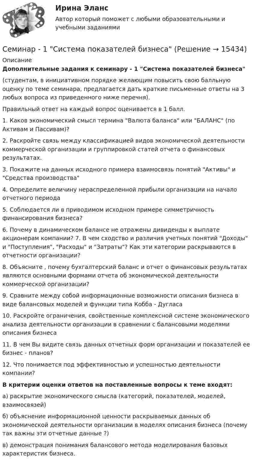     
          Описание
             Дополнительные задания к семинару - 1 Система показателей бизнеса(студентам, в инициативном порядке желающим повысить свою балльную оценку по теме семинара, предлагается дать краткие письменные ответы на 3 любых вопроса из приведенного ниже перечня). Правильный ответ на каждый вопрос оценивается в 1 балл.1. Каков экономический смысл термина Валюта баланса или БАЛАНС  (по Активам и Пассивам)? 2. Раскройте связь между классификацией видов экономической деятельности коммерческой организации и группировкой статей отчета о финансовых результатах. 3.  Покажите на данных исходного примера взаимосвязь понятий Активы и Средства производства 4. Определите величину нераспределенной прибыли организации на начало отчетного периода 5. Соблюдается ли в приводимом исходном примере симметричность финансирования бизнеса? 6. Почему в динамическом балансе не отражены дивиденды к выплате акционерам компании? 7. В чем сходство и различия учетных понятий Доходы и Поступления, Расходы и Затраты? Как эти категории раскрываются в отчетности организации? 8. Объясните , почему бухгалтерский баланс  и отчет о финансовых результатах являются основными формами отчета об экономической деятельности коммерческой организации? 9. Сравните между собой информационные возможности описания бизнеса в виде балансовых моделей и функции типа Кобба - Дугласа 10. Раскройте ограничения, свойственные комплексной системе экономического анализа деятельности организации в сравнении с балансовыми моделями описания бизнеса 11. В чем Вы видите связь данных отчетных форм организации и показателей ее бизнес - планов? 12. Что понимается под эффективностью и успешностью деятельности компании? В критерии оценки ответов на поставленные вопросы к теме входят:а) раскрытие экономического смысла (категорий, показателей, моделей, взаимосвязей)    б)  объяснение информационной ценности раскрываемых данных об экономической деятельности организации в моделях описания бизнеса (почему так важны эти отчетные данные ?)в) демонстрация понимания балансового метода моделирования базовых характеристик бизнеса.      
            
            
            Семинар 1 «Правовые основы государственной службы в правоохранительных органах РФ»Семинар - 1 Система показателей бизнесаСЕМИНАР 2. по теме « Административная деятельность в правоохранительных органах»СЕМИНАР 2 по теме «Гражданские процессуальные правоотношения»Семинар 2.  По теме: «Понятие психической деятельности, психического расстройства и психической болезни.     Причины психических расстройств. Симптоматика психических расстройств и заболеваний. СЕМИНАР 2.  Тема 3. Надзор за исполнением законов и законностью правовых актов.Семинар 2  ТЕМА. «Субъекты осуществления доказательственной деятельности и ее структура»Семейное предпринимательство. Синергия. Итоговый + промежуточные тесты Семейное предпринимательство (тест с ответами Синергия/МОИ/ МТИ)Семейное предпринимательство (тест с ответами Синергия/МОИ/ МТИ /МОСАП)Семейное психологическое консультирование индивидуальное практическое заданиеСемейное психологическое консультирование - контрольнаяСеменов Александр проживал в Красноярске со своими несовершеннолетними детьми.СЕМЕСТРОВОЕ ЗАДАНИЕ № 1 по дисциплине «Электротехника, электроника и схемотехника»