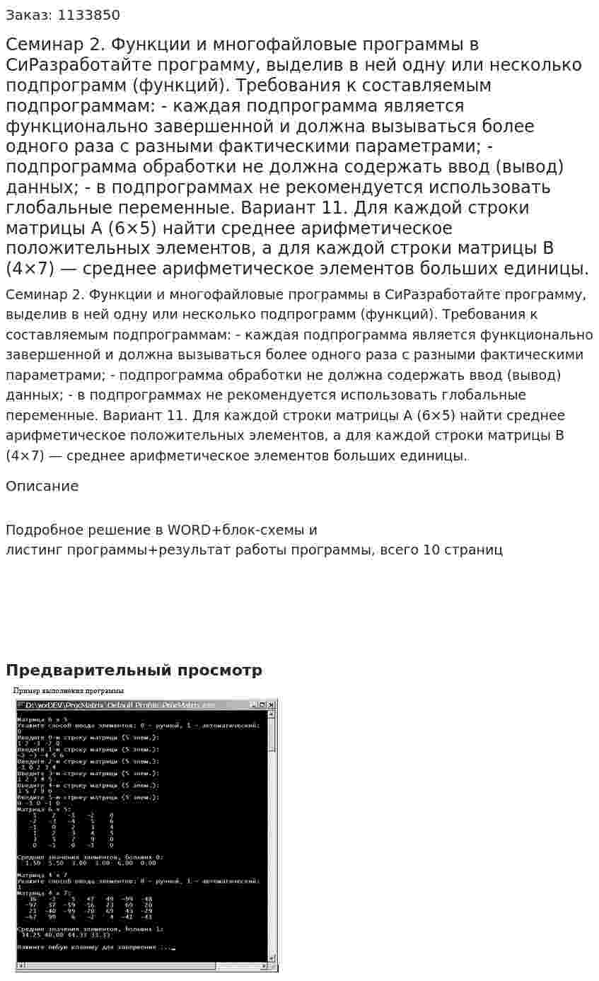 Семинар 2. Функции и многофайловые программы в СиРазработайте программу, выделив в ней одну или несколько подпрограмм (функций). Требования к составляемым подпрограммам:  - каждая подпрограмма является функционально завершенной и должна вызываться более одного раза с разными фактическими параметрами;  - подпрограмма обработки не должна содержать ввод (вывод) данных;  - в подпрограммах не рекомендуется использовать глобальные переменные.   Вариант 11.  Для каждой строки матрицы A (6×5) найти среднее арифметическое положительных элементов, а для каждой строки матрицы B (4×7) — среднее арифметическое элементов больших единицы.  