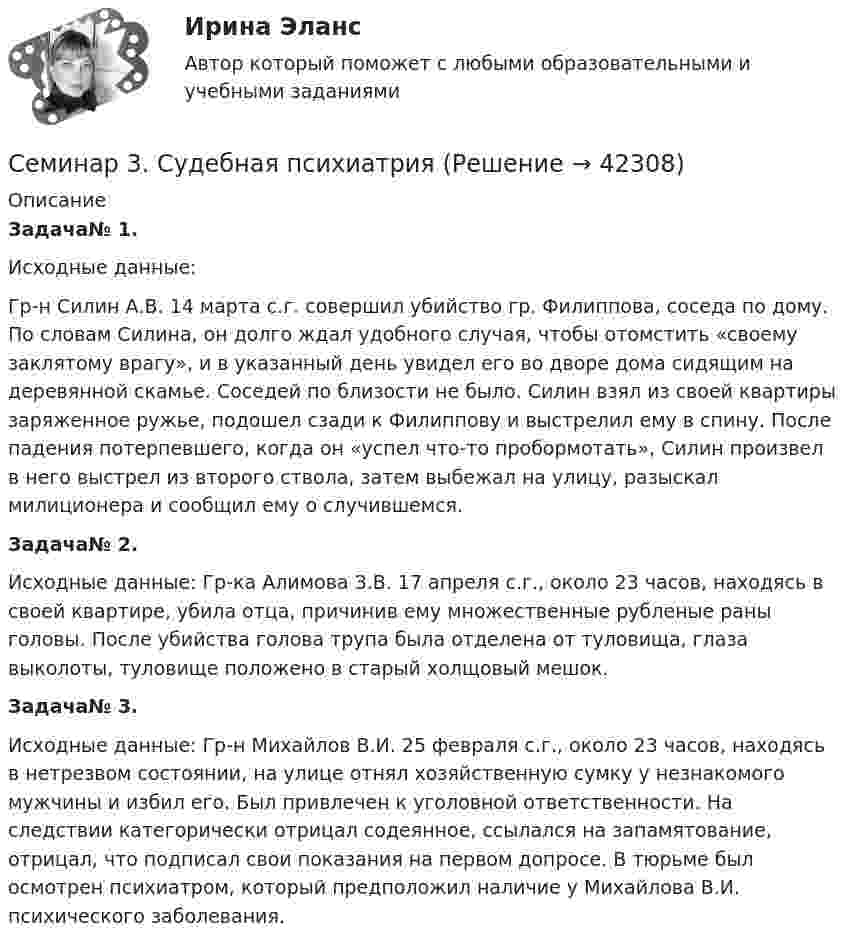     
          Описание
          Задача№ 1.Исходные данные:Гр-н Силин А.В. 14 марта с.г. совершил убийство гр. Филиппова, соседа по дому. По словам Силина, он долго ждал удобного случая, чтобы отомстить «своему заклятому врагу», и в указанный день увидел его во дворе дома сидящим на деревянной скамье. Соседей по близости не было. Силин взял из своей квартиры заряженное ружье, подошел сзади к Филиппову и выстрелил ему в спину. После падения потерпевшего, когда он «успел что-то пробормотать», Силин произвел в него выстрел из второго ствола, затем выбежал на улицу, разыскал милиционера и сообщил ему о случившемся.Задача№ 2.Исходные данные: Гр-ка Алимова З.В. 17 апреля с.г., около 23 часов, находясь в своей квартире, убила отца, причинив ему множественные рубленые раны головы. После убийства голова трупа была отделена от туловища, глаза выколоты, туловище положено в старый холщовый мешок.Задача№ 3.Исходные данные: Гр-н Михайлов В.И. 25 февраля с.г., около 23 часов, находясь в нетрезвом состоянии, на улице отнял хозяйственную сумку у незнакомого мужчины и избил его. Был привлечен к уголовной ответственности. На следствии категорически отрицал содеянное, ссылался на запамятование, отрицал, что подписал свои показания на первом допросе. В тюрьме был осмотрен психиатром, который предположил наличие у Михайлова В.И. психического заболевания.  
            
            
            СЕМИНАР 3.  по теме «Правоохранительные органы: понятие, система, управление»Семинар 3. Судебная психиатрия СЕМИНАР 4. по теме « Правоохранительные органы: понятие, система, управление»СЕМИНАР 4. по теме: Стороны в гражданском судопроизводствесеминар 4, семинар 5 семинар 6СЕМИНАР 4. Тема 4 «Источники доказательств: проблемы и возможности их использования в доказывании по уголовным делам»СЕМИНАР 5. по теме «Правовое регулирование государственной службы в Следственном комитете РФ»Семинар 1 «Правовые основы государственной службы в правоохранительных органах РФ»Семинар - 1 Система показателей бизнесаСЕМИНАР 2. по теме « Административная деятельность в правоохранительных органах»СЕМИНАР 2 по теме «Гражданские процессуальные правоотношения»Семинар 2.  По теме: «Понятие психической деятельности, психического расстройства и психической болезни.     Причины психических расстройств. Симптоматика психических расстройств и заболеваний. СЕМИНАР 2.  Тема 3. Надзор за исполнением законов и законностью правовых актов.Семинар 2  ТЕМА. «Субъекты осуществления доказательственной деятельности и ее структура»