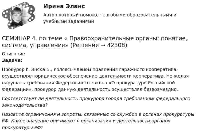      
          Описание
          Задача:Прокурор г. Энска Б., являясь членом правления гаражного кооператива, осуществлял юридическое обеспечение деятельности кооператива. Не желая нарушать требования Федерального закона «О прокуратуре Российской Федерации», прокурор данную деятельность осуществлял безвозмездно. Соответствует ли деятельность прокурора города требованиям федерального законодательства?Назовите ограничения и запреты, связанные со службой в органах прокуратуры РФ. Какое значение они имеют в организации и деятельности органов прокуратуры РФ?  
            
            
            Семинар 3. Судебная психиатрия СЕМИНАР 4. по теме « Правоохранительные органы: понятие, система, управление»СЕМИНАР 4. по теме: Стороны в гражданском судопроизводствесеминар 4, семинар 5 семинар 6СЕМИНАР 4. Тема 4 «Источники доказательств: проблемы и возможности их использования в доказывании по уголовным делам»СЕМИНАР 5. по теме «Правовое регулирование государственной службы в Следственном комитете РФ»СЕМИНАР 5. по теме: Судебное разбирательствоСеминар - 1 Система показателей бизнесаСЕМИНАР 2. по теме « Административная деятельность в правоохранительных органах»СЕМИНАР 2 по теме «Гражданские процессуальные правоотношения»Семинар 2.  По теме: «Понятие психической деятельности, психического расстройства и психической болезни.     Причины психических расстройств. Симптоматика психических расстройств и заболеваний. СЕМИНАР 2.  Тема 3. Надзор за исполнением законов и законностью правовых актов.Семинар 2  ТЕМА. «Субъекты осуществления доказательственной деятельности и ее структура»СЕМИНАР 3.  по теме «Правоохранительная деятельность суда при осуществлении правосудия по гражданским делам»