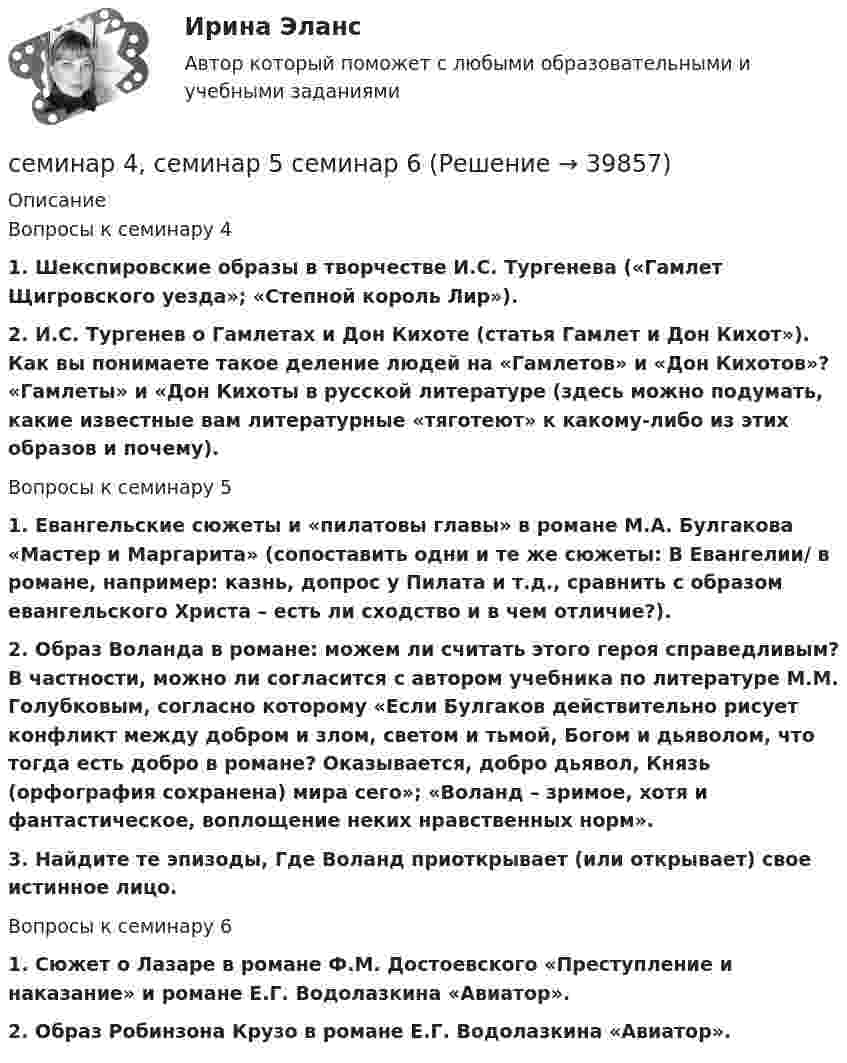      
          Описание
          Вопросы к семинару 41. Шекспировские образы в творчестве И.С. Тургенева («Гамлет Щигровского уезда»; «Степной король Лир»).2. И.С. Тургенев о Гамлетах и Дон Кихоте (статья Гамлет и Дон Кихот»). Как вы понимаете такое деление людей на «Гамлетов» и «Дон Кихотов»? «Гамлеты» и «Дон Кихоты в русской литературе (здесь можно подумать, какие известные вам литературные «тяготеют» к какому-либо из этих образов и почему).Вопросы к семинару 51. Евангельские сюжеты и «пилатовы главы» в романе М.А. Булгакова «Мастер и Маргарита» (сопоставить одни и те же сюжеты: В Евангелии/ в романе, например: казнь, допрос у Пилата и т.д., сравнить с образом евангельского Христа – есть ли сходство и в чем отличие?).2. Образ Воланда в романе: можем ли считать этого героя справедливым? В частности, можно ли согласится с автором учебника по литературе М.М. Голубковым, согласно которому «Если Булгаков действительно рисует конфликт между добром и злом, светом и тьмой, Богом и дьяволом, что тогда есть добро в романе? Оказывается, добро дьявол, Князь (орфография сохранена) мира сего»; «Воланд – зримое, хотя и фантастическое, воплощение неких нравственных норм».3. Найдите те эпизоды, Где Воланд приоткрывает (или открывает) свое истинное лицо.Вопросы к семинару 61. Сюжет о Лазаре в романе Ф.М. Достоевского «Преступление и наказание» и романе Е.Г. Водолазкина «Авиатор».2. Образ Робинзона Крузо в романе Е.Г. Водолазкина «Авиатор».  
            
            
            СЕМИНАР 4. по теме: Стороны в гражданском судопроизводствесеминар 4, семинар 5 семинар 6СЕМИНАР 4. Тема 4 «Источники доказательств: проблемы и возможности их использования в доказывании по уголовным делам»СЕМИНАР 5. по теме «Правовое регулирование государственной службы в Следственном комитете РФ»СЕМИНАР 5. по теме: Судебное разбирательствоСеминар 6 (стилистика)Семинар 7 ( стилистика)СЕМИНАР 2 по теме «Гражданские процессуальные правоотношения»Семинар 2.  По теме: «Понятие психической деятельности, психического расстройства и психической болезни.     Причины психических расстройств. Симптоматика психических расстройств и заболеваний. СЕМИНАР 2.  Тема 3. Надзор за исполнением законов и законностью правовых актов.Семинар 2  ТЕМА. «Субъекты осуществления доказательственной деятельности и ее структура»СЕМИНАР 3.  по теме «Правоохранительная деятельность суда при осуществлении правосудия по гражданским делам»СЕМИНАР 3.  по теме «Правоохранительные органы: понятие, система, управление»Семинар 3. Судебная психиатрия 