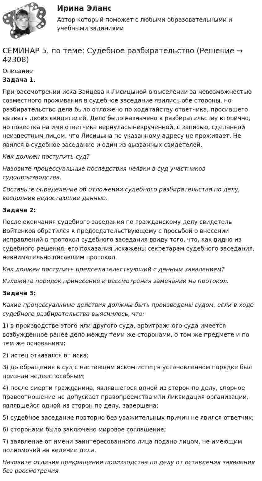      
          Описание
          Задача 1.При рассмотрении иска Зайцева к Лисицыной о выселении за невозможностью совместного проживания в судебное заседание явились обе стороны, но разбирательство дела было отложено по ходатайству ответчика, просившего вызвать двоих свидетелей. Дело было назначено к разбирательству вторично, но повестка на имя ответчика вернулась неврученной, с записью, сделанной неизвестным лицом, что Лисицына по указанному адресу не проживает. Не явился в судебное заседание и один из вызванных свидетелей.Как должен поступить суд?Назовите процессуальные последствия неявки в суд участников судопроизводства.Составьте определение об отложении судебного разбирательства по делу, восполнив недостающие данные.Задача 2:После окончания судебного заседания по гражданскому делу свидетель Войтенков обратился к председательствующему с просьбой о внесении исправлений в протокол судебного заседания ввиду того, что, как видно из судебного решения, его показания искажены секретарем судебного заседания, невнимательно писавшим протокол.Как должен поступить председательствующий с данным заявлением?Изложите порядок принесения и рассмотрения замечаний на протокол. Задача 3:Какие процессуальные действия должны быть произведены судом, если в ходе судебного разбирательства выяснилось, что:1)      в производстве этого или другого суда, арбитражного суда имеется возбужденное ранее дело между теми же сторонами, о том же предмете и по тем же основаниям;2)      истец отказался от иска;3)      до обращения в суд с настоящим иском истец в установленном порядке был признан недееспособным;4)      после смерти гражданина, являвшегося одной из сторон по делу, спорное правоотношение не допускает правопреемства или ликвидация организации, являвшейся одной из сторон по делу, завершена;5)      судебное заседание повторно без уважительных причин не явился ответчик;6)      сторонами было заключено мировое соглашение;7)      заявление от имени заинтересованного лица подано лицом, не имеющим полномочий на ведение дела.Назовите отличия прекращения производства по делу от оставления заявления без рассмотрения.  
            
            
            СЕМИНАР 5. по теме «Правовое регулирование государственной службы в Следственном комитете РФ»СЕМИНАР 5. по теме: Судебное разбирательствоСеминар 6 (стилистика)Семинар 7 ( стилистика)Семинар 8 ( стилистика)Семинар. Корпоративное правоСеминар по ГПСеминар 2  ТЕМА. «Субъекты осуществления доказательственной деятельности и ее структура»СЕМИНАР 3.  по теме «Правоохранительная деятельность суда при осуществлении правосудия по гражданским делам»СЕМИНАР 3.  по теме «Правоохранительные органы: понятие, система, управление»Семинар 3. Судебная психиатрия СЕМИНАР 4. по теме « Правоохранительные органы: понятие, система, управление»СЕМИНАР 4. по теме: Стороны в гражданском судопроизводствесеминар 4, семинар 5 семинар 6