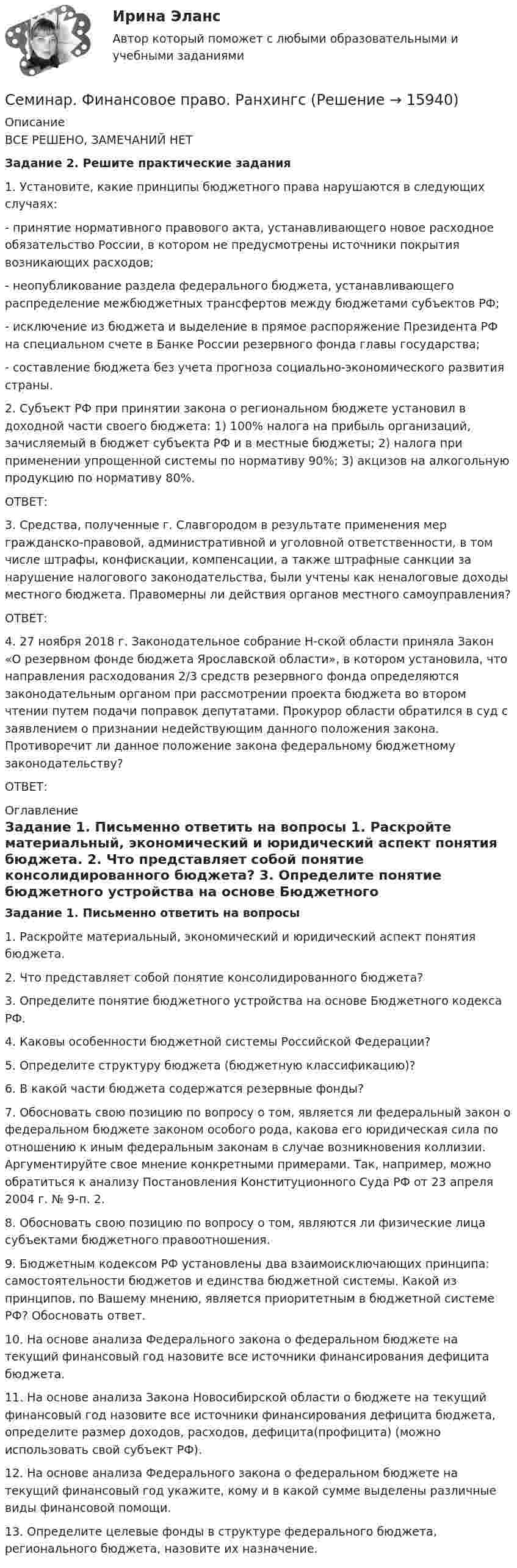      
          Описание
          	ВСЕ РЕШЕНО, ЗАМЕЧАНИЙ НЕТЗадание 2. Решите практические задания1.                 Установите, какие принципы бюджетного права нарушаются в следующих случаях:- принятие нормативного правового акта, устанавливающего новое расходное обязательство России, в котором не предусмотрены источники покрытия возникающих расходов;- неопубликование раздела федерального бюджета, устанавливающего распределение межбюджетных трансфертов между бюджетами субъектов РФ;- исключение из бюджета и выделение в прямое распоряжение Президента РФ на специальном счете в Банке России резервного фонда главы государства;- составление бюджета без учета прогноза социально-экономического развития страны.2.                 Субъект РФ при принятии закона о региональном бюджете установил в доходной части своего бюджета: 1) 100% налога на прибыль организаций, зачисляемый в бюджет субъекта РФ и в местные бюджеты; 2) налога при применении упрощенной системы по нормативу 90%; 3) акцизов на алкогольную продукцию по нормативу 80%.ОТВЕТ:3.                 Средства, полученные г. Славгородом в результате применения мер гражданско-правовой, административной и уголовной ответственности, в том числе штрафы, конфискации, компенсации, а также штрафные санкции за нарушение налогового законодательства, были учтены как неналоговые доходы местного бюджета. Правомерны ли действия органов местного самоуправления?ОТВЕТ:4.                 27 ноября 2018 г. Законодательное собрание Н-ской области приняла Закон «О резервном фонде бюджета Ярославской области», в котором установила, что направления расходования 2/3 средств резервного фонда определяются законодательным органом при рассмотрении проекта бюджета во втором чтении путем подачи поправок депутатами. Прокурор области обратился в суд с заявлением о признании недействующим данного положения закона. Противоречит ли данное положение закона федеральному бюджетному законодательству?ОТВЕТ: 
          Оглавление
           Задание 1. Письменно ответить на вопросы	1.                 Раскройте материальный, экономический и юридический аспект понятия бюджета.	2.                 Что представляет собой понятие консолидированного бюджета?	3.                 Определите понятие бюджетного устройства на основе Бюджетного кодекса РФ.	4.                 Каковы особенности бюджетной системы Российской Федерации?	5.                 Определите структуру бюджета (бюджетную классификацию)?	 6.                 В какой части бюджета содержатся резервные фонды?	7.                 Обосновать свою позицию по вопросу о том, является ли федеральный закон о федеральном бюджете законом особого рода, какова его юридическая сила по отношению к иным федеральным законам в случае возникновения коллизии. Аргументируйте свое мнение конкретными примерами. Так, например, можно обратиться к анализу Постановления Конституционного Суда РФ от 23 апреля 2004 г. № 9-п. 2. 	8.                 Обосновать свою позицию по вопросу о том, являются ли физические лица субъектами бюджетного правоотношения. 	9.                 Бюджетным кодексом РФ установлены два взаимоисключающих принципа: самостоятельности бюджетов и единства бюджетной системы. Какой из принципов, по Вашему мнению, является приоритетным в бюджетной системе РФ? Обосновать ответ. 	10.             На основе анализа Федерального закона о федеральном бюджете на текущий финансовый год назовите все источники финансирования дефицита бюджета. 	 11.             На основе анализа Закона Новосибирской области о бюджете на текущий финансовый год назовите все источники финансирования дефицита бюджета, определите размер доходов, расходов, дефицита(профицита) (можно использовать свой субъект РФ).	12.             На основе анализа Федерального закона о федеральном бюджете на текущий финансовый год укажите, кому и в какой сумме выделены различные виды финансовой помощи. 	13.             Определите целевые фонды в структуре федерального бюджета, регионального бюджета, назовите их назначение. 
            
            
            Семинар. Финансовое право. РАНХИГССеминар. Финансовое право. РанхингсСеминар. Экспертиза правовых актов. РАНХИГССемиотика в маркетинговых коммуникациях. Синергия. Ответы на ИТОГОВЫЙ ТЕСТ. На отлично!Семиотика: возникновение и развитие.Семья Дружковых была признана участником программы «Молодая семья» в 2007 г. Данный статус ежегодно «подтверждался» органом местного самоуправления. Однако после того, как М. С. Дружкову в 2009 г. исполнилось 35 лет, данная семья была исключена из...Семья и дети -  Сейчас редко встретишь крепкую, дружную семьюСеминарское занятие №9 по теме «Специфика прозы В. Шукшина»Семинарско-практическое занятие № 3 по темам «Понятие о психике и ее эволюции. Происхождение и развитие сознания человека»Семинарско-практическое занятие № 5 по темам «Ощущение и восприятие»Семинарско-практическое занятие № 6 по теме «Память»Семинарско-практическое занятие № 7 по темам «Мышление и речь»Семинар Уголовно-исполнительное право РАНХИГССеминар. Финансовое право