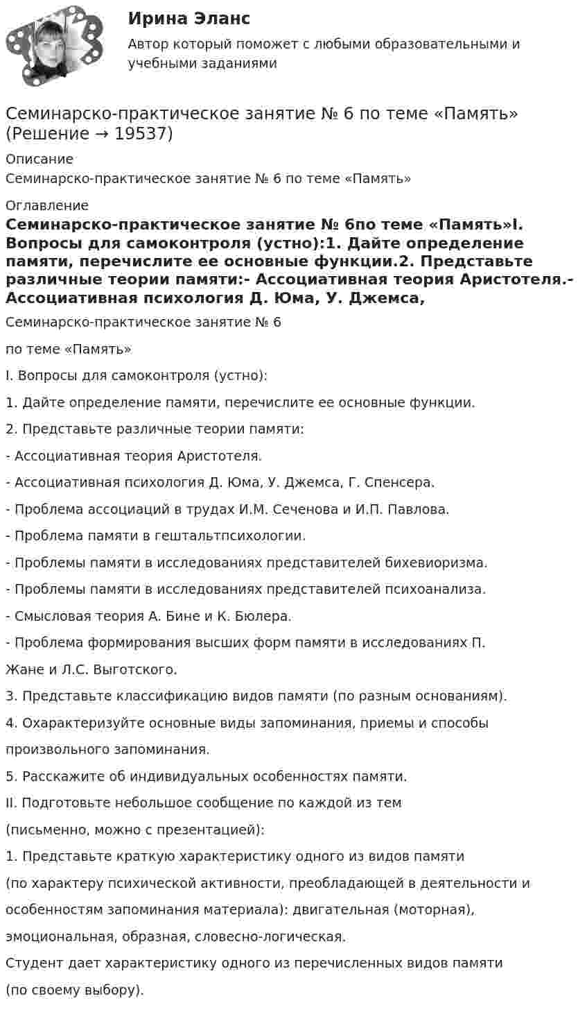     
          Описание
          Семинарско-практическое занятие № 6 по теме «Память» 
          Оглавление
          Семинарско-практическое занятие № 6по теме «Память»I. Вопросы для самоконтроля (устно):1. Дайте определение памяти, перечислите ее основные функции.2. Представьте различные теории памяти:- Ассоциативная теория Аристотеля.- Ассоциативная психология Д. Юма, У. Джемса, Г. Спенсера.- Проблема ассоциаций в трудах И.М. Сеченова и И.П. Павлова.- Проблема памяти в гештальтпсихологии.- Проблемы памяти в исследованиях представителей бихевиоризма.- Проблемы памяти в исследованиях представителей психоанализа.- Смысловая теория А. Бине и К. Бюлера.- Проблема формирования высших форм памяти в исследованиях П.Жане и Л.С. Выготского.3. Представьте классификацию видов памяти (по разным основаниям).4. Охарактеризуйте основные виды запоминания, приемы и способыпроизвольного запоминания.5. Расскажите об индивидуальных особенностях памяти.II. Подготовьте небольшое сообщение по каждой из тем(письменно, можно с презентацией):1. Представьте краткую характеристику одного из видов памяти(по характеру психической активности, преобладающей в деятельности иособенностям запоминания материала): двигательная (моторная),эмоциональная, образная, словесно-логическая.Студент дает характеристику одного из перечисленных видов памяти(по своему выбору). 
            
            
            Семинарско-практическое занятие № 5 по темам «Ощущение и восприятие»Семинарско-практическое занятие № 6 по теме «Память»Семинарско-практическое занятие № 7 по темам «Мышление и речь»Семинар Уголовно-исполнительное право РАНХИГССеминар. Финансовое правоСеминар. Финансовое право. Семинар. Финансовое право. РАНХИГССеминар. Семейное право. РАНХИГССеминарские заданияСеминарские заданияСеминарские занятия по уголовному правуСеминарское занятие 3-4 Семинарское занятие 7-8 Семинарское занятие №9 по теме «Специфика прозы В. Шукшина»