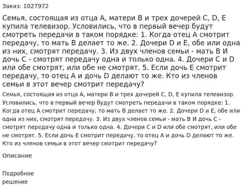 Семья, состоящая из отца А, матери В и трех дочерей C, D, E купила телевизор. Условились, что в первый вечер будут смотреть передачи в таком порядке: 1. Когда отец А смотрит передачу, то мать В делает то же.  2. Дочери D и E, обе или одна из них, смотрят передачу.  3. Из двух членов семьи - мать В И дочь С - смотрят передачу одна и только одна. 4. Дочери C и D или обе смотрят, или обе не смотрят. 5. Если дочь Е смотрит передачу, то отец А и дочь D делают то же.  Кто из членов семьи в этот вечер смотрит передачу? 