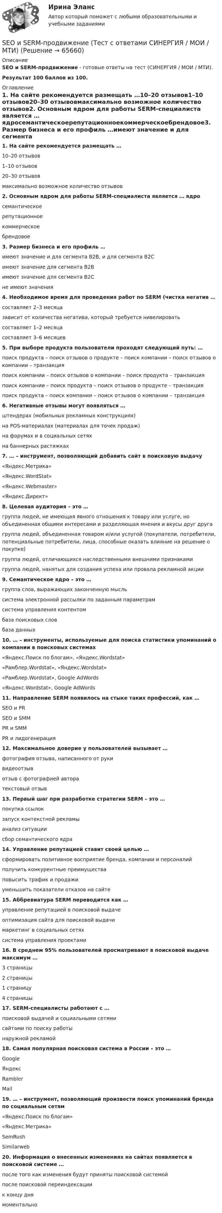     
            Описание
            SEO и SERM-продвижение - готовые ответы на тест (СИНЕРГИЯ / МОИ / МТИ).Результат 100 баллов из 100. 
            Оглавление
            1. На сайте рекомендуется размещать …10–20 отзывов1–10 отзывов20–30 отзывовмаксимально возможное количество отзывов2. Основным ядром для работы SERM-специалиста является … ядросемантическоерепутационноекоммерческоебрендовое3. Размер бизнеса и его профиль …имеют значение и для сегмента B2B, и для сегмента B2Cимеют значение для сегмента B2Bимеют значение для сегмента B2Cне имеют значения4. Необходимое время для проведения работ по SERM (чистка негатив …составляет 2–3 месяцазависит от количества негатива, который требуется нивелироватьсоставляет 1–2 месяцасоставляет 3–6 месяцев5. При выборе продукта пользователи проходят следующий путь: …поиск продукта – поиск отзывов о продукте – поиск компании – поиск отзывов о компании – транзакцияпоиск компании – поиск отзывов о компании – поиск продукта – транзакцияпоиск компании – поиск продукта – поиск отзывов о продукте – транзакцияпоиск продукта – поиск компании – поиск отзывов о компании – транзакция6. Негативные отзывы могут появляться …штендерах (мобильных рекламных конструкциях)на POS-материалах (материалах для точек продаж)на форумах и в социальных сетяхна баннерных растяжках7. … – инструмент, позволяющий добавить сайт в поисковую выдачу«Яндекс.Метрика»«Яндекс.WordStat»«Яндекс.Webmaster»«Яндекс.Директ»8. Целевая аудитория – это …группа людей, не имеющая явного отношения к товару или услуге, но объединенная общими интересами и разделяющая мнения и вкусы друг другагруппа людей, объединенная товаром и/или услугой (покупатели, потребители, потенциальные потребители, лица, способные оказать влияние на решение о покупке)группа людей, отличающихся наследственными внешними признакамигруппа людей, нанятых для создания успеха или провала рекламной акции9. Семантическое ядро – это …группа слов, выражающих законченную мысльсистема электронной рассылки по заданным параметрамсистема управления контентомбаза поисковых словбаза данных10. … – инструменты, используемые для поиска статистики упоминаний о компании в поисковых системах«Яндекс.Поиск по блогам», «Яндекс.Wordstat»«Рамблер.Wordstat», «Яндекс.Wordstat»«Рамблер.Wordstat», Google AdWords«Яндекс.Wordstat», Google AdWords11. Направление SERM появилось на стыке таких профессий, как …SEO и PRSEO и SMMPR и SMMPR и лидогенерация12. Максимальное доверие у пользователей вызывает …фотография отзыва, написанного от рукивидеоотзывотзыв с фотографией авторатекстовый отзыв13. Первый шаг при разработке стратегии SERM – это …покупка ссылокзапуск контекстной рекламыанализ ситуациисбор семантического ядра14. Управление репутацией ставит своей целью …сформировать позитивное восприятие бренда, компании и персоналийполучить конкурентные преимуществаповысить трафик и продажиуменьшить показатели отказов на сайте15. Аббревиатура SERM переводится как …управление репутацией в поисковой выдачеоптимизация сайта для поисковой выдачимаркетинг в социальных сетяхсистема управления проектами16. В среднем 95% пользователей просматривают в поисковой выдаче максимум …3 страницы2 страницы1 страницу4 страницы17. SERM-специалисты работают с …поисковой выдачей и социальными сетямисайтами по поиску работынаружной рекламой18. Самая популярная поисковая система в России – это …GoogleЯндексRamblerMail19. … – инструмент, позволяющий произвести поиск упоминаний бренда по социальным сетям«Яндекс.Поиск по блогам»«Яндекс.Метрика»SemRushSimilarweb20. Информация о внесенных изменениях на сайтах появляется в поисковой системе …после того как изменения будут приняты поисковой системойпосле поисковой переиндексациик концу днямоментально  
            
            
            SEO и SERM-продвижение — СИНЕРГИЯ | МТИSEO и SERM-продвижение (Тест с ответами СИНЕРГИЯ / МОИ / МТИ)SEO оптимизация сайтов (Синергия)SEO оптимизация сайтов. Синергия. Итоговый тест 2023 г. на 95 баллов на ОТЛИЧНО! 5 семестрSEO оптимизация сайтов//СИНЕРГИЯ//МОСАП//МОИ//МТИSEO оптимизация сайтов. Синергия. Ответы на ИТОГОВЫЙ ТЕСТ. На отлично!SEO оптимизация сайтов (тест с ответами Синергия/МОИ/ МТИ)Read the text and choose the best options to fill in the gap (6). [WIND ENERGY]Read the text and choose the best options to fill in the gap (7). [WIND ENERGY]Read the text and choose the best options to fill in the gap (8). [WIND ENERGY]Read this pen-friend letter and write a reply, answering all the questions. Use no more than 80 words in your letter. Задание должно быть представлено на проверку в электронном виде. Имя файла – фамилия автора латиницей. Файл отправляется на проверку с помощью кнопки Добавить ответ на задание.R и RStudioScrutiny … reveal opportunities to increase sales.SEO и SERM продвижение ответы 2024 г
