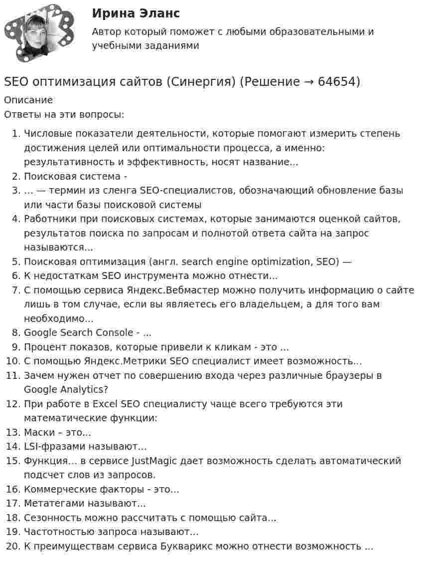     
            Описание
            Ответы на эти вопросы:Числовые показатели деятельности, которые помогают измерить степень достижения целей или оптимальности процесса, а именно: результативность и эффективность, носят название...Поисковая система -… — термин из сленга SEO-специалистов, обозначающий обновление базы или части базы поисковой системыРаботники при поисковых системах, которые занимаются оценкой сайтов, результатов поиска по запросам и полнотой ответа сайта на запрос называются...Поисковая оптимизация (англ. search engine optimization, SEO) —К недостаткам SEO инструмента можно отнести...С помощью сервиса Яндекс.Вебмастер можно получить информацию о сайте лишь в том случае, если вы являетесь его владельцем, а для того вам необходимо...Google Search Console - ...Процент показов, которые привели к кликам - это ...С помощью Яндекс.Метрики SEO специалист имеет возможность...Зачем нужен отчет по совершению входа через различные браузеры в Google Analytics?При работе в Excel SEO специалисту чаще всего требуются эти математические функции:Маски – это...LSI-фразами называют...Функция… в сервисе JustMagic дает возможность сделать автоматический подсчет слов из запросов.Коммерческие факторы - это...Метатегами называют...Сезонность можно рассчитать с помощью сайта...Частотностью запроса называют...К преимуществам сервиса Букварикс можно отнести возможность ...   
            
            
            SEO и SERM-продвижение (Тест с ответами СИНЕРГИЯ / МОИ / МТИ)SEO оптимизация сайтов (Синергия)SEO оптимизация сайтов. Синергия. Итоговый тест 2023 г. на 95 баллов на ОТЛИЧНО! 5 семестрSEO оптимизация сайтов//СИНЕРГИЯ//МОСАП//МОИ//МТИSEO оптимизация сайтов. Синергия. Ответы на ИТОГОВЫЙ ТЕСТ. На отлично!SEO оптимизация сайтов (тест с ответами Синергия/МОИ/ МТИ)SEO оптимизация сайтов (тест с ответами Синергия/МОИ/ МТИ /МОСАП)Read the text and choose the best options to fill in the gap (7). [WIND ENERGY]Read the text and choose the best options to fill in the gap (8). [WIND ENERGY]Read this pen-friend letter and write a reply, answering all the questions. Use no more than 80 words in your letter. Задание должно быть представлено на проверку в электронном виде. Имя файла – фамилия автора латиницей. Файл отправляется на проверку с помощью кнопки Добавить ответ на задание.R и RStudioScrutiny … reveal opportunities to increase sales.SEO и SERM продвижение ответы 2024 гSEO и SERM продвижение ответы на тесты в синергию/МТИ/МОИ,