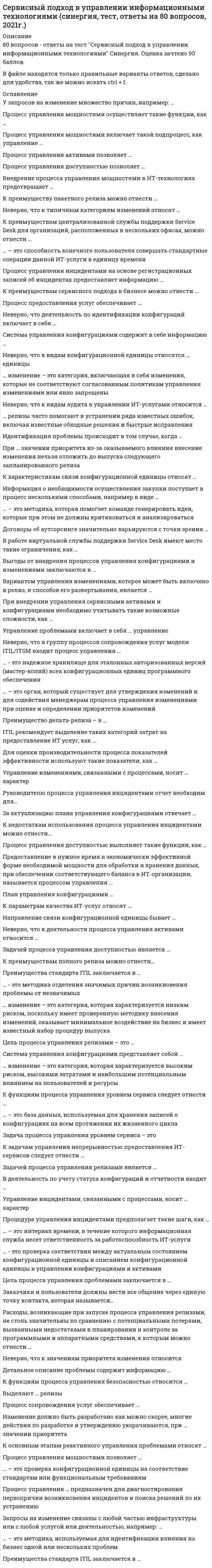      
          Описание
          79 вопросов с ответамиПочти все вопросы из онлайн-тестаСдано на 93 балла из 100, ОтличноГод сдачи - 2021.После покупки Вы получите файл с ответами на вопросы которые указаны ниже: 
          Оглавление
          1.     Направление связи конфигурационной единицы бывает …2.     … - это методика отделения значимых причин возникновения проблемы от незначимых3.     Управление инцидентами, связанными с процессами, носит … характер 4.     Процесс сопровождения услуг обеспечивает …5.     Задачей процесса управления доступностью является … 6.     … - это надежное хранилище для эталонных авторизованных версий (мастер-копий) всех конфигурационных единиц программного обеспечения7.     Система управления конфигурациями представляет собой …8.     Расходы, возникающие при запуске процесса управления релизами, не столь значительны по сравнению с потенциальными потерями, вызванными недостатками в планировании и контроле за программными и аппаратными средствами, к которым можно отнести …9.     В работе виртуальной службы поддержки Service Desk имеют место такие ограничения, как … 10. К преимуществам полного релиза можно отнести…11. Неверно, что деятельность по идентификации конфигураций включает в себя … 12. Процесс управления доступностью позволяет … 13. Предоставление в нужное время в экономически эффективной форме необходимой мощности для обработки и хранения данных, при обеспечении соответствующего баланса в ИТ-организации, называется процессом управления … 14. Детальное описание проблемы содержит информацию … 15. … изменение – это категория, включающая в себя изменения, которые не соответствуют согласованным политикам управления изменениями или явно запрещены 16. В деятельность по учету статуса конфигураций и отчетности входит … 17. Договоры об аутсорсинге значительно варьируются с точки зрения …18. К функциям процесса управления уровнем сервиса следует отнести … 19. Неверно, что к деятельности процесса управления активами относится … 20. К основным этапам реактивного управления проблемами относят … 21. ITIL рекомендует выделение таких категорий затрат на предоставление ИТ услуг, как … 22. К преимуществам сервисного подхода в бизнесе можно отнести … 23. Процесс предоставления услуг обеспечивает … 24. Процедура управления инцидентами предполагает такие шаги, как … 25. … – это способность конечного пользователя совершать стандартные операции данной ИТ-услуги в единицу времени 26. … релизы часто помогают в устранении ряда известных ошибок, включая известные обходные решения и быстрые исправления 27. Неверно, что в группу процессов сопровождения услуг модели ITIL/ITSM входит процесс управления … 28. Задачей процесса управления релизами является … 29. Цель процесса управления проблемами заключается в … 30. … – это методика, которая помогает команде генерировать идеи, которые при этом не должны критиковаться и анализироваться 31. … – это интервал времени, в течение которого информационная служба несет ответственность за работоспособность ИТ-услуги 32. Процесс управления мощностями осуществляет такие функции, как … 33. … – это орган, который существует для утверждения изменений и для содействия менеджерам процесса управления изменениями при оценке и определении приоритетов изменений 34. Процесс управления доступностью выполняет такие функции, как … 35. У запросов на изменение множество причин, например: … 36. Преимущества стандарта ITIL заключается в … 37. Процесс управления мощностями позволяет … 38. К задачам управления непрерывностью предоставления ИТ-сервисов следует отнести … 39. Внедрение процесса управления мощностями в ИТ-технологиях предотвращает … 40. Процесс управления активами позволяет … 41. К преимуществу пакетного релиза можно отнести … 42. … – это база данных, используемая для хранения записей о конфигурациях на всем протяжении их жизненного цикла 43. При … значении приоритета из-за оказываемого влияния внесение изменения нельзя отложить до выпуска следующего запланированного релиза 44. Заказчики и пользователи должны вести все общение через единую точку контакта, которая называется… 45. При внедрении управления сервисными активами и конфигурациями необходимо учитывать такие возможные сложности, как … 46. Управление проблемами включает в себя … управление 47. Процесс управления инцидентами на основе регистрационных записей об инцидентах предоставляет информацию … 48. Для оценки производительности процесса показателей эффективности используют такие показатели, как …49. Процесс управления … предназначен для диагностирования первопричин возникновения инцидентов и поиска решений по их устранению 50. Система управления конфигурациями содержит в себе информацию … 51. Неверно, что к типичным категориям изменений относят … 52. Запросы на изменение связаны с любой частью инфраструктуры или с любой услугой или деятельностью, например: … 53. К параметрам качества ИТ-услуг относят … 54. Неверно, что к видам конфигурационной единицы относятся … единицы 55. Процесс управления мощностями включает такой подпроцесс, как управление … 56. Вариантом управления изменениями, которое может быть включено в релиз, и способов его развертывания, является … 57. Изменение должно быть разработано как можно скорее, многие действия по разработке и утверждению укорачиваются, при … значении приоритета 58. … – это методика, используемая для идентификации влияния на бизнес одной или нескольких проблем 59. … изменение – это категория, которая характеризуется высоким риском, высокими затратами и наибольшим потенциальным влиянием на пользователей и ресурсы 60. … – это проверка конфигурационной единицы на соответствие стандартам или функциональным требованиям 61. Управление изменениями, связанными с процессами, носит … характер 62. Информация о необходимости осуществления закупки поступает в процесс несколькими способами, например в виде … 63. Руководителю процесса управления инцидентами отчет необходим для… 64. К недостаткам использования процесса управления инцидентами можно отнести… 65. За актуализацию плана управления конфигурациями отвечает … 66. Выгоды от внедрения процессов управления конфигурациями и изменениями заключаются в … 67. Неверно, что к видам аудита в управлении ИТ-услугами относится … 68. Выделяют … релизы 69. План управления конфигурациями … 70. К характеристикам связи конфигурационной единицы относят … 71. Идентификация проблемы происходит в том случае, когда … 72. Преимущество дельта-релиза – в … 73. Цель процесса управления релизами – это … 74. … изменение – это категория, которая характеризуется низким риском, поскольку имеет проверенную методику внесения изменений, оказывает минимальное воздействие на бизнес и имеет известный набор процедур выпуска 75. К преимуществам централизованной службы поддержки Service Desk для организаций, расположенных в нескольких офисах, можно отнести … 76. К функциям процесса управления безопасностью относится … 77. Преимущества стандарта ITIL заключается в … 78. Задача процесса управления уровнем сервиса – это79. … - это проверка соответствия между актуальным состоянием конфигурационной единицы и описанием конфигурационной единицы в управлении конфигурациями и активами 
            
            
            Сервисный подход в управлении информационными технологиями (тест с ответами МОИ, Синергия)Сервисный подход в управлении информационными технологиями (тест с ответами Синергия)Сернистые и азотистые соединения нефти (УГНТУ)Сетевая экономика СИНЕРГИЯ ответы к тестуСИБИТ_управление_проектом_тестСибУПК Итоговый тест по культуре речи[СибУПК] Международные финансы (Тесты 1, Вопросы, Ответы)Семейное право. Синергия. Ответы на тест.Семейное право тест Синергия 2021г. 3 курс - 87 баллов!Семейное право.Тест Синергия 2021г ( на 100баллов)Семейное право (тест с ответами Синергия)Семейные кризисы, конфликты и измены (методы диагностики, консультирования). Модуль 1 (НИИ ДПО)Семейные кризисы, конфликты и измены (методы диагностики, консультирования). Модуль 2 (НИИ ДПО)Семейные кризисы, конфликты и измены (методы диагностики, консультирования). Модуль 3 (НИИ ДПО)