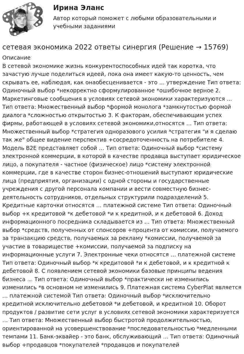      
          Описание
          В сетевой экономике жизнь конкурентоспособных идей так коротка, что зачастую лучше поделиться идеей, пока она имеет какую-то ценность, чем скрывать ее, наблюдая, как онаобесценивается - это … утверждение Тип ответа: Одиночный выбор *некорректно сформулированное *ошибочное верное 2. Маркетинговые сообщения в условиях сетевой экономики характеризуются … Тип ответа: Множественный выбор *формой монолога *замкнутостью формой диалога *сложностью открытостью 3. К факторам, обеспечивающим успех фирмы, работающей в условиях сетевой экономики,относятся … Тип ответа: Множественный выбор *стратегия одноразового усилия *стратегия и я сделаю так же общее видение перспектив +сосредоточенность на потребителе 4. Модель В2Е представляет собой … Тип ответа: Одиночный выбор *систему электронной коммерции, в которой в качестве продавца выступает юридическое лицо, а покупателя - частное (физическое) лицо *систему электронной коммерции, где в качестве сторон бизнес-отношений выступают юридические лица (предприятия, организации) с одной стороны и государственные учреждения с другой персонала компании и вести совместную бизнес-деятельность сотрудников, отдельных структурили подразделений 5. Кредитные карточки относятся … платежной системе Тип ответа: Одиночный выбор +к кредитовой *к дебетовой *и к кредитной, и к дебетовой 6. Доход информационного посредника складывается из … Тип ответа: Множественный выбор *средств, полученных от спонсоров +процента от комиссии, получаемого за транзакцию средств, получаемых за рекламу *комиссии, получаемой за участие в товариществе +комиссии, получаемой за подписку на информационные услуги 7. Электронные чеки относятся … платежной системе Тип ответа: Одиночный выбор *к кредитовой *и к дебетовой, и к кредитной к дебетовой 8. С появлением сетевой экономики базовые принципы ведения бизнеса … Тип ответа: Одиночный выбор *практически не изменились изменились *в основном не изменились 9. Платежная система CyberPlat является … платежной системой Тип ответа: Одиночный выбор *исключительно кредитной исключительно дебетовой *и дебетовой, и кредитной 10. Оборот продуктов / развитие сети услуг в условиях сетевой экономики характеризуется … Тип ответа: Множественный выбор быстротой продолжительностью, ориентированной на усовершенствование *последовательностью *медленными темпами 11. Банк-эквайер - это банк, обслуживающий … Тип ответа: Одиночный выбор +продавцов *покупателей *продавцов и покупателей  
            
            
            Сестринский уход за больным сахарным диабетом: инсулинотерапия [Ответы]сетевая экономика 2022 ответы синергия✅ Сетевая экономика 30 вопросов СИНЕРГИЯ МТИ 2022Сетевая экономика (Ответы на тест Синергия/МОИ/ МТИ)Сетевая экономика (Ответы на тест СИНЕРГИЯ / МТИ / МОИ)Сетевая экономика (Тест с ответами СИНЕРГИЯ / МОИ / МТИ)сетевое планированиеСергей Иванов - менеджер филиала крупной компании «XXI век». В его филиале большая текучесть кадров, значительно более высокая, чем у других компаний данного региона. При анализе сложившейся ситуации выясняется, что в основном увольняются молодые спеСердечные гликозиды фармакогнозия Сертификаты, которые выдаются кредитными организациями только физическим лицам, в том числе индивидуальным предпринимателям, называются … сертификатамиСертификация информационных систем. Синергия. Ответы на ИТОГОВЫЙ ТЕСТ. На отлично!Сертификация информационных систем (Темы 1-3) тест с ответами Синергия/МОИ/ МТИ /МОСАП💯 Сертификация информационных систем.ти_ФРК (ответы на тест Синергия / МОИ / МТИ / МосАП, сентябрь 2023)Сертификация информационных систем.ти_ФРК  (тест с ответами Синергия/МОИ/ МТИ /МОСАП).