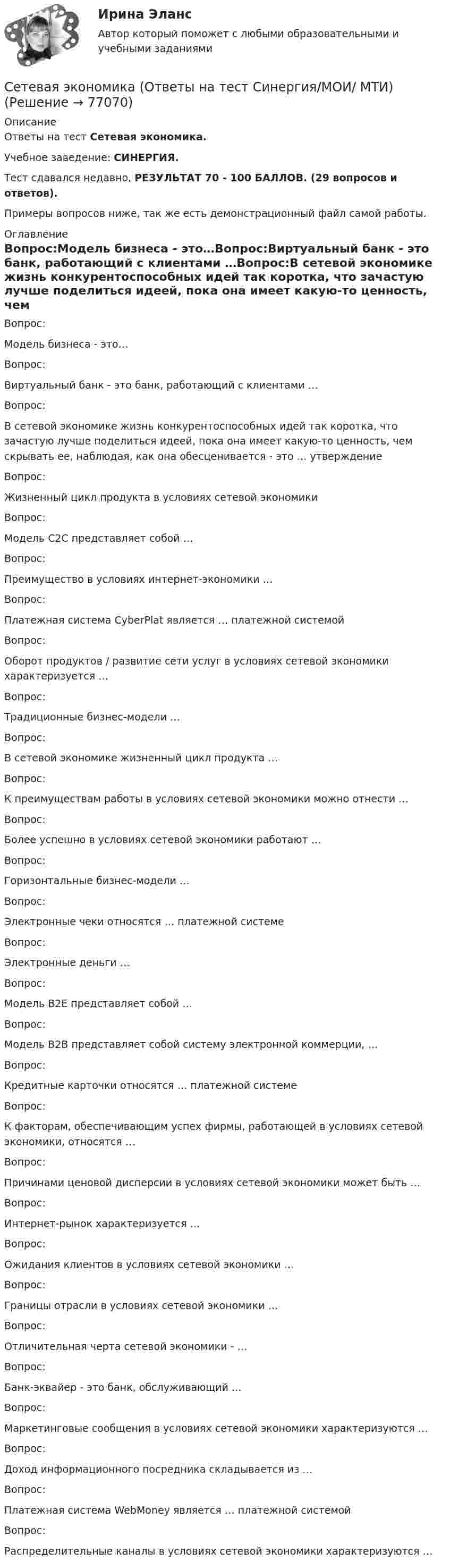     
            Описание
            Ответы на тест Сетевая экономика.Учебное заведение: СИНЕРГИЯ.Тест сдавался недавно, РЕЗУЛЬТАТ 70 - 100 БАЛЛОВ. (29 вопросов и ответов).Примеры вопросов ниже, так же есть демонстрационный файл самой работы. 
            Оглавление
            Вопрос:Модель бизнеса - это…Вопрос:Виртуальный банк - это банк, работающий с клиентами …Вопрос:В сетевой экономике жизнь конкурентоспособных идей так коротка, что зачастую лучше поделиться идеей, пока она имеет какую-то ценность, чем скрывать ее, наблюдая, как она обесценивается - это … утверждениеВопрос:Жизненный цикл продукта в условиях сетевой экономики Вопрос:Модель С2С представляет собой …Вопрос:Преимущество в условиях интернет-экономики …Вопрос:Платежная система CyberPlat является … платежной системойВопрос:Оборот продуктов / развитие сети услуг в условиях сетевой экономики характеризуется …Вопрос:Традиционные бизнес-модели …Вопрос:В сетевой экономике жизненный цикл продукта …Вопрос:К преимуществам работы в условиях сетевой экономики можно отнести …Вопрос:Более успешно в условиях сетевой экономики работают …Вопрос:Горизонтальные бизнес-модели …Вопрос:Электронные чеки относятся … платежной системеВопрос:Электронные деньги …Вопрос:Модель В2Е представляет собой …Вопрос:Модель В2В представляет собой систему электронной коммерции, …Вопрос:Кредитные карточки относятся … платежной системеВопрос:К факторам, обеспечивающим успех фирмы, работающей в условиях сетевой экономики, относятся …Вопрос:Причинами ценовой дисперсии в условиях сетевой экономики может быть …Вопрос:Интернет-рынок характеризуется …Вопрос:Ожидания клиентов в условиях сетевой экономики …Вопрос:Границы отрасли в условиях сетевой экономики …Вопрос:Отличительная черта сетевой экономики - …Вопрос:Банк-эквайер - это банк, обслуживающий …Вопрос:Маркетинговые сообщения в условиях сетевой экономики характеризуются …Вопрос:Доход информационного посредника складывается из …Вопрос:Платежная система WebMoney является … платежной системойВопрос:Распределительные каналы в условиях сетевой экономики характеризуются …  
            
            
            ✅ Сетевая экономика 30 вопросов СИНЕРГИЯ МТИ 2022Сетевая экономика (Ответы на тест Синергия/МОИ/ МТИ)Сетевая экономика (Ответы на тест СИНЕРГИЯ / МТИ / МОИ)Сетевая экономика (Тест с ответами СИНЕРГИЯ / МОИ / МТИ)сетевое планированиеСетевое устройство, подключаемое к двум сетям, которое выполняет функции шифрования и аутентификации для многочисленных хостов, расположенных за ним – это …сетевой графикСертификаты, которые выдаются кредитными организациями только физическим лицам, в том числе индивидуальным предпринимателям, называются … сертификатамиСертификация информационных систем. Синергия. Ответы на ИТОГОВЫЙ ТЕСТ. На отлично!Сертификация информационных систем (Темы 1-3) тест с ответами Синергия/МОИ/ МТИ /МОСАП💯 Сертификация информационных систем.ти_ФРК (ответы на тест Синергия / МОИ / МТИ / МосАП, сентябрь 2023)Сертификация информационных систем.ти_ФРК  (тест с ответами Синергия/МОИ/ МТИ /МОСАП).Сестринские ошибки лекарственной помощи [Ответы]Сестринский уход за больным сахарным диабетом: инсулинотерапия [Ответы]