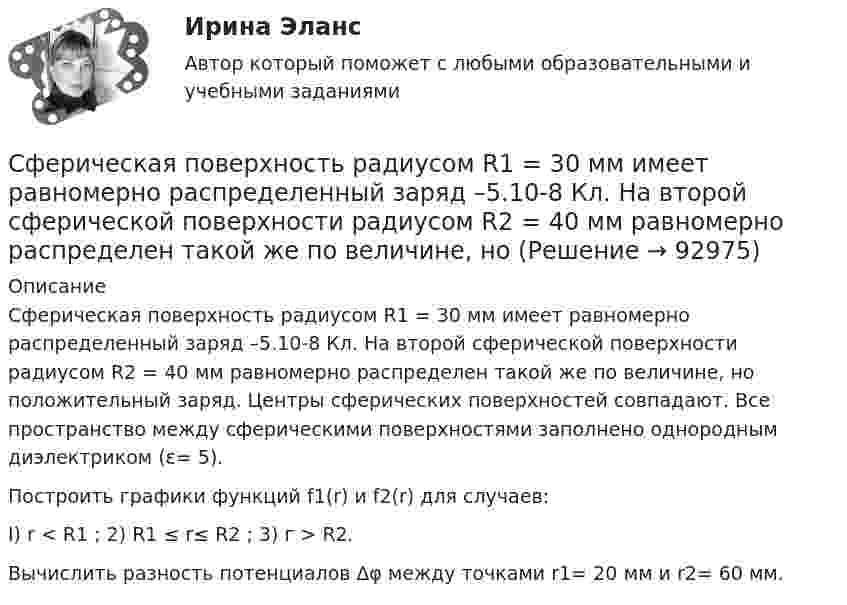      
            Описание
            Сферическая поверхность радиусом R1 = 30 мм имеет равномерно распределенный заряд –5.10-8 Кл. На второй сферической поверхности радиусом R2 = 40 мм равномерно распределен такой же по величине, но положительный заряд. Центры сферических поверх­ностей совпадают. Все пространство между сферическими поверхнос­тями заполнено однородным диэлектриком (ε= 5).Построить графики функций f1(r) и f2(r) для случаев:I) r < R1  ;    2) R1 ≤ r≤ R2 ;    3) г > R2.Вычислить разность потенциалов ∆φ между точками r1= 20 мм и r2= 60 мм.   
            
            
            Сферическая оболочка с радиусами поверхностей а и b заряжена так, что объёмная плотность заряда зависит от расстояния ρ = A/r. В центре полости находится точечный заряд q. При этом напряжённость поля внутри оболочки Сферическая поверхность радиусом R1 = 30 мм имеет равномерно распределенный заряд –5.10-8 Кл. На второй сферической поверхности радиусом R2 = 40 мм равномерно распределен такой же по величине, но Сферический конденсатор состоит из двух тонких концентрических сферических оболочек радиусом 1,5 и 3 см. В пространстве между оболочками находится диэлектрик с диэлектрической проницаемостью 3,2.Сферический проводник радиусом R1= 10 мм окружен примыкающим к нему слоем однородного диэлектрика с наружным радиусом R2= 30 мм и диэлектрической проницаемостью =1,5. На поверхности проводника равномерно распределен заряд q=1,8 10-8 Кл. Сферы возникновения трудовых конфликтов:... (укажите 2 варианта ответа)Сферы действия международного договора включают в себя… (выберите два варианта ответа)Сформировать пять отдельных задач. В каждой задаче задана сила, направленная вдоль прямой, по которой движется точка, масса, начальные данные. Сила выражается в ньютонах, масса – в килограммах, время – в секундах, координаты – в метрах. Сущность правового государства. Принцип разрушения властиСущность, структура и функции политической властиСущность субсидиарного подхода следующая:Сущность формирования товарной политики заключается в …Сущность цели и задачи финансовой политики государстваСфера радиусом R1 = 0,03 м, равномерно заряженная зарядом Q1 = 7∙10-8 Кл, окружена тонкой концентрической сферой радиусом R2 = 0,09 м. Какой заряд Q2 надо равномерно распределить по поверхности внешней сферыСфера формирования спроса и предложения на рабочую силу называется