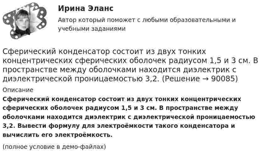     
            Описание
            Сферический конденсатор состоит из двух тонких концентрических сферических оболочек радиусом 1,5 и 3 см. В пространстве между оболочками находится диэлектрик с диэлектрической проницаемостью 3,2. Вывести формулу для электроёмкости такого конденсатора и вычислить его электроёмкость.(полное условие в демо-файлах)   
            
            
            Сферическая поверхность радиусом R1 = 30 мм имеет равномерно распределенный заряд –5.10-8 Кл. На второй сферической поверхности радиусом R2 = 40 мм равномерно распределен такой же по величине, но Сферический конденсатор состоит из двух тонких концентрических сферических оболочек радиусом 1,5 и 3 см. В пространстве между оболочками находится диэлектрик с диэлектрической проницаемостью 3,2.Сферический проводник радиусом R1= 10 мм окружен примыкающим к нему слоем однородного диэлектрика с наружным радиусом R2= 30 мм и диэлектрической проницаемостью =1,5. На поверхности проводника равномерно распределен заряд q=1,8 10-8 Кл. Сферы возникновения трудовых конфликтов:... (укажите 2 варианта ответа)Сферы действия международного договора включают в себя… (выберите два варианта ответа)Сформировать пять отдельных задач. В каждой задаче задана сила, направленная вдоль прямой, по которой движется точка, масса, начальные данные. Сила выражается в ньютонах, масса – в килограммах, время – в секундах, координаты – в метрах. Сформулировать уравнения движения частицы массы m:  а) в проекциях на оси x,y,z декартовой системы координат;  б) в проекциях на направления касательной и нормали к траектории.Сущность, структура и функции политической властиСущность субсидиарного подхода следующая:Сущность формирования товарной политики заключается в …Сущность цели и задачи финансовой политики государстваСфера радиусом R1 = 0,03 м, равномерно заряженная зарядом Q1 = 7∙10-8 Кл, окружена тонкой концентрической сферой радиусом R2 = 0,09 м. Какой заряд Q2 надо равномерно распределить по поверхности внешней сферыСфера формирования спроса и предложения на рабочую силу называетсяСфера формирования спроса и предложения на рабочую силу называется