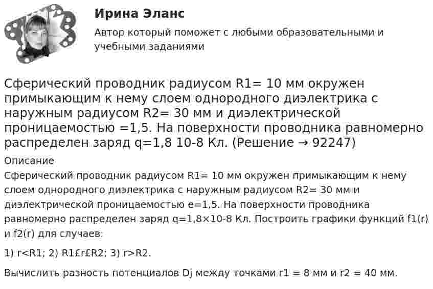      
            Описание
            Сферический проводник радиусом R1= 10 мм окружен примыкающим к нему слоем однородного диэлектрика с наружным радиусом R2= 30 мм и диэлектрической проницаемостью e=1,5. На поверхности проводника равномерно распределен заряд q=1,8×10-8 Кл. Построить графики функций f1(r) и f2(r) для случаев:1) r<R1; 2) R1£r£R2; 3) r>R2.Вычислить разность потенциалов Dj между точками r1 = 8 мм и r2 = 40 мм.   
            
            
            Сферический конденсатор состоит из двух тонких концентрических сферических оболочек радиусом 1,5 и 3 см. В пространстве между оболочками находится диэлектрик с диэлектрической проницаемостью 3,2.Сферический проводник радиусом R1= 10 мм окружен примыкающим к нему слоем однородного диэлектрика с наружным радиусом R2= 30 мм и диэлектрической проницаемостью =1,5. На поверхности проводника равномерно распределен заряд q=1,8 10-8 Кл. Сферы возникновения трудовых конфликтов:... (укажите 2 варианта ответа)Сферы действия международного договора включают в себя… (выберите два варианта ответа)Сформировать пять отдельных задач. В каждой задаче задана сила, направленная вдоль прямой, по которой движется точка, масса, начальные данные. Сила выражается в ньютонах, масса – в килограммах, время – в секундах, координаты – в метрах. Сформулировать уравнения движения частицы массы m:  а) в проекциях на оси x,y,z декартовой системы координат;  б) в проекциях на направления касательной и нормали к траектории.Сформулировать уравнения движения частицы массы m:  а) в проекциях на оси x, y, z декартовой системы координат;  б) в проекциях на направления касательной и нормали к траектории.  Консервативна ли сила F =ax(e_x ) -by(e_y ) +cz(e_z ) ?  В случСущность субсидиарного подхода следующая:Сущность формирования товарной политики заключается в …Сущность цели и задачи финансовой политики государстваСфера радиусом R1 = 0,03 м, равномерно заряженная зарядом Q1 = 7∙10-8 Кл, окружена тонкой концентрической сферой радиусом R2 = 0,09 м. Какой заряд Q2 надо равномерно распределить по поверхности внешней сферыСфера формирования спроса и предложения на рабочую силу называетсяСфера формирования спроса и предложения на рабочую силу называетсяСферическая оболочка с радиусами поверхностей а и b заряжена так, что объёмная плотность заряда зависит от расстояния ρ = A/r. В центре полости находится точечный заряд q. При этом напряжённость поля внутри оболочки 