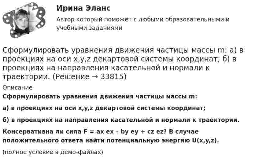     
          Описание
          Сформулировать уравнения движения частицы массы m:а) в проекциях на оси x,y,z декартовой системы координат;б) в проекциях на направления касательной и нормали к траектории.           Консервативна ли сила F = ax ex – by ey + cz ez? В случае положительного ответа найти потенциальную энергию U(x,y,z).(полное условие в демо-файлах)  
            
            
            Сформировать пять отдельных задач. В каждой задаче задана сила, направленная вдоль прямой, по которой движется точка, масса, начальные данные. Сила выражается в ньютонах, масса – в килограммах, время – в секундах, координаты – в метрах. Сформулировать уравнения движения частицы массы m:  а) в проекциях на оси x,y,z декартовой системы координат;  б) в проекциях на направления касательной и нормали к траектории.Сформулировать уравнения движения частицы массы m:  а) в проекциях на оси x, y, z декартовой системы координат;  б) в проекциях на направления касательной и нормали к траектории.  Консервативна ли сила F =ax(e_x ) -by(e_y ) +cz(e_z ) ?  В случСформулируйте 3-4 гипотезы о причинах дисфункциональности семьи в нижеизложеной ситуации, и реальных причинах разводаСформулируйте 5-7 основных принципов кадровой политики Вашей организации (в целом или на примере одной из функций) Насколько она эффективна? Вопросы по выбору (один из предложенных ниже вопросов : или 3 или 4)Сформулируйте вариант приготовления бензина АИ-80 и АИ-95, который обеспечивает максимальный доход от продажи, если имеется 5 т смеси 1-го сорта и 30 т смеси 2-го сорта. На изготовление бензина АИ-80 идет 60% смеси 1-го сорта и 40% смеси 2-го сорта, на изготовление бензина АИ-95 идет 80% смеси 1-го сорта и 20% смеси 2-го сорта. Реализуется 1 т бензина АИ-80 за 5 тыс. руб., а 1 т АИ-95 за 6 тыс. руб.Схема рабочего места секретаря и руководителя организации в wordСфера формирования спроса и предложения на рабочую силу называетсяСфера формирования спроса и предложения на рабочую силу называетсяСферическая оболочка с радиусами поверхностей а и b заряжена так, что объёмная плотность заряда зависит от расстояния ρ = A/r. В центре полости находится точечный заряд q. При этом напряжённость поля внутри оболочки Сферическая поверхность радиусом R1 = 30 мм имеет равномерно распределенный заряд –5.10-8 Кл. На второй сферической поверхности радиусом R2 = 40 мм равномерно распределен такой же по величине, но Сферический конденсатор состоит из двух тонких концентрических сферических оболочек радиусом 1,5 и 3 см. В пространстве между оболочками находится диэлектрик с диэлектрической проницаемостью 3,2.Сферический проводник радиусом R1= 10 мм окружен примыкающим к нему слоем однородного диэлектрика с наружным радиусом R2= 30 мм и диэлектрической проницаемостью =1,5. На поверхности проводника равномерно распределен заряд q=1,8 10-8 Кл. Сферы возникновения трудовых конфликтов:... (укажите 2 варианта ответа)