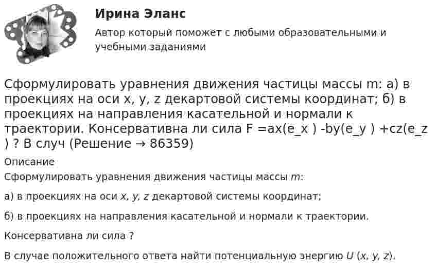     
            Описание
            Сформулировать уравнения движения частицы массы m: а) в проекциях на оси x, y, z декартовой системы координат; б) в проекциях на направления касательной и нормали к траектории. Консервативна ли сила ? В случае положительного ответа найти потенциальную энергию U (x, y, z).   
            
            
            Сформулировать уравнения движения частицы массы m:  а) в проекциях на оси x,y,z декартовой системы координат;  б) в проекциях на направления касательной и нормали к траектории.Сформулировать уравнения движения частицы массы m:  а) в проекциях на оси x, y, z декартовой системы координат;  б) в проекциях на направления касательной и нормали к траектории.  Консервативна ли сила F =ax(e_x ) -by(e_y ) +cz(e_z ) ?  В случСформулируйте 3-4 гипотезы о причинах дисфункциональности семьи в нижеизложеной ситуации, и реальных причинах разводаСформулируйте 5-7 основных принципов кадровой политики Вашей организации (в целом или на примере одной из функций) Насколько она эффективна? Вопросы по выбору (один из предложенных ниже вопросов : или 3 или 4)Сформулируйте вариант приготовления бензина АИ-80 и АИ-95, который обеспечивает максимальный доход от продажи, если имеется 5 т смеси 1-го сорта и 30 т смеси 2-го сорта. На изготовление бензина АИ-80 идет 60% смеси 1-го сорта и 40% смеси 2-го сорта, на изготовление бензина АИ-95 идет 80% смеси 1-го сорта и 20% смеси 2-го сорта. Реализуется 1 т бензина АИ-80 за 5 тыс. руб., а 1 т АИ-95 за 6 тыс. руб.Схема рабочего места секретаря и руководителя организации в wordСхема электроснабжения цеха выполнена магистральным шинопроводом, проложенным от шин U = 0,4кВ цеховой трансформаторной подстанции ТП. Вдоль шинопровода расположены нагрузки, реактивные мощности которых равны Qi. Вариант 18Сфера формирования спроса и предложения на рабочую силу называетсяСферическая оболочка с радиусами поверхностей а и b заряжена так, что объёмная плотность заряда зависит от расстояния ρ = A/r. В центре полости находится точечный заряд q. При этом напряжённость поля внутри оболочки Сферическая поверхность радиусом R1 = 30 мм имеет равномерно распределенный заряд –5.10-8 Кл. На второй сферической поверхности радиусом R2 = 40 мм равномерно распределен такой же по величине, но Сферический конденсатор состоит из двух тонких концентрических сферических оболочек радиусом 1,5 и 3 см. В пространстве между оболочками находится диэлектрик с диэлектрической проницаемостью 3,2.Сферический проводник радиусом R1= 10 мм окружен примыкающим к нему слоем однородного диэлектрика с наружным радиусом R2= 30 мм и диэлектрической проницаемостью =1,5. На поверхности проводника равномерно распределен заряд q=1,8 10-8 Кл. Сферы возникновения трудовых конфликтов:... (укажите 2 варианта ответа)Сферы действия международного договора включают в себя… (выберите два варианта ответа)