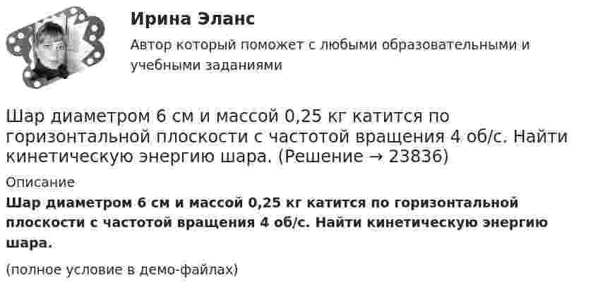     
          Описание
          Шар диаметром 6 см и массой 0,25 кг катится по горизонтальной плоскости с частотой вращения 4 об/с. Найти кинетическую энергию шара.(полное условие в демо-файлах)  
            
            
            Шар диаметром 40 см и массой 2 кг равномерно вращается вокруг неподвижной оси, проходящей через центр масс шара. В результате непрерывного действия тормозящей силы 8 Н, касательной к поверхности шара, он остановился через 6 с.Шар диаметром 6 см и массой 0,25 кг катится по горизонтальной плоскости с частотой вращения 4 об/с. Найти кинетическую энергию шара.Шар диаметром 6 см катится без скольжения по горизонтальной плоскости, делая 4 об/с. Масса шара 1 кг. Найти кинетическую энергию шара.Шарик без скольжения катится по столу и, будучи предоставленным самому себе, останавливается через t = 2 с, пройдя расстояние S = 70 см. Определите коэффициент сопротивления m, считая силу трения постоянной.Шарик весом 6 Н подвешен на нити. В натянутом состоянии нить расположили горизонтально и отпустили шарик. Рассчитать силу натяжения нити в момент, когда нить образует угол 60 с горизонтальным направлением.Шарик всплывает с постоянной скоростью u в жидкости, плотность r1 которой в n = 4 раза больше плотности r2 материала шарика. Во сколько раз сила сопротивления Fc, действующая на всплывающий шарик, больше силы тяжести mg, действующей на этот же шарик?Шарик всплывает с постоянной скоростью в жидкости, плотность которой в 4 раза больше плотности материала шарика. Во сколько раз сила трения, действующая на всплывающий шарик, больше силы тяжести, действующей на этот шарик?Что является функцией коммерческих банков?Что является электроприемником Выберите один ответ: a.короткозамыкатель b.выключатель c.электродвигатель d.разъединитель e.отделительЧувствительность покупателей к цене снижается, когда …Чувствительность — это:Шайба, пущенная по поверхности льда с начальной скоростью V0 = 20 м/с, остановилась через t = 40 с. Найти коэффициент трения f шайбы о лёд.Шайбу положили на наклонную плоскость и сообщили ей направленную вверх вдоль плоскости начальную скорость u0. Коэффициент трения между шайбой и плоскостью равен m. При каком значении угла наклона a шайба пройдёт вверхШар в одном случае соскальзывает без вращения, в другом – скатывается с наклонной плоскости с высоты 2 м. Определить значения скорости в конце спуска в двух случаях. Трением пренебречь.