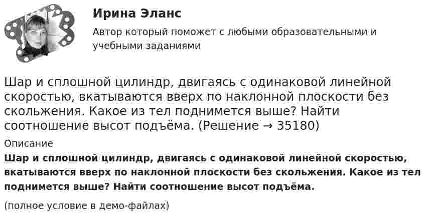     
          Описание
          Шар и сплошной цилиндр, двигаясь с одинаковой линейной скоростью, вкатываются вверх по наклонной плоскости без скольжения. Какое из тел поднимется выше? Найти соотношение высот подъёма.(полное условие в демо-файлах)  
            
            
            Шарик радиусом R = 2 см заряжается отрицательно до потенциала j = 2 кВ. Найти массу m всех электронов, составляющих заряд, сообщённый шарику.Шар и сплошной цилиндр, двигаясь с одинаковой линейной скоростью, вкатываются вверх по наклонной плоскости без скольжения. Какое из тел поднимется выше? Найти соотношение высот подъёма.Шар и сплошной цилиндр, изготовленные из одного и того же материала, одинаковой массы катятся без скольжения с одинаковой скоростью. Определить, во сколько раз кинетическая энергия шара меньше кинетической энергии сплошного цилиндра.Шар катится без скольжения по горизонтальной поверхности. Полная кинетическая энергия шара равна 14 Дж. Определите кинетическую энергию поступательного и вращательного движения шара.Шар катится без скольжения по горизонтальной поверхности. Полная энергия шара 14 Дж. Определить кинетическую энергию поступательного и вращательного движения шара.Шар катится по горизонтальной плоскости. Какую часть составляет энергия поступательного движения от общей кинетической энергии?Шар, катящийся без скольжения, поднялся по наклонной плоскости, составляющей с горизонтом угол 30°, на высоту 2 м; сила трения равна 0,2 силы давления шара на плоскость. Определить, с какой скоростью и в течение какого времени шар скатится обратно.Шарик массой m = 60 г, привязанный к концу нити длиной l1 = 1,2 м, вращается с частотой n1 = 2 с-1, опираясь на горизонтальную плоскость. Нить укорачивается, приближая шарик к оси вращения до расстояния l2 = 0,6 м. Шарик массой m = 60 г, привязанный к концу нити длиной l1=1,2 м, вращается с частотой n1 = 2с-1 , опираясь на горизонтальную плоскость. Нить укорачивается, приближая шарик к оси до расстояния l2= 0,6 м. С какой частотой n2 будет Шарик массой m, движущийся со скоростью υ1, упруго ударяется о гладкую стенку под углом α к ней и отскакивает без потери скорости. Определить изменение импульса шарика. Чему равна средняя сила, действующая на шарик со стороны стенки, Шарик массой m и зарядом q перемещается из точки 1 с потенциалом φ1 в точку 2 с потенциалом φ2. Используя данные таблицы 2, определить:Шарик массой m и зарядом q перемещается из точки 1 с потенциалом φ1 в точку 2 с потенциалом φ2. Используя данные таблицы 2, определить:Шарик массой  m  подвешен на нерастяжимой нити. На какой минимальный угол  а  мин  надо  отклонить шарик, чтобы при дальнейшем движении нить оборвалась, если максимально  возможная сила натяжения нити  1,5 mg  ? Шарик массой m свободно падает с высоты h1 на стальную плиту и подпрыгивает на высоту h2. Определить величину и направление импульса, сообщённого плитой шарику. m = 10,6 кг,  h1 = 10,1 м,  h2 = 0,51 м.