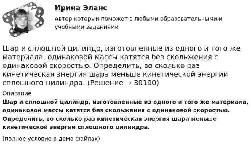     
          Описание
          Шар и сплошной цилиндр, изготовленные из одного и того же материала, одинаковой массы катятся без скольжения с одинаковой скоростью. Определить, во сколько раз кинетическая энергия шара меньше кинетической энергии сплошного цилиндра.(полное условие в демо-файлах)  
            
            
            Шар и сплошной цилиндр, двигаясь с одинаковой линейной скоростью, вкатываются вверх по наклонной плоскости без скольжения. Какое из тел поднимется выше? Найти соотношение высот подъёма.Шар и сплошной цилиндр, изготовленные из одного и того же материала, одинаковой массы катятся без скольжения с одинаковой скоростью. Определить, во сколько раз кинетическая энергия шара меньше кинетической энергии сплошного цилиндра.Шар катится без скольжения по горизонтальной поверхности. Полная кинетическая энергия шара равна 14 Дж. Определите кинетическую энергию поступательного и вращательного движения шара.Шар катится без скольжения по горизонтальной поверхности. Полная энергия шара 14 Дж. Определить кинетическую энергию поступательного и вращательного движения шара.Шар катится по горизонтальной плоскости. Какую часть составляет энергия поступательного движения от общей кинетической энергии?Шар, катящийся без скольжения, поднялся по наклонной плоскости, составляющей с горизонтом угол 30°, на высоту 2 м; сила трения равна 0,2 силы давления шара на плоскость. Определить, с какой скоростью и в течение какого времени шар скатится обратно.Шар массой 0,2 кг и радиусом 3 см вращается вокруг оси, проходящей через его центр масс. Задан закон изменения угла  = 5t4 + 15 + 20t -4. Чему равен момент сил, действующих на тело в момент времени  = 1,5 с?Шарик массой m = 60 г, привязанный к концу нити длиной l1=1,2 м, вращается с частотой n1 = 2с-1 , опираясь на горизонтальную плоскость. Нить укорачивается, приближая шарик к оси до расстояния l2= 0,6 м. С какой частотой n2 будет Шарик массой m, движущийся со скоростью υ1, упруго ударяется о гладкую стенку под углом α к ней и отскакивает без потери скорости. Определить изменение импульса шарика. Чему равна средняя сила, действующая на шарик со стороны стенки, Шарик массой m и зарядом q перемещается из точки 1 с потенциалом φ1 в точку 2 с потенциалом φ2. Используя данные таблицы 2, определить:Шарик массой m и зарядом q перемещается из точки 1 с потенциалом φ1 в точку 2 с потенциалом φ2. Используя данные таблицы 2, определить:Шарик массой  m  подвешен на нерастяжимой нити. На какой минимальный угол  а  мин  надо  отклонить шарик, чтобы при дальнейшем движении нить оборвалась, если максимально  возможная сила натяжения нити  1,5 mg  ? Шарик массой m свободно падает с высоты h1 на стальную плиту и подпрыгивает на высоту h2. Определить величину и направление импульса, сообщённого плитой шарику. m = 10,6 кг,  h1 = 10,1 м,  h2 = 0,51 м.Шарик, прикреплённый к невесомой нити длиной l1 = 50 см, вращается в горизонтальной плоскости вокруг вертикальной оси с числом оборотов n1 = 2 об/с. Чему будет равен момент импульса шарика, если при укорачивании нити на 10 см 